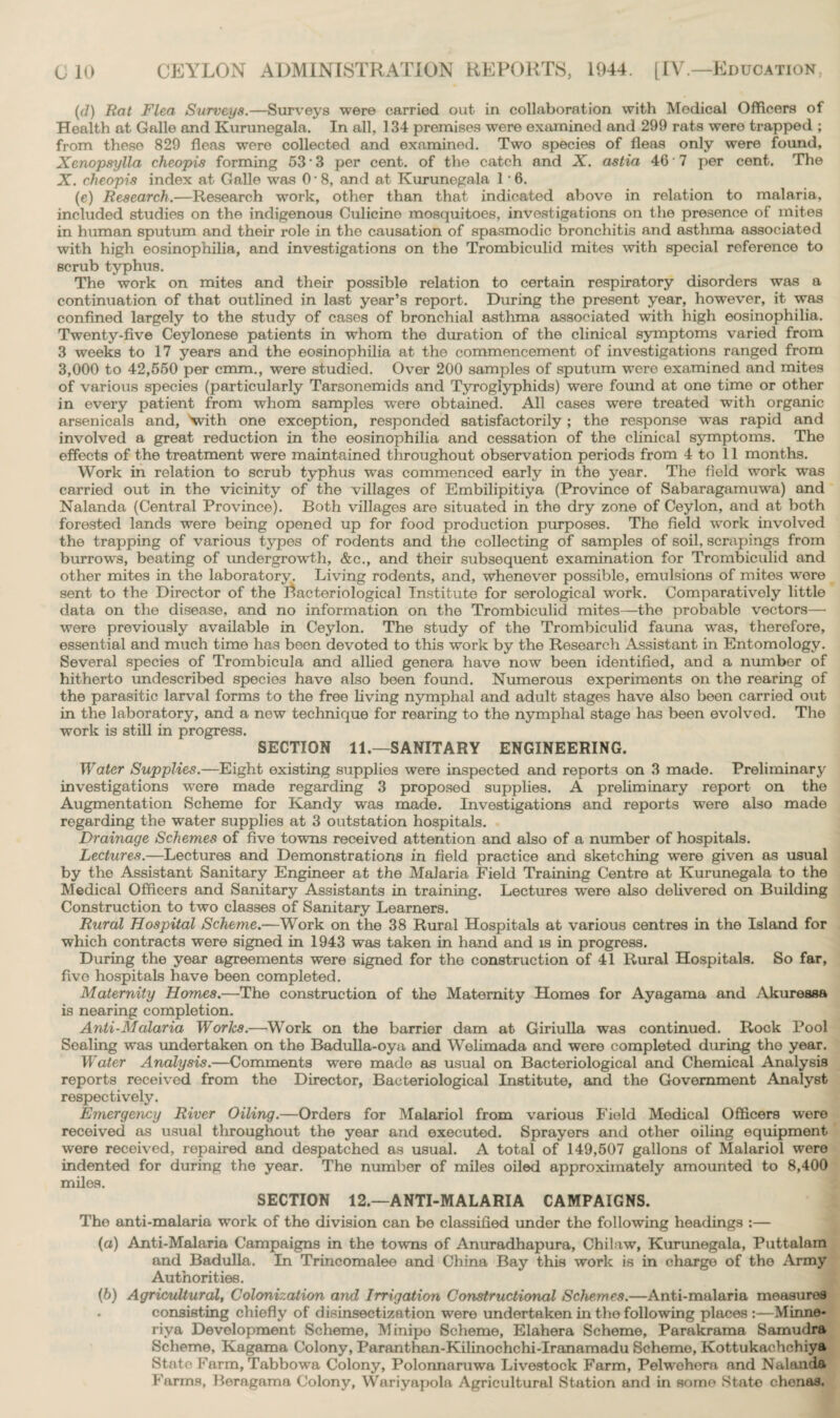 (d) Rat Flea Surveys.—Surveys were carried out in collaboration with Modical Officers of Health at Galle and Kurunegala. In all, 134 premises were examined and 299 rats were trapped ; from these 829 fleas were collected and examined. Two species of fleas only were found, Xenopsylla cheopis forming 53 * 3 per cent, of the catch and X. astia 40 ‘ 7 per cent. The X. cheopis index at Galle was 0- 8, and at Kurunegala 1 • 6. (e) Research.—Research work, other than that indicated above in relation to malaria, included studies on the indigenous Culicine mosquitoes, investigations on the presence of mites in human sputum and their role in the causation of spasmodic bronchitis and asthma associated with high eosinophilia, and investigations on the Trombiculid mites with special reference to scrub typhus. The work on mites and their possible relation to certain respiratory disorders was a continuation of that outlined in last year’s report. During the present year, however, it was confined largely to the study of cases of bronchial asthma associated with high eosinophilia. Twenty-five Ceylonese patients in whom the duration of the clinical symptoms varied from 3 weeks to 17 years and the eosinophilia at the commencement of investigations ranged from 3,000 to 42,550 per cmm., were studied. Over 200 samples of sputum were examined and mites of various species (particularly Tarsonemids and Tyroglyphids) were found at one time or other in every patient from whom samples were obtained. All cases were treated with organic arsenicals and, 'with one exception, responded satisfactorily; the response was rapid and involved a great reduction in the eosinophilia and cessation of the clinical symptoms. The effects of the treatment were maintained throughout observation periods from 4 to 11 months. Work in relation to scrub typhus was commenced early in the year. The field work was carried out in the vicinity of the villages of Embilipitiya (Province of Sabaragamuwa) and Nalanda (Central Province). Both villages are situated in the dry zone of Ceylon, and at both forested lands were being opened up for food production purposes. The field work involved the trapping of various types of rodents and the collecting of samples of soil, scrapings from burrows, beating of undergrowth, &c., and their subsequent examination for Trombiculid and other mites in the laboratory. Living rodents, and, whenever possible, emulsions of mites were sent to the Director of the Bacteriological Institute for serological work. Comparatively little data on the disease, and no information on the Trombiculid mites—the probable vectors— were previously available in Ceylon. The study of the Trombiculid fauna was, therefore, essential and much time has been devoted to this work by the Research Assistant in Entomology. Several species of Trombicula and allied genera have now been identified, and a number of hitherto undescribed species have also been found. Numerous experiments on the rearing of the parasitic larval forms to the free living nymphal and adult stages have also been carried out in the laboratory, and a new technique for rearing to the nymphal stage has been evolved. The work is still in progress. SECTION 11.—SANITARY ENGINEERING. Water Supplies.—Eight existing supplies were inspected and reports on 3 made. Preliminary investigations were made regarding 3 proposed supplies. A preliminary report on the Augmentation Scheme for Kandy was made. Investigations and reports were also made regarding the water supplies at 3 outstation hospitals. Drainage Schemes of five towns received attention and also of a number of hospitals. Lectures.—Lectures and Demonstrations in field practice and sketching were given as usual by the Assistant Sanitary Engineer at the Malaria Field Training Centre at Kurunegala to the Medical Officers and Sanitary Assistants in training. Lectures were also delivered on Building Construction to two classes of Sanitary Learners. Rural Hospital Scheme.—Work on the 38 Rural Hospitals at various centres in the Island for which contracts were signed in 1943 was taken in hand and is in progress. During the year agreements were signed for the construction of 41 Rural Hospitals. So far, five hospitals have been completed. Maternity Homes.—The construction of the Maternity Homes for Ayagama and Akuressa is nearing completion. Anti-Malaria Works.—Work on the barrier dam at Giriulla was continued. Rock Pool Sealing was undertaken on the Badulla-oya and Wolimada and were completed during the year. Water Analysis.—Comments were made as usual on Bacteriological and Chemical Analysis reports received from the Director, Bacteriological Institute, and the Government Analyst respectively. Emergency River Oiling.—Orders for Malariol from various Field Medical Officers were received as usual throughout the year and executed. Sprayers and other oiling equipment were received, repaired and despatched as usual. A total of 149,507 gallons of Malariol were indented for during the year. The number of miles oiled approximately amounted to 8,400 miles. SECTION 12.—ANTI-MALARIA CAMPAIGNS. The anti-malaria work of the division can be classified under the following headings :— (a) Anti-Malaria Campaigns in the towns of Anuradhapura, Chilaw, Kurunegala, Puttalam and Badulla. In Trincomalee and China Bay this work is in charge of the Army Authorities. (b) Agricultural, Colonization and Irrigation Constructional Schernes.—Anti-malaria measures consisting chiefly of disinsectization were undertaken in the following places Minne- riya Development Scheme, Minipo Scheme, Elahera Scheme, Parakrama Samudra Scheme, Kagama Colony, Paranthan-Kilinochchi-Iranamadu Scheme, Kottukachehiya Stato Farm, Tabbowa Colony, Polonnaruwa Livestock Farm, Pelwehera and Nalanda Farms, Beragama Colony, Wariyapola Agricultural Station and in some Stato chonas.