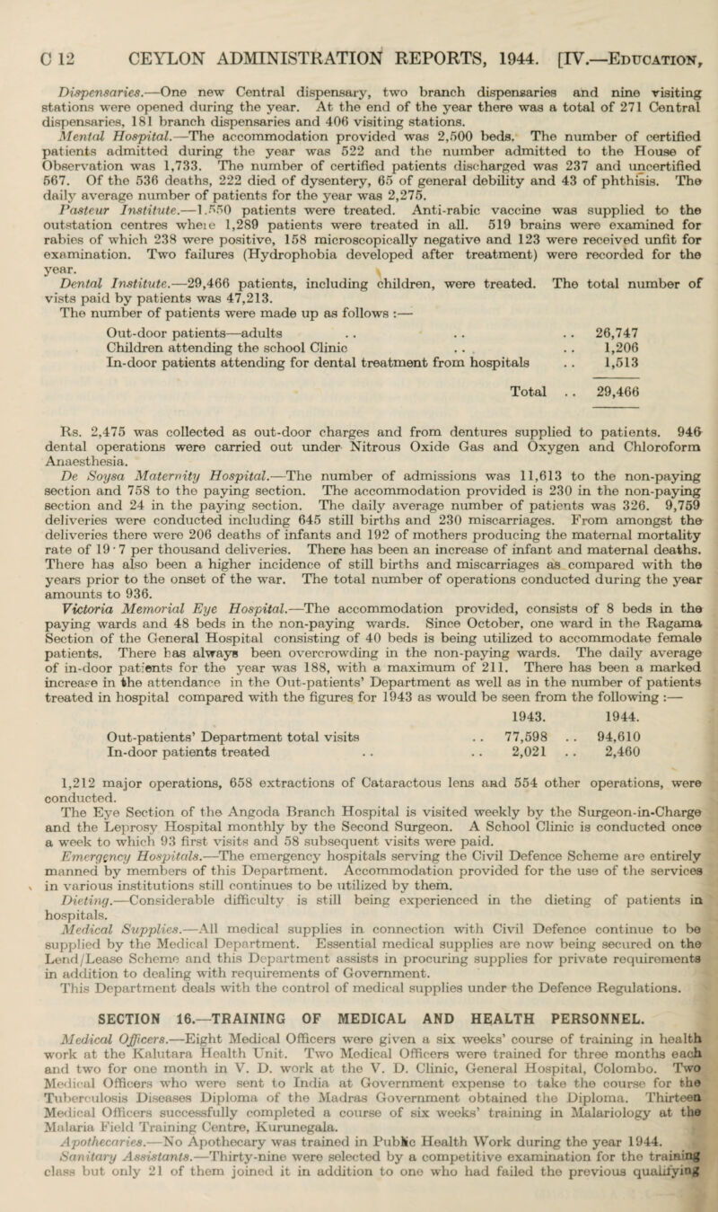 Dispensaries.—One new Central dispensary, two branch dispensaries and nine visiting stations were opened during the year. At the end of the year there was a total of 271 Central dispensaries, 181 branch dispensaries and 406 visiting stations. Mental Hospital.—The accommodation provided was 2,500 beds. The number of certified patients admitted during the year was 522 and the number admitted to the House of Observation was 1,733. The number of certified patients discharged was 237 and uncertified 567. Of the 536 deaths, 222 died of dysentery, 65 of general debility and 43 of phthisis. The daily average number of patients for the year was 2,275. Pasteur Institute.—1.550 patients were treated. Anti-rabic vaccine was supplied to the outstation centres wheie 1,289 patients were treated in all. 519 brains were examined for rabies of which 238 were positive, 158 microscopically negative and 123 were received unfit for examination. Two failures (Hydrophobia developed after treatment) were recorded for the year. v Dental Institute.—29,466 patients, including children, were treated. The total number of vists paid by patients was 47,213. The number of patients were made up as follows :— Out-door patients—adults . . . . . . 26,747 Children attending the school Clinic ... . . 1,206 In-door patients attending for dental treatment from hospitals . . 1,513 Total . . 29,466 Rs. 2,475 was collected as out-door charges and from dentures supplied to patients. 946 dental operations were carried out under Nitrous Oxide Gas and Oxygen and Chloroform Anaesthesia. De Soysa Maternity Hospital.—The number of admissions was 11,613 to the non-paying section and 758 to the paying section. The accommodation provided is 230 in the non-paying section and 24 in the paying section. The daily average number of patients was 326. 9,759 deliveries were conducted including 645 still births and 230 miscarriages. From amongst the deliveries there were 206 deaths of infants and 192 of mothers producing the maternal mortality rate of 19 ■ 7 per thousand deliveries. There has been an increase of infant and maternal deaths. There has also been a higher incidence of still births and miscarriages as compared with the years prior to the onset of the war. The total number of operations conducted during the year amounts to 936. Victoria Memorial Eye Hospital.—The accommodation provided, consists of 8 beds in the paying wards and 48 beds in the non-paying wards. Since October, one ward in the Ragama Section of the General Hospital consisting of 40 beds is being utilized to accommodate female patients. There has always been overcrowding in the non-paying wards. The daily average of in-door patients for the year was 188, with a maximum of 211. There has been a marked increase in the attendance in the Out-patients’ Department as well as in the number of patients treated in hospital compared with the figures for 1943 as would be seen from the following :— 1943. 1944. Out-patients’ Department total visits . . 77,598 . . 94,610 In-door patients treated . . . . 2,021 . . 2,460 1,212 major operations, 658 extractions of Cataractous lens and 554 other operations, were conducted. The Eye Section of the Angoda Branch Hospital is visited weekly by the Surgeon-in-Charge and the Leprosy Hospital monthly by the Second Surgeon. A School Clinic is conducted once a week to which 93 first visits and 58 subsequent visits were paid. Emergency Hospitals.—The emergency hospitals serving the Civil Defence Scheme are entirely manned by members of this Department. Accommodation provided for the use of the services in various institutions still continues to be utilized by them. Dieting.—Considerable difficulty is still being experienced in the dieting of patients in hospitals. Medical Supplies.—All medical supplies in connection with Civil Defence continue to be supplied by the Medical Department. Essential medical supplies are now being secured on the Lend/Lease Scheme and this Department assists in procuring supplies for private requirements in addition to dealing with requirements of Government. This Department deals with the control of medical supplies under the Defence Regulations. SECTION 16.—TRAINING OF MEDICAL AND HEALTH PERSONNEL. Medical Officers.—Eight Medical Officers were given a six weeks’ course of training in health work at the Kalutara Health Unit. Two Medical Officers were trained for three months each and two for one month in V. D. work at the V. D. Clinic, General Hospital, Colombo. Two Medical Officers who were sent to India at Government expense to take the course for the Tuberculosis Diseases Diploma of the Madras Government obtained the Diploma. Thirteen Medical Officers successfully completed a course of six weeks’ training in Malariology at the Malaria Field Training Centre, Kurunegala. Apothecaries.—No Apothecary was trained in Public Health Work during the year 1944. Sanitary Assistants.—Thirty-nine were selected by a competitive examination for the training class but only 21 of them joined it in addition to one who had failed the previous qualifying