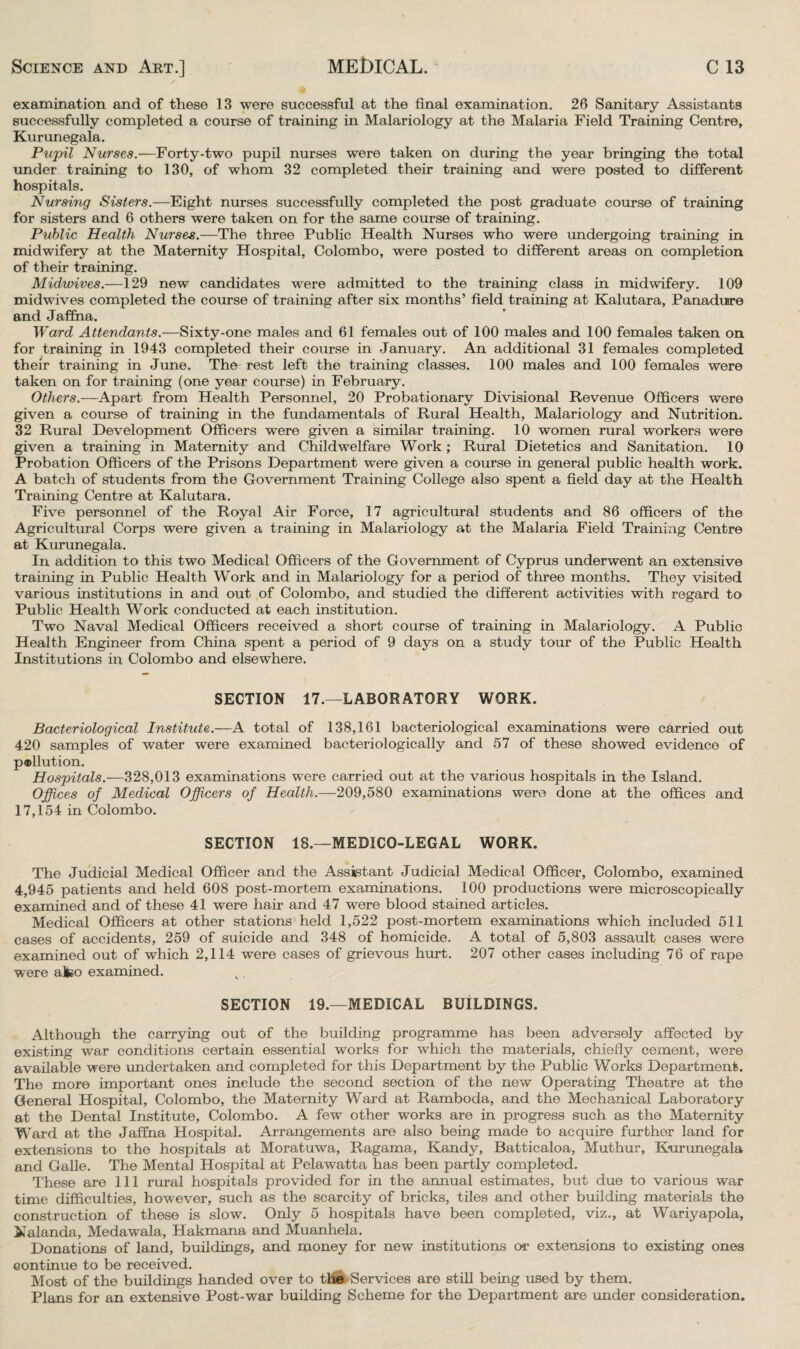 examination and of these 13 were successful at the final examination. 26 Sanitary Assistants successfully completed a course of training in Malariology at the Malaria Field Training Centre, Kurunegala. Pujpil Nurses.—Forty-two pupil nurses were taken on during the year bringing the total under training to 130, of whom 32 completed their training and were posted to different hospitals. Nursing Sisters.—Eight nurses successfully completed the post graduate course of training for sisters and 6 others were taken on for the same course of training. Public Health Nurses.—The three Public Health Nurses who were undergoing training in midwifery at the Maternity Hospital, Colombo, were posted to different areas on completion of their training. Midwives.—129 new candidates were admitted to the training class in midwifery. 109 midwives completed the course of training after six months’ field training at Kalutara, Panadusre and Jaffna. Ward Attendants.—Sixty-one males and 61 females out of 100 males and 100 females taken on for training in 1943 completed their course in January. An additional 31 females completed their training in June. The rest left the training classes. 100 males and 100 females were taken on for training (one year course) in February. Others.—Apart from Health Personnel, 20 Probationary Divisional Revenue Officers were given a course of training in the fundamentals of Rural Health, Malariology and Nutrition. 32 Rural Development Officers were given a similar training. 10 women rural workers were given a training in Maternity and Childwelfare Work; Rural Dietetics and Sanitation. 10 Probation Officers of the Prisons Department were given a course in general public health work. A batch of students from the Government Training College also spent a field day at the Health Training Centre at Kalutara. Five personnel of the Royal Air Force, 17 agricultural students and 86 officers of the Agricultural Corps were given a training in Malariology at the Malaria Field Training Centre at Kurunegala. In addition to this two Medical Officers of the Government of Cyprus underwent an extensive training in Public Health Work and in Malariology for a period of three months. They visited various institutions in and out of Colombo, and studied the different activities with regard to Public Health Work conducted at each institution. Two Naval Medical Officers received a short course of training in Malariology. A Public Health Engineer from China spent a period of 9 days on a study tour of the Public Health Institutions in Colombo and elsewhere. SECTION 17.—LABORATORY WORK. Bacteriological Institute.—A total of 138,161 bacteriological examinations were carried out 420 samples of water were examined bacteriologically and 57 of these showed evidence of p®llution. Hospitals.—328,013 examinations were carried out at the various hospitals in the Island. Offices of Medical Officers of Health.—209,580 examinations were done at the offices and 17,154 in Colombo. SECTION 18.—MEDICO-LEGAL WORK. The Judicial Medical Officer and the Assistant Judicial Medical Officer, Colombo, examined 4,945 patients and held 608 post-mortem examinations. 100 productions were microscopically examined and of these 41 were hair and 47 were blood stained articles. Medical Officers at other stations held 1,522 post-mortem examinations which included 511 cases of accidents, 259 of suicide and 348 of homicide. A total of 5,803 assault cases were examined out of which 2,114 were cases of grievous hurt. 207 other cases including 76 of rape were alfeo examined. SECTION 19.—MEDICAL BUILDINGS. Although the carrying out of the building programme has been adversely affected by existing war conditions certain essential works for which the materials, chiefly cement, were available were undertaken and completed for this Department by the Public Works Department. The more important ones include the second section of the new Operating Theatre at the General Hospital, Colombo, the Maternity Ward at Ramboda, and the Mechanical Laboratory at the Dental Institute, Colombo. A few other works are in progress such as the Maternity Ward at the Jaffna Hospital. Arrangements are also being made to acquire further land for extensions to the hospitals at Moratuwa, Ragama, Kandy, Batticaloa, Muthur, Kurunegala and Galle. The Mental Hospital at Pelawatta has been partly completed. These are 111 rural hospitals provided for in the annual estimates, but due to various war time difficulties, however, such as the scarcity of bricks, tiles and other building materials the construction of these is slow. Only 5 hospitals have been completed, viz., at Wariyapola, Nalanda, Medawala, Hakmana and Muanhela. Donations of land, buildings, and money for new institutions or extensions to existing ones continue to be received. Most of the buildings handed over to the Services are still being used by them. Plans for an extensive Post-war building Scheme for the Department are under consideration.