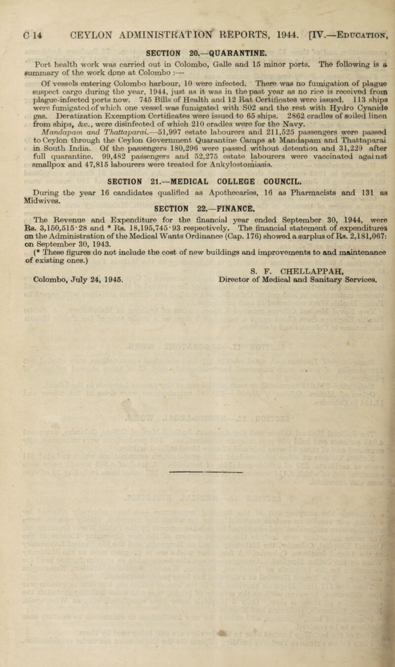 SECTION 20.—QUARANTINE. Port health work was carried out in Colombo, Galle and 15 minor porta. The following is a summary of the work done at Colombo :— Of vessels entering Colombo harbour, 10 were infected. There was no fumigation of plague suspect cargo during the year, 1944, just as it was in the past year as no rice is received from plague-infected ports now. 745 Bills of Health and 12 Rat Certificates were issued. 113 ships were fumigated of which one vessel was fumigated with S02 and the rest with Hydro Cyanide gas. Deratization Exemption Certificates were issued to 65 ships. 2862 cradles of soiled linen from ships, &c., were disinfected of which 210 cradles were for the Navy. Mandapam and Thattaparai.—51,997 estate labourers and 211,525 passengers were passed to Ceylon through the Ceylon Government Quarantine Camps at Mandapam and Thattaparai in South India. Of the passengers 180,296 were passed without detention and 31,229 after full quarantine. 99,482 passengers and 52,275 estate labourers were vaccinated against smallpox and 47,815 labourers were treated for Ankylostomiasis. SECTION 21.—MEDICAL COLLEGE COUNCIL. During the year 16 candidates qualified as Apothecaries, 16 as Pharmacists and 131 as Midwives. SECTION 22.—FINANCE. The Revenue and Expenditure for the financial year ended September 30, 1944, were Rs. 3,150,515'28 and * Rs. 18,195,745'93 respectively. The financial statement of expenditures on the Administration of the Medical Wants Ordinance (Cap. 176) showed a surplus of Rs. 2,181,067: on September 30, 1943. (* These figures do not include the cost of new buildings and improvements to and maintenance of existing ones.) Colombo, July 24, 1945. S. F. CHELLAPPAH, Director of Medical and Sanitary Services.