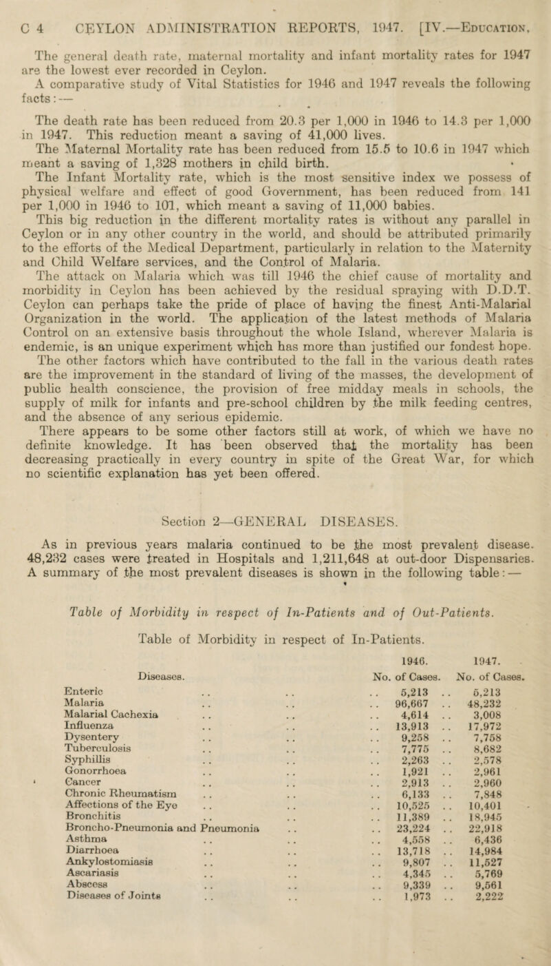 The general death rate, maternal mortality and infant mortality rates for 1947 are the lowest ever recorded in Ceylon. A comparative study of Vital Statistics for 1946 and 1947 reveals the following facts:— • « The death rate has been reduced from 20.3 per 1,000 in 1946 to 14.3 per 1,000 in 1947. This reduction meant a saving of 41,000 lives. The Maternal Mortality rate has been reduced from 15.5 to 10.6 in 1947 which meant a saving of 1,328 mothers in child birth. The Infant Mortality rate, which is the most sensitive index we possess of physical welfare and effect of good Government, has been reduced from 141 per 1,000 in 1946 to 101, which meant a saving of 11,000 babies. This big reduction in the different mortality rates is without any parallel in Ceylon or in any other country in the world, and should be attributed primarily to the efforts of the Medical Department, particularly in relation to the Maternity and Child Welfare services, and the Control of Malaria. The attack on Malaria which was till 1946 the chief cause of mortality and morbidity in Ceylon has been achieved by the residual spraying with D.D.T. Ceylon can perhaps take the pride of place of having the finest Anti-Malarial Organization in the world. The application of the latest methods of Malaria Control on an extensive basis throughout the whole Island, wherever Malaria is endemic, is an unique experiment which has more than justified our fondest hope. The other factors which have contributed to the fall in the various death rates are the improvement in the standard of living of the masses, the development of public health conscience, the provision of free midday meals in schools, the supply of milk for infants and pre-school children by .the milk feeding centres, and the absence of any serious epidemic. There appears to be some other factors still at work, of which we have no definite knowledge. It has been observed that the mortality has been decreasing practically in every country in spite of the Great War, for which no scientific explanation has yet been offered. Section 2—GENERAL DISEASES. As in previous years malaria continued to be .the most prevalent disease. 48,232 cases were treat-ed in Hospitals and 1,211,648 at out-door Dispensaries. A summary of .the most prevalent diseases is shown in the following table: — i Table of Morbidity in respect of In-Patients and of Out-Patients. Table of Morbidity in respect of In-Patients. 1946. 1947. Diseases. No. of Cases. No. of Cases. Enteric 5,213 . . 6,213 Malaria . . 96,667 .. 48,232 Malarial Cachexia 4,614 .. 3,008 Influenza .. 13,913 .. 17,972 Dysentery 9,258 . . 7,758 Tuberculosis 7,775 . . 8,682 Syphillis 2,263 . . 2,578 Gonorrhoea 1,921 . . 2,961 Cancer 2,913 . . 2,960 Chronic Rheumatism 6,133 .. 7,848 Affections of the Eye . . 10,525 . . 10,401 Bronchitis .. 11,389 .. 18,945 Broncho-Pneumonia and Pneumonia . . 23,224 . . 22,918 Asthma 4,558 .. 6,436 Diarrhoea .. 13,718 .. 14,984 Ankylostomiasis 9,807 . . 11,527 Ascariasis 4,345 . . 5,769 Abscess 9,339 . . 9,561 Diseases of Joints • • • • 1,973 .. 2,222