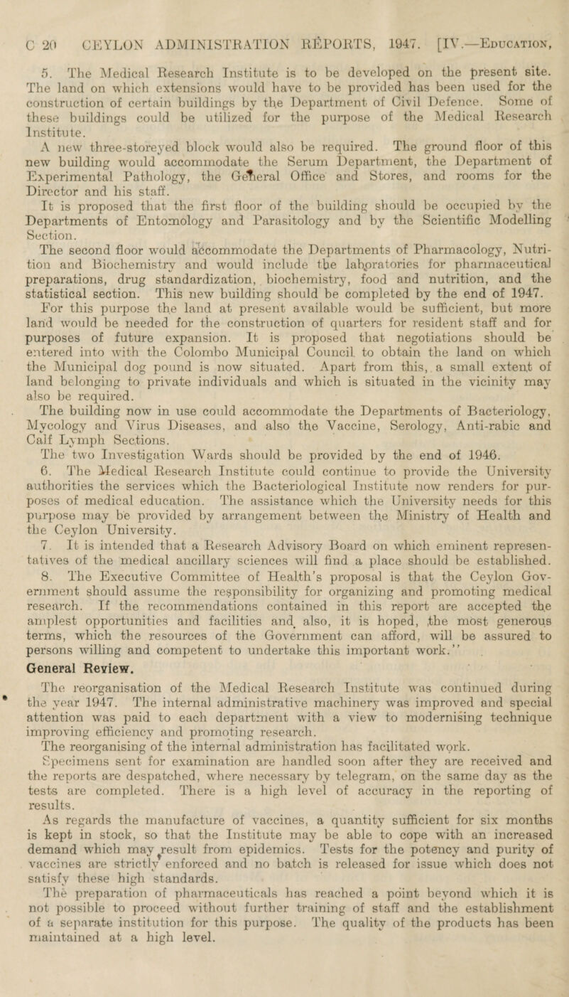 5. The Medical Research Institute is to be developed on the present site. The land on which extensions would have to be provided has been used for the construction of certain buildings by the Department of Civil Defence. Some of these buildings could be utilized for the purpose of the Medical Research Institute. A new three-storeyed block would also be required. The ground floor of this new building would accommodate the Serum Department, the Department of Experimental Pathology, the Gefieral Office and Stores, and rooms for the Director and his staff. It is proposed that the first floor of the building should be occupied by the Departments of Entomology and Parasitology and by the Scientific Modelling Section. The second floor would accommodate the Departments of Pharmacology, Nutri¬ tion and Biochemistry and would include the laboratories for pharmaceutical preparations, drug standardization, biochemistry, food and nutrition, and the statistical section. This new building should be completed by the end of 1947. For this purpose the land at present available would be sufficient, but more land would be needed for the construction of quarters for resident staff and for purposes of future expansion. It is proposed that negotiations should be entered into with the Colombo Municipal Council, to obtain the land on which the Municipal dog pound is now situated. Apart from this, a small exten,t of land belonging to private individuals and which is situated in the vicinity may also be required. The building now in use could accommodate the Departments of Bacteriology, Mycology and Virus Diseases, and also the Vaccine, Serology, Anti-rabic and Calf Lymph Sections. The two Investigation Wards should be provided by the end of 1946. 6. The Medical Research Institute could continue to provide the University authorities the services which the Bacteriological Institute now renders for pur¬ poses of medical education. The assistance which the University needs for this purpose may be provided by arrangement between the Ministry of Health and the Ceylon University. 7. It is intended that a Research Advisory Board on which eminent represen¬ tatives of the medical ancillary sciences will find a place should be established. 8. The Executive Committee of Health’s proposal is that the Ceylon Gov¬ ernment should assume the responsibility for organizing and promoting medical research. If the recommendations contained in this report are accepted the amplest opportunities and facilities and also, it is hoped, ,the most generous terms, which the resources of the Government can afford, will be assured to persons willing and competent to undertake this important work.” General Review. The reorganisation of the Medical Research Institute was continued during the year 1947. The internal administrative machinery was improved and special attention was paid to each department with a view to modernising technique improving efficiency and promoting research. The reorganising of the internal administration has facilitated work. Specimens sent for examination are handled soon after they are received and the reports are despatched, where necessary by telegram, on the same day as the tests are completed. There is a high level of accuracy in the reporting of results. As regards the manufacture of vaccines, a quantity sufficient for six months is kept in stock, so that the Institute may be able to cope with an increased demand which may^result from epidemics. Tests for the potency and purity of vaccines are strictlv enforced and no batch is released for issue which does not c satisfy these high standards. The preparation of pharmaceuticals has reached a point beyond which it is not possible to proceed without further training of staff and the establishment of a separate institution for this purpose. The quality of the products has been maintained at a high level.