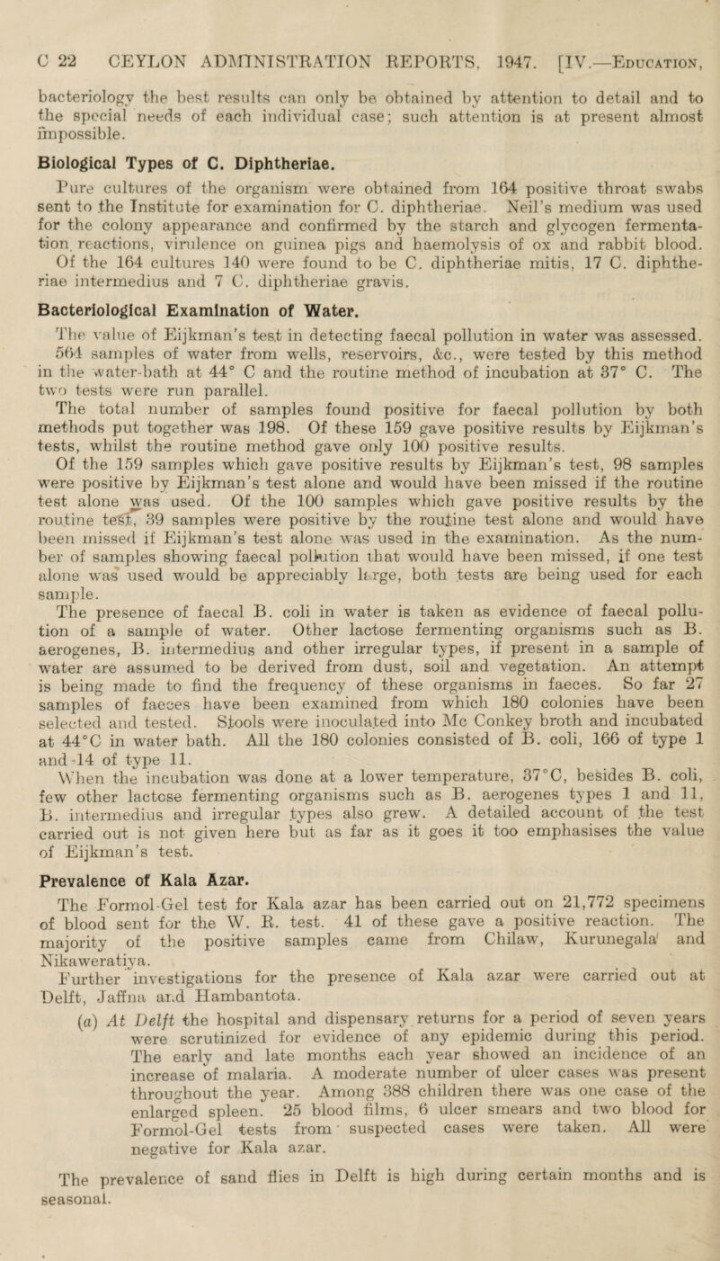 bacteriology the best results can only be obtained by attention to detail and to the special needs of each individual case; such attention is at present almost impossible. Biological Types of C. Diphtheriae. Pure cultures of the organism were obtained from 164 positive throat swabs sent to .the Institute for examination for C. diphtheriae. Neil’s medium was used for the colony appearance and confirmed by the starch and glycogen fermenta¬ tion. reactions, virulence on guinea pigs and haemolysis of ox and rabbit blood. Of the 164 cultures 140 were found to be C. diphtheriae mitis, 17 C. diphthe¬ riae intermedius and 7 C. diphtheriae gravis. Bacteriological Examination of Water. The value of Eijkman’s test in detecting faecal pollution in water was assessed. 564 samples of water from wells, reservoirs, &c., were tested by this method in the water-bath at 44° C and the routine method of incubation at 37° C. The two tests were run parallel. The total number of samples found positive for faecal pollution by both methods put together was 198. Of these 159 gave positive results by Eijkman’s tests, whilst the routine method gave only 100 positive results. Of the 159 samples which gave positive results by Eijkman’s test, 98 samples were positive by Eijkman’s test alone and would have been missed if the routine test alone was used. Of the 100 samples which gave positive results by the routine tef&t, 39 samples were positive by the routine test alone and would have been missed if Eijkman’s test alone was used in the examination. As the num¬ ber of samples showing faecal pollution that would have been missed, if one test alone was used would be appreciably large, both tests are being used for each sample. The presence of faecal B. coli in water is taken as evidence of faecal pollu¬ tion of a sample of water. Other lactose fermenting organisms such as B. aerogenes, B. intermedius and other irregular types, if present in a sample of water are assumed to be derived from dust, soil and vegetation. An attempt is being made to find the frequency of these organisms in faeces. So far 27 samples of faeces have been examined from which 180 colonies have been selected and tested. Stools were inoculated into Me Conkey broth and incubated at 44°C in water bath. All the 180 colonies consisted of B. coli, 166 of type 1 and 14 of type 11. When the incubation was done at a lower temperature, 37°C, besides B. coli, few other lactose fermenting organisms such as B. aerogenes types 1 and 11, B. intermedius and irregular types also grew. A detailed account of the test carried out is not given here but as far as it goes it too emphasises the value of Eijkman’s test. Prevalence of Kala Azar. The Eormol-Gel test for Kala azar has been carried out on 21,772 specimens of blood sent for the W. R. test. 41 of these gave a positive reaction. The majority of the positive samples came from Chilaw, Kurunegala' and Nikaweratiya. Further investigations for the presence of Kala azar were carried out at Delft, Jaffna and Hambantota. (a) At Delft the hospital and dispensary returns for a period of seven years were scrutinized for evidence of any epidemic during this period. The early and late months each year showed an incidence of an increase of malaria. A moderate number of ulcer cases was present throughout the year. Among 388 children there was one case of the enlarged spleen. 25 blood films, 6 ulcer smears and two blood for Formol-Gel tests from - suspected cases were taken. All were negative for Kala azar. The prevalence of sand flies in Delft is high during certain months and is seasonal.