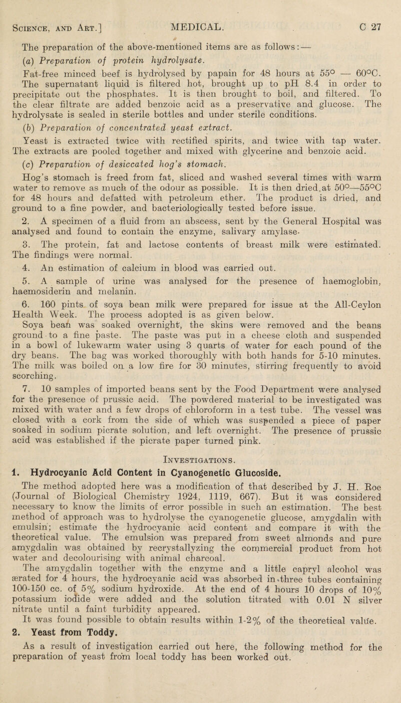 The preparation of the above-mentioned items are as follows: — (a) Preparation of protein hydrolysate, Fat-free minced beef is hydrolysed by papain for 48 hours at 55° — 60°C. The supernatant liquid is filtered hot, brought up to pH 8.4 in order to precipitate out the phosphates. It is then brought to boil, and filtered. To the clear filtrate are added benzoic acid as a preservative and glucose. The hydrolysate is sealed in sterile bottles and under sterile conditions. (b) Preparation of concentrated yeast extract. Yeast is extracted twice with rectified spirits, and twice with tap water. The extracts are pooled together and mixed with glycerine and benzoic acid. (c) Preparation of desiccated hog's stomach. Hog’s stomach is freed from fat, sliced and washed several times with warm water to remove as much of the odour as possible. It is then dried at 50°—55°C for 48 hours and defatted with petroleum ether. The product is dried, and ground to a fine powder, and bacteriologically tested before issue. 2. A specimen of a fluid from an abscess, sent by the General Hospital was analysed and found to contain the enzyme, salivary amylase- 3. The protein, fat and lactose contents of breast milk were estimated. The findings were normal. 4. An estimation of calcium in blood was carried out. 5. A sample of urine was analysed for the presence of haemoglobin, haemosiderin and melanin. 6. 160 pints of soya bean milk were prepared for issue at the All-Ceylon Health Week. The process adopted is as given below. Soya bean was soaked overnight-, the skins were removed and the beans ground to a fine paste. The paste was put in a cheese cloth and suspended in a bowl of lukewarm water using 3 quarts of water for each pound of the dry beans. The bag was worked thoroughly with both hands for 5-10 minutes. The milk was boiled on. a low fire for 30 minutes, stirring frequently to avoid scorching. 7. 10 samples of imported beans sent by the Food Department were analysed for the presence of prussic acid. The powdered material to be investigated was mixed with water and a few drops of chloroform in a test tube. The vessel was closed with a cork from the side of which was suspended a piece of paper soaked in sodium picrate solution, and left overnight. The presence of prussic acid was established if the picrate paper turned pink. Investigations. 1. Hydrocyanic Acid Content in Cyanogenetic Glucoside. The method adopted here was a modification of that described by J. H. Eoe (Journal of Biological Chemistry 1924, 1119, 667). But it was considered necessary to know the limits of error possible in such an estimation. The best method of approach was to hydrolyse the cyanogenetic glucose, amygdalin with emulsin; estimate the hydrocyanic acid content and compare it with the theoretical value. The emulsion was prepared from sweet almonds and pure amygdalin was obtained by recrystallyzing the commercial product from hot water and decolourising with animal charcoal. The amygdalin together with the enzyme and a little capryl alcohol was aerated for 4 hours, the hydrocyanic acid was absorbed in Three tubes containing 100-150 cc. of 5% sodium hydroxide. At the end of 4 hours 10 drops of 10% potassium iodide were added and the solution titrated with 0.01 N silver nitrate until a faint turbidity appeared. It was found possible to obtain results within 1-2% of the theoretical value. 2. Yeast from Toddy. As a result of investigation carried out here, the following method for the preparation of yeast from local toddy has been worked out.