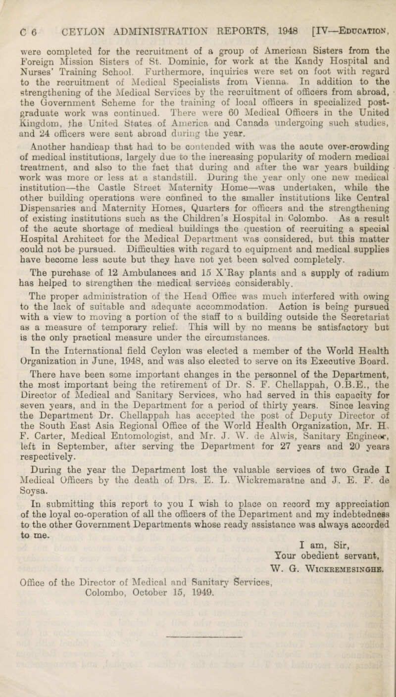 were completed for the recruitment of a group of American Sisters from the Foreign Mission Sisters of St. Dominic, for work at the Kandy Hospital and Nurses’ Training School. Furthermore, inquiries were set on foot with regard to the recruitment of Medical Specialists from Vienna. In addition to the strengthening of the Medical Services by the recruitment of officers from abroad, the Government Scheme for the training of local officers in specialized post¬ graduate w^ork was continued. There were 60 Medical Officers in the United kingdom, the United States of America and Canada undergoing such studies, and 24 officers were sent abroad during the year. Another handicap that had to be contended with w’as the acute over-crowding of medical institutions, largely due to the increasing popularity of modern medical treatment, and also to the fact that during and after the war years building work was more or less at a standstill. During the year only one new medical institution—the Castle Street Maternity Home—was undertaken, while the other building operations were confined to the smaller institutions like Central Dispensaries and Maternity Homes, Quarters for officers and the strengthening of existing institutions such as the Children’s Hospital in Colombo. As a result of the acute shortage of medical buildings the question of recruiting a special Hospital Architect for the Medical Department was considered, but this matter could not be pursued. Difficulties with regard to equipment and medical supplies have become less acute but they have not yet been solved completely. The purchase of 12 Ambulances and 15 X’Ray plants and a supply of radium has helped to strengthen the medical services considerably. The proper administration of the Head Office was much interfered with owing to the lack of suitable and adequate accommodation. Action is being pursued with a view to moving a portion of the staff to a building outside the Secretariat as a measure of temporary relief. This will by no means be satisfactory but is the only practical measure under the circumstances. In the International field Ceylon was elected a member of the World Health Organization in June, 1948, and was also elected to serve on its Executive Board, There have been some important changes in the personnel of the Department, the most important being the retirement of Dr. S. F. Chellappah, O.B.E., the Director of Medical and Sanitary Services, who had served in this capacity for seven years, and in the Department for a period of thirty years. Since leaving the Department Dr. Chellappah has accepted the post of Deputy Director of the South East Asia Regional Office of the World Health Organization, Mr. H> F. Carter, Medical Entomologist, and Mr. J. W. de Alwis, Sanitary Engineer, left in September, after serving the Department for 27 years and 20 years respectively. During the year the Department lost the valuable services of two Grade I Medical Officers by the death of Drs. E. L. Wickremaratne and J. E. F. de Soysa. In submitting this report to you I wish to place on record my appreciation of the loyal co-operation of all the officers of the Department and my indebtedness to the other Government Departments whose ready assistance was always accorded to me. I am, Sir, Your obedient servant, W. G. WiCKREMESINGHE. Office of the Director of Medical and Sanitary Seiwices, Colombo, October 15, 1949.