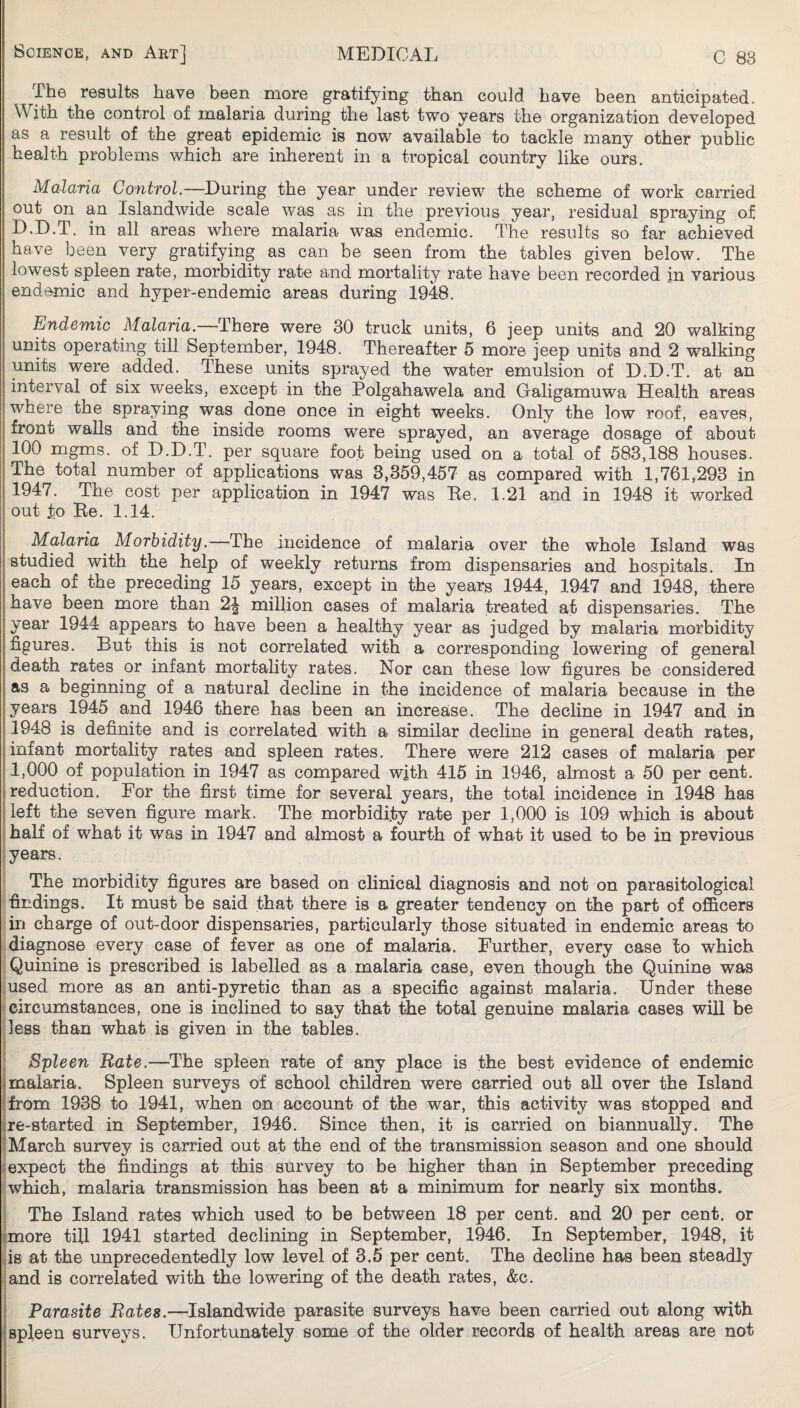 The results have been more gratifying than could have been anticipated. With the control of malaria during the last two years the organization developed as a result of the great epidemic is now available to tackle many other public health problems which are inherent in a tropical country like ours. Malaria Control,—During the year under review the scheme of work carried out on an Islandwide scale was as in the previous year, residual spraying of D.D.T. in all areas where malaria was endemic. The results so far achieved have been very gratifying as can be seen from the tables given below. The lowest spleen rate, morbidity rate and mortality rate have been recorded in various endemic and hyper-endemic areas during 19fe. Endemic Malaria.—There were 30 truck units, 6 jeep units and 20 walking units operating till September, 1948. Thereafter 5 more jeep units and 2 walking units were added. These units sprayed the water emulsion of D.D.T. at an interval of six weeks, except in the Polgahawela and Galigamuwa Health areas i where the spraying was done once in eight weeks. Only the low roof, eaves, front walls and the inside rooms were sprayed, an average dosage of about 100 mgms. of D.D.T. per square foot being used on a total of 583,188 houses. The total number of applications was 3,359,457 as compared with 1,761,293 in 1947. The cost per application in 1947 was Be. 1.21 and in 1948 it worked out to Be. 1.14. Malaria Morbidity.—The incidence of malaria over the whole Island was studied with the help of weekly returns from dispensaries and hospitals. In each of the preceding 15 years, except in the years 1944, 1947 and 1948, there have been more than 2^ million cases of malaria treated at dispensaries. The year 1944 appears to have been a healthy year as judged by malaria morbidity figures. But this is not correlated with a corresponding lowering of general death rates or infant mortality rates. Nor can these low figures be considered as a beginning of a natural decline in the incidence of malaria because in the years 1945 and 1946 there has been an increase. The decline in 1947 and in 1948 is definite and is correlated with a similar decline in general death rates, infant mortality rates and spleen rates. There were 212 cases of malaria per 1,000 of population in 1947 as compared with 415 in 1946, almost a 50 per cent, reduction. For the first time for several years, the total incidence in 1948 has left the seven figure mark. The morbidity rate per 1,000 is 109 which is about i half of what it was in 1947 and almost a fourth of what it used to be in previous [years. The morbidity figures are based on clinical diagnosis and not on parasitological findings. It must be said that there is a greater tendency on the part of officers in charge of out-door dispensaries, particularly those situated in endemic areas to diagnose every case of fever as one of malaria. Further, every case to which Quinine is prescribed is labelled as a malaria case, even though the Quinine was used more as an anti-pyretic than as a specific against malaria. Under these circumstances, one is inclined to say that the total genuine malaria cases will be dess than what is given in the tables. Spleen Rate.—The spleen rate of any place is the best evidence of endemic malaria. Spleen surveys of school children were carried out all over the Island from 1938 to 1941, when on account of the war, this activity was stopped and re-started in September, 1946. Since then, it is carried on biannually. The March survey is carried out at the end of the transmission season and one should [expect the findings at this survey to be higher than in September preceding which, malaria transmission has been at a minimum for nearly six months. The Island rates which used to be between 18 per cent, and 20 per cent, or ^more till 1941 started declining in September, 1946. In September, 1948, it as at the unprecedentedly low level of 3.5 per cent. The decline has been steadly ;and is correlated with the lowering of the death rates, &c. 5 Parasite Bates.—Islandwide parasite surveys have been carried out along with spleen surveys. Unfortunately some of the older records of health areas are not