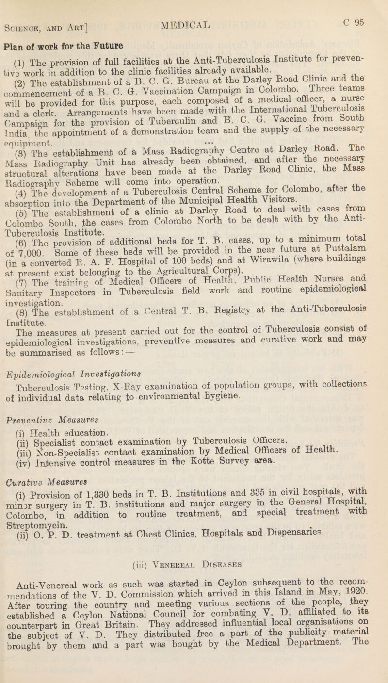 Plan of work for the Future (1) The provision of full facilities at the Anti-Tuberculosis Institute for preven¬ tive work in addition to the clinic facilities already available. . i j.v (2) The establishment of a B. C. G. Bureau at the Barley Boad Clinic and the commencement of a B. C. G. Vaccination Campaign in Colombo. Three teams will be provided for this purpose, each composed of a medical a nurse and a clerk. Arrangements have been made with the International Tuberculosis Campaign for the provision of Tuberculin and B. C. G. Vaccine from South Indi^ the appointment of a demonstration team and the supply of the necessary establishment of a Mass Radiography Centre at Barley Road. The Alass Radiography Unit has already been obtained, and after the ^ece^ary structural alterations have been made at the Barley Road Clinic, the Mass Radiographv Scheme will come into operation. ^ /-i i ti. (4) The development of a Tuberculosis Central Scheme for Colombo, after the absorption into the Department of the Municipal Health Visitors. (5) The establishment of a clinic at Barley Road to deal with cases from Colombo South, the cases from Colombo North to be dealt with by the Anti- (6) The provision of additional beds for T. B. cases, up to a mimmurn total of 7 000. Some of these beds will be provided in the near future at Puttalam (in a converted R. A. F. Hospital of 100 beds) and at Wirawila (where buildings at present exist belonging to the Agricultural Corps). , . (7) The training of Medical Officers of Health, Public Health Nurses and Sanitary Inspectors in Tuberculosis field work and routine epidemiological (8) The establishment of a Central T. B. Registry at the Anti-Tuberculosis The measures at present carried out for the control of Tuberculosis consist of epidemiological investigations, preventive measures and curative work and may be summarised as follows: — Epidemiological Investigations Tuberculosis Testing, X-Ray examination of population groups, with collections of individual data relating to environmental hygiene. Preventive Measures (i) Health education. (ii) Specialist contact examination by Tuberculosis Officers. (iii) Non-Specialist contact examination by Medical Officers of Health. (iv) Intensive control measures in the Kotte Survey area. Curative Measures (i) Provision of 1,330 beds in T. B. Institutions and 335 in civil hospitals, with minor surgery in T. B. institutions and major surgery in the General Hospital Colombo, in addition to routine treatment, and special treatment with Streptomycin. i -r-v” * (ii) 0. P. B. treatment at Chest Clinics, Hospitals and Dispensaries. (iii) Venereal Diseases Anti-Venereal work as such was started in Ceylon subsequent to the mendations of the V. B. Commission which arrived in this Island in May, 1^0. After touring the country and meeting various sections of the people, they established a Ceylon National Council for combating V. B. affiliated^ to its counterpart in Great Britain. They addressed influential local organisations on the subject of V. B. They distributed free a part of the publicity mat^al brought by them and a part was bought by the Medical Department. The