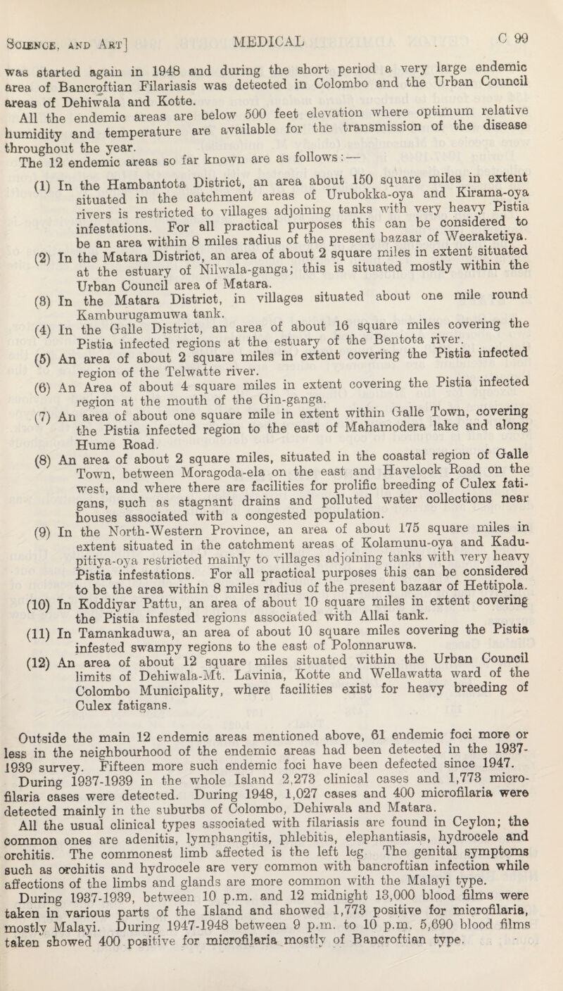 was started again in 1948 and during the short period a very large endemic area of Bancroftian Pilariasis was detected in Colombo and the Urban Council areas of Dehiwala and Kotte. All the endemic areas are below 600 feet elevation where optimum relative humidity and temperature are available for the transmission of the disease throughout the year. The 12 endemic areas so far known are as follows: — (1) (2) (8) (4) (5) (6) (7) (8) (9) (10) (11) (12) In the Hambantota District, an area about 150 square miles in extent situated in the catchment areas of Urubokka-oya and Kirama-oya rivers is restricted to villages adjoining tanks with very heay Pistia infestations. For all practical purposes this can be considered to be an area within 8 miles radius of the present bazaar of Weeraketiya^ In the Matara District, an area of about 2 square miles in extent situated at the estuary of Nilwala-ganga; this is situated mostly within the Urban Council area of Matara. In the Matara District, in villages situated about one mile round Kamburugamuwa tank. • In the Gaile District, an area of about 16 square miles covering the Pistia infected regions at the estuary of the Bentota river. An area of about 2 square miles in extent covering the Pistia infected region of the Telwatte river. . .c ^ An Area of about 4 square miles in extent covering the Pistia infected region at the mouth of the Gin-ganga. An area of about one square mile in extent within Galie Town, covering the Pistia infected region to the east of Mahamodera lake and along Hume Bead. i • a ri n An area of about 2 square miles, situated in the coastal region of Galie Town, between Moragoda-ela on the east and Havelock Koad on the west, and where there are facilities for prolific breeding of Culex fati- gans, such as stagnant drains and polluted water collections near houses associated with a congested population. In the North-Western Province, an area of about 175 square miles in extent situated in the catchment areas of Kolamunu-oya and Kadu- pitiya-oj^a restricted mainly to villages adjoining tanks with very heavy Pistia infestations. For all practical purposes this can be considered to be the area within 8 miles radius of the present bazaar of Hettipola. In Koddiyar Pattu, an area of about 10 square miles in extent covering the Pistia infested regions associated with Allai tank. In Tamankaduwa, an area of about 10 square miles covering the Pistia infested swampy regions to the east of Polonnaruwa. An area of about 12 square miles situated within the Urban Council limits of Dehiwala-Mt. Lavinia, Kotte and Wellawatta ward of the Colombo Municipality, where facilities exist for heavy breeding of Culex fatigans. Outside the main 12 endemic areas m.entioned above, 61 endemic foci more or less in the neighbourhood of the endemic areas had been detected in the 1937- 1939 survey. Fifteen more such endemic foci have been defected since 1947. During 1937-1939 in the whole Island 2,273 clinical cases and 1,773^ micro¬ filaria cases were detected. During 1948, 1,027 cases and 400 microfilaria were detected mainly in the suburbs of Colombo, Dehiwala and Matara. All the usual clinical types associated with filariasis are found in Ceylon; the common ones are adenitis, lymphangitis, phlebitis, elephantiasis, hydrocele and orchitis. The commonest limb affected is the left leg The genital symptoms such as orchitis and hydrocele are very common with bancroftian infection while afiections of the limbs and glands are more common with the Malayi type. During 1937-1939, between 10 p.m. and 12 mndnight 13,000 blood films were taken in various parts of the Island and showed 1,773 positive for microfilaria, mostly Malayi. During 1947-1948 between 9 p.m. to 10 p.m. 5,690 blood films taken showed 400,positive for microfilaria mostly of Bancroftian type.
