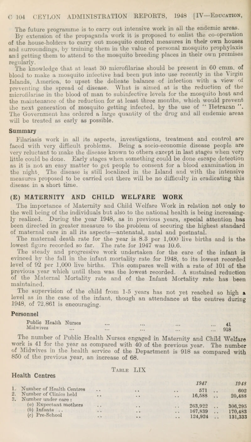 The future programme is to carry out intensive work in all the endemic areas. By extension of the propaganda work it is proposed to enlist the co-operation of the house-holders to carry out mosquito control measures in their own houses and surroundings, by training them in the value of personal mosquito prophylaxis ani getting them to attend to the mosquito breeding places in their own premises regularly. The knowledge that at least 30 microfilariae should be present in 60 cmm. of blood to make a mosquito infective had been put into use recently in the Virgin Islands, America, to upset the delicate balance of infection with a view of preventing the spread of disease. What is aimed at is the reduction of the microfilariae in the blood of man to subinfective levels for the mosquito host and the maintenance of the reduction for at least three months, which would prevent Dhe next generation of mosquito getting infected, by the use of “ Iletrazan The Government has ordered a large quantity of the drug and all endemic areas will be treated as early as possible. Summary Filariasis work in all its aspects, investigations, treatment and control are faced with very difficult problems. Being a socio-economic disease people are very reluctant to make the disease known to others except in last stages when very little could be done. Early stages when something could be done escape detection as it is not an easy matter to get people to consent for a blood examination in the night The disease is still localized in the Island and with the intensive measures proposed to be carried out there will be no difficulty in eradicating this disease in a short time. (E) MATERNITY AND CHILD WELFARE WORK The importance of Maternity and Child Welfare Work in relation not only to the well being of the individuals but also to the national health is being increasing¬ ly realized. During the year 1948, as in previous years, special attention has been directed in greater measure to the problem of securing the highest standard of maternal care in all its aspects—antenatal, natal and postnatal. The maternal death rate for the year is 8.3 per 1,000 live births and is the lowest figure recorded so far. The rate for 1947 was 10.6. The steady and progressive work undertaken for the care of the infant is evinced by the fall in the infant mortality rate for 1948, to its lowest recorded level^ of 92 per 1,000 live births. This compares well with a rate of 101 of the previous year which until then was the lowest recorded. A sustained reduction of the Maternal Mortality rate and of the Infant Mortality rate has been maintained. The supervision of the child from 1-5 years has not yet reached so high at level as in the case of the infant, though an attendance at the centres during 1948, of 72,861 is encouraging. Personnel Public Health Nurses ... . n Midwives ... ... ;;; The number of Public Health Nurses engaged in Maternity and Child Welfare work is 41 for the year as compared with 40 of the previous year. The number of Midwives in the health service of the Department is 918 as compared with 850 of the previous year, an increase of 68. Table Health Centres 1. Number of Health Centres 2. Number of Clinics held 8. Number under care : (а) Expectant mothers (б) Infants . . (c) Pre-School LIX 1947 1948 571 .. 602 16,588 .. 20,488 263,922 .. 306,295 167,839 .. 170,483 124,924 .. 131,333