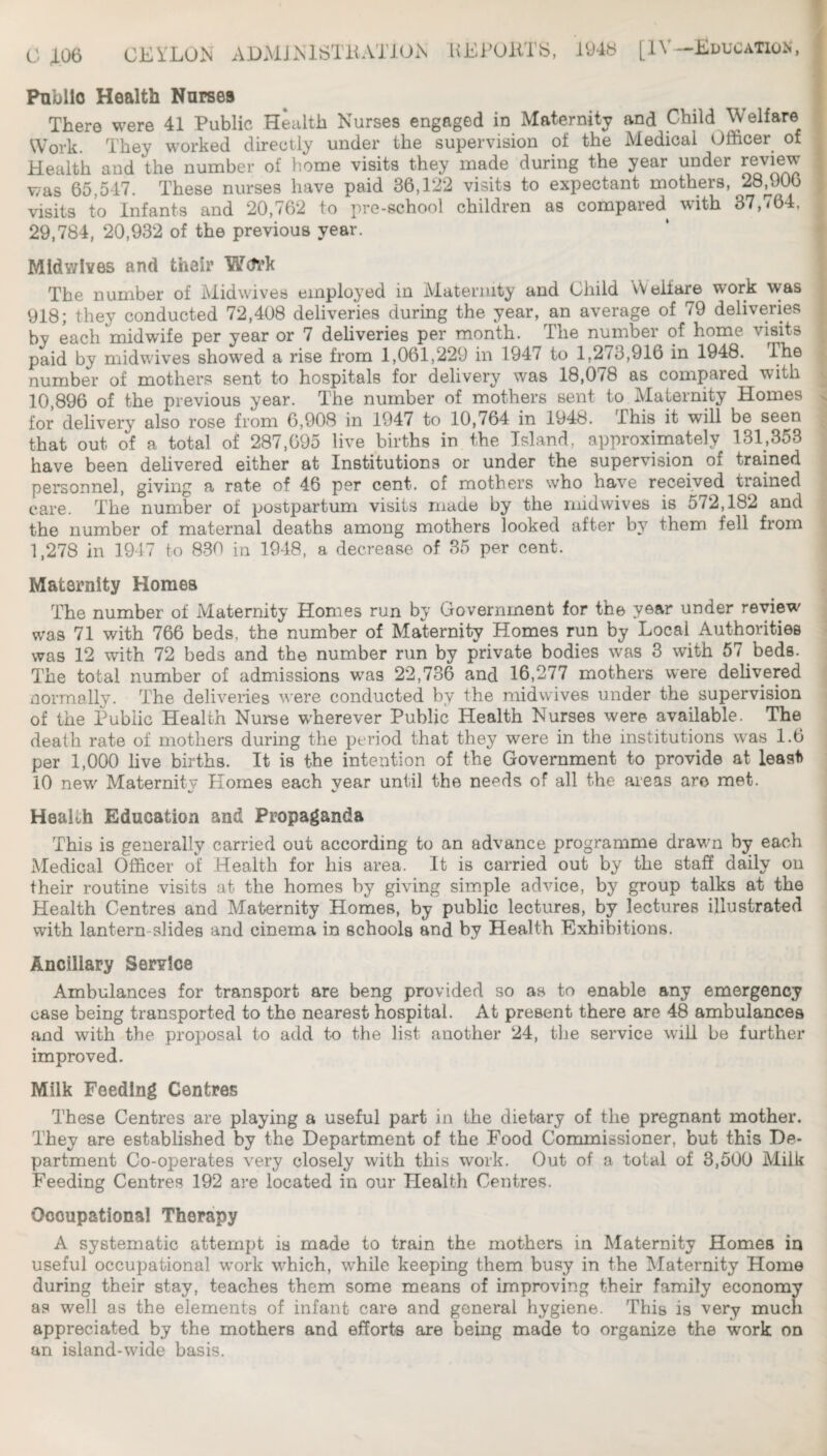 C CKi'LU.N AD>MJNlSTaAT10i\ HEFUllTS, 1948 [IV-Education Public Health Nurses There were 41 Public Health Nurses engaged in Maternity and Child Welfare Work. They worked directly under the supervision of the Medical Officer of Health and the number of home visits they made during the year under review was 65,547. These nurses have paid 36,122 visits to expectant mothers, 28^906 visits to Infants and 20,762 to pre-school children as compared with 37,764, 29,784, 20,932 of the previous year. Mid wives and their WcTrk The number of Midwives employed in Maternity and Child Welfare work was 918; they conducted 72,408 deliveries during the year, an average of 79 deliveries by each midwife per year or 7 deliveries per month. The number of home visits paid by midwives showed a rise from 1,061,229 in 1947 to 1,273,916 in 1948. The number of mothers sent to hospitals for delivery was 18,078 as compared with 10,896 of the previous year. The number of mothers sent to Maternity Homes for delivery also rose from 6,908 in 1947 to 10,764 in 1948. This it will be seen that out of a total of 287,095 live births in the Island, approximately 131,353 have been delivered either at Institutions or under the supervision of trained personnel, giving a rate of 46 per cent, of mothers who have received trained care. The number of postpartum visits made by the rnidwives is 572,182 and the number of maternal deaths among mothers looked after by them fell from 1,278 in 1947 to 830 ia 1948, a decrease of 35 per cent. Maternity Homes The number of Maternity Homes run by Government for the year under review was 71 with 766 beds, the number of Maternity Homes run by Local Authorities was 12 with 72 beds and the number run by private bodies was 3 with 57 beds, j The total number of admissions was 22,736 and 16,277 mothers were delivered | normally. The deliveries were conducted by the midwives under the supervision j of the Public Health Nurse w'herever Public Health Nurses were available. The i death rate of mothers during the period that they were in the institutions was 1.6 | per 1,000 hve births. It is the intention of the Government to provide at least | 10 new Maternity Homes each year until the needs of all the areas arc met. ; C/ V I Health Education and Propaganda j This is generally carried out according to an advance programme drawn by each Medical Officer of Health for his area. It is carried out by the staff daily ou ^ their routine visits at the homes by giving simple advice, by group talks at the Health Centres and Maternity Homes, by public lectures, by lectures illustrated with lantern-slides and cinema in schools and by Health Exhibitions. Ancillary Service Ambulances for transport are beng provided so as to enable any emergency case being transported to the nearest hospital. At present there are 48 ambulances and with the proposal to add to the list another 24, the service will be further improved. Milk Feeding Centres These Centres are playing a useful part in the dietary of the pregnant mother. They are established by the Department of the Food Commissioner, but this De¬ partment Co-operates very closely with this work. Out of a total of 3,500 Milk Feeding Centres 192 are located in our Health Centres. Occupational Therapy A systematic attempt ia made to train the mothers in Maternity Homes in useful occupational work which, while keeping them busy in the Maternity Home during their stay, teaches them some means of improving their family economy as well as the elements of infant care and general hygiene. This is 'very mucli appreciated by the mothers and efforts are being made to organize the work on an island-wide basis.