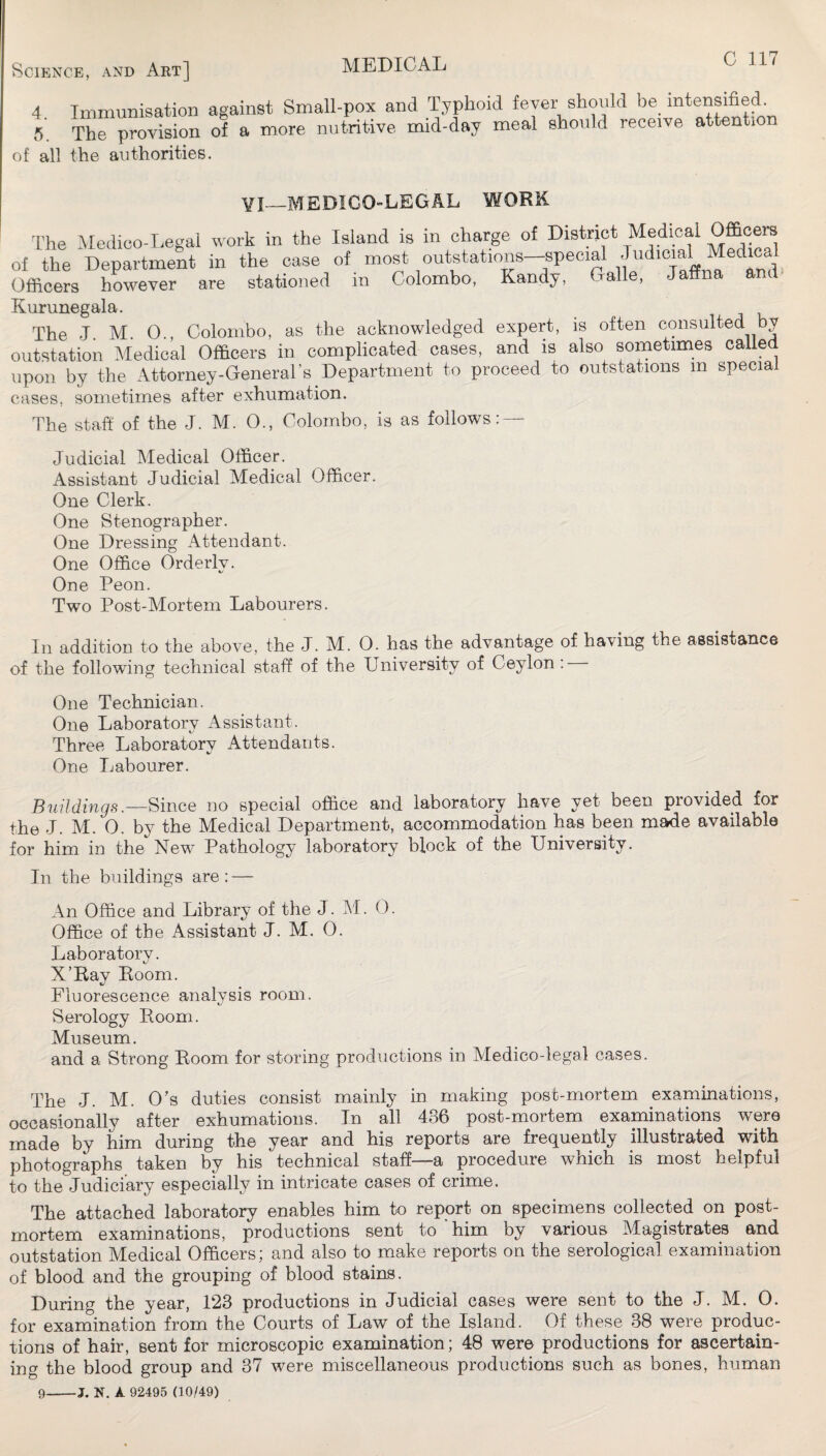 4. Immiinisation against Small-pox and Typhoid fever should be intensified 5 The provision of a more nutritive mid-day meal should receive attention of all the authorities. VI—MEDIGO-LEGAL WORK The Medico-Legal work in the Island is in charge of District Medical Officera of the Department in the case of most outstations-speeial '/^icial Medical Officers however are stationed in Colombo, Kandy, Galle, Ja Kurunegala. The J. M. 0., Colombo, as the acknowledged expert, is often consulted by outstation Medical Officers in complicated cases, and is also sometimes called upon by the Attorney-General’s Department to proceed to outstations m special cases, sometimes after exhumation. The staff of the J. M. O., Colombo, is as follows: — Judicial Medical Officer. Assistant Judicial Medical Officer. One Clerk. One Stenographer. One Dressing Attendant. One Office Orderly. One Peon. Two Post-Mortem Labourers. In addition to the above, the J. M. 0. has the advantage of having the assistance of the following technical staff of the University of Ceylon : One Technician. One Laboratory Assistant. Three Laboratory Attendants. One Labourer. Buildings.—Since no special office and laboratory have yet been provided for the J. M. 0. by the Medical Department, accommodation has been made available for him in the New Pathology laboratory block of the University. In the buildings are: — An Office and Library of the J. M. 0. Office of the Assistant J. M. 0. Laboratory. X’Ray Room. Fluorescence analysis room. Serology Room. Museum. and a Strong Room for storing productions in Medico-legal cases. The J. M. O’s duties consist mainly in making post-mortem examinations, occasionally after exhumations. In all 436 post-mortem examinations were made by him during the year and his reports are frequently illustrated with photographs taken by his technical staff—a procedure which is most helpful to the Judiciary especially in intricate cases of crime. The attached laboratory enables him to report on specinaens collected on post¬ mortem examinations, productions sent to him by various Magistrates and outstation Medical Officers; and also to make reports on the serological examination of blood and the grouping of blood stains. During the year, 123 productions in Judicial cases were sent to the J. M. 0. for examination from the Courts of Law of the Island. Of these 38 were produc¬ tions of hair, sent for microscopic examination; 48 were productions for ascertain¬ ing the blood group and 37 were miscellaneous productions such as bones, human