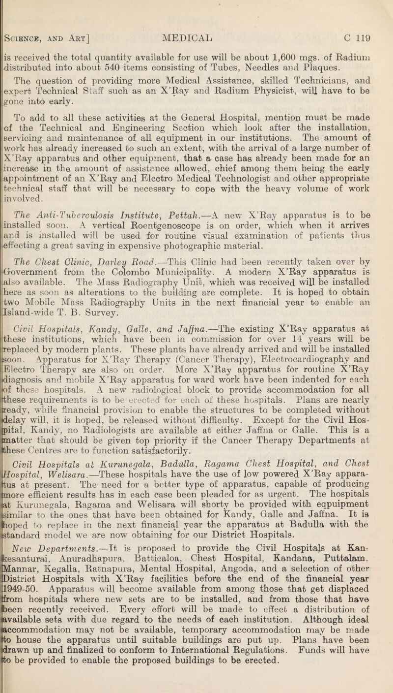 is received the total quantity available for use will be about 1,600 mgs. of Eadiuni distributed into about 540 items consisting of Tubes, Needles and Plaques. The question of providing more Medical Assistance, skilled Technicians, and expert Technical Staff such as an X’Eay and Eadium Physicist, will have to be gone into earlv. To add to all these activities at the General Hospital, mention must be made of the Technical and Engineering Section which look after the installation, servicing and maintenance of all equipment in our institutions. The amount of work has already increased to such an extent, with the arrival of a large number of X’Eay apparatus and other equipment, that a case has already been made for an increase in the amount of assistance allowed, chief among them being the early appointment of an X’Eay and Electro Medical Technologist and other appropriate technical staff that will be necessary to cope with the heavy volume of work involved. The Anti-Tuberculosis Institute, Pettah.—A new X’Eay apparatus is to be installed soon. A vertical Eoentgenoscope is on order, which when it arrives and is installed will be used for routine visual examination of patients thus •effecting a great saving in expensive photographic material. The Chest Clinic, Darley Road.—This Clinic had been recently taken over by Government from the Colombo Municipality. A modern X’Eay apparatus is .also available. The Mass Eadiography Unit, which was received will be installed here as soon as alterations to the building are complete. It is hoped to obtain two Mobile Mass Eadiography Units in the next financial year to enable an Island-wide T. B. Survey. Civil Hospitals, Kandy, Galle, and Jaffna.—The existing X’Eay apparatus at dhese institutions, which have been in commission for over 14 years will be jreplaced by modern plants. These plants have already arrived and will be installed jsoon. Apparatus for X’Eay Therapy (Cancer Therapy), Electrocardiography and [Electro Therapy are also on order. More X’Eay apparatus for routine X’Eay (diagnosis and mobile X’Eay apparatus for ward work have been indented for each jof these hospitals. A new radiological block to provide accommodation for all (these requirements is to be erected for each of these hospitals. Plans are nearly ieady, while financial provision to enable the structures to be completed without lelay will, it is hoped, be released without 'difficulty. Except for the Civil Hos- >ital, Kandy, no Eadiologists are available at either Jaffna or Galle. This is a natter that should be given top priority if the Cancer Therapy Departments at hese Centres are to function satisfactorily. Civil Hospitals at Kurunegala, Badulla, Ragama Chest Hospital, and Chest \Hospital, Welisara.—These hospitals have the use of low powered X’Eay appara¬ tus at present. The need for a better type of apparatus, capable of producing more efficient results has in each case been pleaded for as urgent. The hospitals at Kurunegala, Eagama and Welisara will shorty be provided with eqpuipment similar to the ones that have been obtained for Kandy, Galle and Jaffna. It is hoped to replace in the next financial year the apparatus at BaduUa with the standard model we are now obtaining for our District Hospitals. New Departments.—It is proposed to provide the Civil Hospitals at Kan- kesanturai, Anuradhapura, Batticaloa, Chest Hospital, Kandana, Puttalam, Mannar, Kegalla, Eatnapura, Mental Hospital, Angoda, and a selection of other District Hospitals with X’Eay facilities before the end of the financial year 1949-50. x4pparatus will become available from among those that get displaced from hospitals where new sets are to be installed, and from those that have been recently received. Every effort will be made to effect a distribution of available sets with due regard to the needs of each institution. Although ideal accommodation may not be available, temporary accommodation may be made to house the apparatus until suitable buildings are put up. Plans have been drawn up and finalized to conform to International Eegulations. Funds will have to be provided to enable the proposed buildings to be erected.