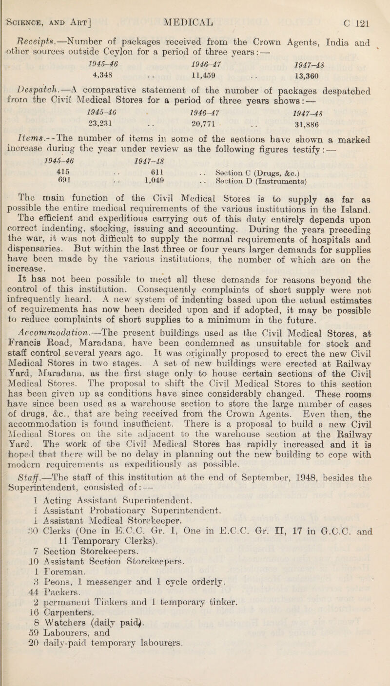 Receipts.—Number of packages received from the Crown Agents, India and other sources outside Ceylon for a period of three years: — 1945-46 1946-47 1947-48 4,348 .. 11,459 .. 13,360 Despatch.—A comparative statement of the number of packages despatched from the Civil Aledical Stores for a period of three years shows: — 1945-46 1946-47 1947-48 23,231 .. 20,771 .. 31,886 Items.--The number of items in some of the sections have shown a marked increase during the year under review as the following figures testify: — 1945-46 1947-48 415 . . 611 . . Section C (Drugs, &c.) 091 . , 1,049 . , Section D (Instruments) The main function of the Civil Aledical Stores is to supply as far as possible the entire medical requirements of the various institutions in the Island. The efficient and expeditious carrying out of this duty entirely depends upon correct indenting, stocking, issuing and accounting. During the years preceding the war, it was not difficult to supply the normal requirements of hospitals and dispensaries. But within the last .three or four years larger demands for supplies have been made by the various institutions, the number of which are on the increase. It has not been possible to meet all these demands for reasons beyond the control of this institution. Consequently complaints of short supply were not infrequently heard. A new system of indenting based upon the actual estimates of requirements has now been decided upon and if adopted, it may be possible to reduce complaints of short supplies to a minimum in the future. Accommodation.—The present buildings used as the Civil Medical Stores, at Francis Eoad, Maradana, have been condemned as unsuitable for stock and staff control several years ago. It was originally proposed to erect the new Civil Aledical Stores in two stages. A set of new buildings were erected at Eailway Yard, Maradana, as the first stage only to house certain sections of the Civil Medical Stores. The proposal to shift the Civil Medical Stores to this section has been given up as conditions have since considerably changed. These rooms have since been used as a warehouse section to store the large number of cases of drugs, &c., that are being received from the Crown Agents. Even then, the accommodation is found insufficient. There is a proposal to build a new Civil Medical Stores on the site adjacent to the warehouse section at the Eailway Yard. The work of the Civil Medical Stores has rapidly increased and it is hoped that there will be no delay in planning out the new building to cope with modern requirements as expeditiously as possible. Staff.—The staff of this institution at the end of September, 1948, besides the Superintendent, consisted of: — 1 Acting Assistant Superintendent. 1 Assistant Probationary Superintendent. 1 Assistant Medical Storekeeper. dO Clerks (One in E.C.C. Or. I, One in E.C.C. Gr. II, 17 in G.C.C. and 11 Temporary Clerks). 7 Section Storekeepers. 10 Assistant Section Storekeepers. 1 Foreman. 3 Peons, 1 messenger and 1 cycle orderly. 44 Packers. 2 permanent Tinkers and 1 temporary tinker. 16 Carpenters. 8 Watchers (daily paid). 59 Labourers, and 20 daily-paid temporary labourers.