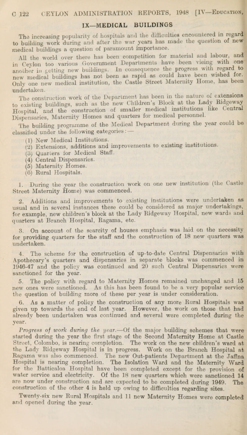 IX—MEDICAL BUILDINGS The iiicroiising populn-rity of hospittils a-iul tli6 clifficultics encountered in legard to building work during and after the war years has made the question of new medical buildings a question of paramount importance. All the world over there has been competition for material and labour, and in Ceylon too various Covernment Departments have been vieing with one another iji getting new buildings. In consequence the progress with regard to new medical buildings has not been as rapid as could have been wished for. Only one new medical institution, the Castle Street Maternity Home, has been undertaken. The construction work of the Department has been in the nature of extensions to existing buildings, such as the new Children’s Block at the Lady Eidgeway Hospital, and the construction of smaller medical institutions like Central Dispensaries, Maternity Homes and quarters for medical personnel. The building programme of the Medical Department during the year could be classified under the following categories: (1) New Medical Institutions. (2) Extensions, additions and improvements to existing institutions. (3) Quarters for Medical Staff. (4) Central Dispensaries. (5) Maternity Homes. (6) Eural Hospitals. 1. During the year the construction work on one new institution (the Castle Street Maternity Home) was commenced. 2. Additions and improvements to existing institutions were undertaken as usual and in several instances these could be considered as major undertakings, for example, new children’s block at the Lady Eidgeway Hospital, new wards and quarters at Branch Hospital, Eagama, etc. 3. On account of the scarcity of houses emphasis was laid on the necessity for providing quarters for the staff and the construction of 18 new quarters was undertaken. 4. The scheme for the construction of up-to-date Central Dispensaries with Apothecary’s quarters and dispensaries in separate blocks was commenced in 1946-47 and the policy was continued and 20 such Central Dispensaries were sanctioned for the year. 5. The policy with regard to Maternity Homes remained unchanged and 15 new ones were sanctioned. As this has been found to be a very popular service the question of building more of these per year is under consideration. 6. As a matter of policy the construction of any more Eural Hospitals was given up towards the end of last year. However, the work on those that had already been undertaken was continued and several were completed during the year. Progress of work during the year.—Of the major building schemes that were started during the year the first stage of the Second Maternity Home at Castle Street, Colombo, is nearing completion. The work on the new children’s ward at the Lady Eidgeway Hospital is in progress. Work on the Branch Hospital at Eagama was also commenced. The new Out-patients Department at the Jaffna Hospital is nearing completion. The Isolation Ward and the Maternity Ward for the Batticaloa Hospital have been completed except for the provision of water service and electricity. Of the 18 new quarters which were sanctioned 14 are now under construction and are expected to be completed during 1949. The construction of the other 4 is held up owing to difficulties regarding sites. Twenty-six new Eural Hospitals and 11 new Maternity Homes were completed and opened during the year.