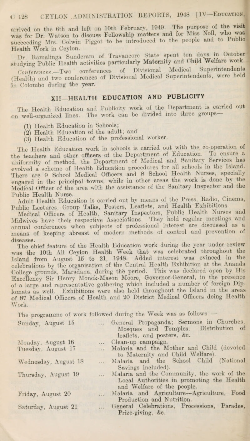 arrived on the 6th and left on 10th February, 1949. The of the visit was for Dr. Watson to discuss Fellowship matters and for Miss Noll, who wm succeeding Mrs. Colwin Piggot to be introduced to the people and to 1 ublic Health Work in Ceylon. Dr. Ramalinga Sunderam of Travancore State spent ^e^ days m October studying Public Health activities particularly Maternity and Child Welfare work. ('^oyjferences—Two conferences of Divisional Medical Superintendents (Health) and two conferences of Divisional Medical Superintendents, were held in Colombo during the year. XII—HEALTH EDUCATION AND PUBLICITY The Health Education and Publicity work of the Department is carried out on well-organized lines. The work can be divided into three groups (1) Health Education in Schools; (2) Health Education of the adult; and (3) Health Education of the professional worker. The Health Education work in schools is carried out with the co-operation of the teachers and other officers of the Department of Education. To ensure a uniformity of method, the Department of Medical and Sanitary Services has evolved a scheme of Health Education procedures for all schools in the Island. There are 9 School Aledical Officers and 8 School Health Nurses, specially engaged in the principal towns, while in other areas the work is done by the Aledical Officer of the area with the assistance of the Sanitary Inspector and the Public Health Nurse. Adult Health Education is carried out by means of the Press, Radio, Oinema, Public Lectures, Group Talks, Posters, Leaflets, and Health Exhibitions. Medical Officers of Health, Sanitary Inspectors, Public Health Nurses and Midwdves have their respective Associations. They hold regular meetings and annual conferences when subjects of professional interest are discussed as a means of keeping abreast of modern methods of control and prevention of disostsos The chief feature of the Health Education work during the year under review was the lOth All Ceylon Health Week that was celebrated throughout the Island from August 15 to 21, 1948. Added interest was evinced in the celebrations by the organisation of the Central Health Exhibition at the Ananda College grounds, Vlaradana, during the period. This w^as declared open by His Excellency Sir Henry Monck-Mason Moore, Governor-General, in the presence of a large' and representative gathering which included a number of foreign Dip¬ lomats as well. Exhibitions were also held throughout the Island in the areas of 87 Aledical Officers of Health and 20 District Medical Officers doing Health Work. The programme of work followed during the Week was as follows: — Sunday, August 15 Monday, August 16 Tuesday, August 17 Wednesday, August 18 Thursday, August 19 Friday, August 20 Saturday, August 21 General Propaganda; Sermons in Churches, Alosques and Temples. Distribution of leaflets, and posters, &c. Clean-up campaign. Malaria and the Alother and Child (devoted to Maternity and Child Welfare). Malaria and the School Child (National Savings included). Malaria and the Coinmunit3% the work of the Local Authorities in promoting the Health and W^elfare of the people. Malaria and Agriculture—Agriculture, Food Production and Nutrition. General Celebrations, Processions, Parades, Prize-giving, &c.