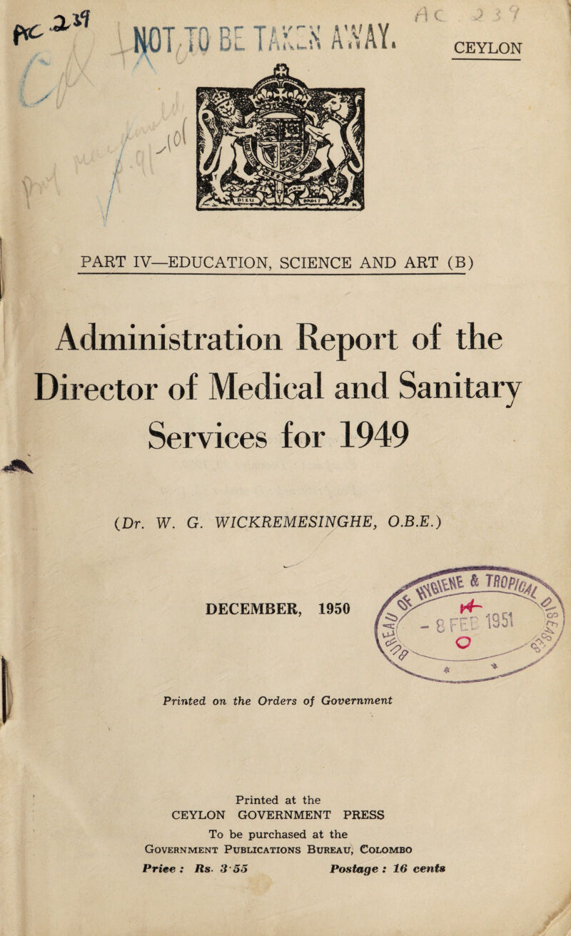 PART IV—EDUCATION, SCIENCE AND ART (B) Administration Report of the Director of Medical and Sanitary Services for 1949 (Dr. W. G. WICKREMESINGHE, O.B.E.) DECEMBER, 1950 i Printed on the Orders of Government & TROP/ffj, Printed at the CEYLON GOVERNMENT PRESS To be purchased at the Government Publications Bureau, Colombo Postage : 16 cents Price : Us. 3 55