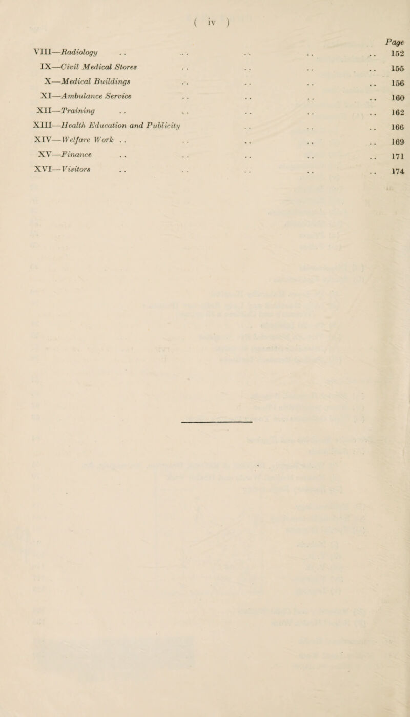 Page VIII—Radiology . . ... .. .. ..152 IX—Civil Medical Stores . . . . . . .. 155 X—Medical Buildings . . . . . . .. 156 XI—Ambulance Service . . . . . . .. 160 XII—Training . . , . . . . . . 162 XIII— Health Education and Publicity . . . . . . 166 XIV— Welfare Work . . . . . . . . . . 169 XV—Finance . . .. .. . . ..171 XVI—Visitors . . . . . . . . . . 174