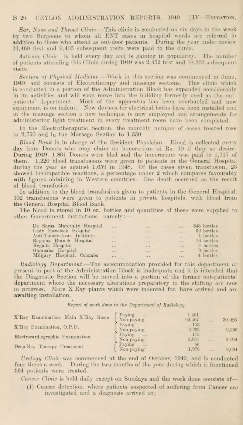Ear, Nose and Throat Clinic.—This clinic is conducted on six days in the week by two Surgeons to whom all ENT cases in hospital wards are referred in addition to those who attend as out-door patients. During the year under review 11,469 first and 9,405 subsequent visits were paid to the clinic. Asthma Clinic is held every day and is gaining in popularity. The number of patients attending this Clinic during 1949 was *2,45*2 first and 18.868 subsequent visits. Section of Physical Medicine.—Work in this section was commenced in June, 1949, and consists of Electrotherapy and massage sections. This clinic which is conducted in a portion of the Administration Block has expanded considerably in its activities and will soon move into the building formerly used as the out¬ patients’ department. Most of the apparatus has been overhauled and new equipment is on indent. New devices for electrical baths have been installed and ir. the massage section a new technique is now employed and arrangements for administering light treatment in every treatment room have been completed. In the Electrotheraputic Section, the monthly number of cases treated rose to *2,750 and in the Massage Section to 1,550. Blood Bank is in charge of the Resident Physician. Blood is collected every day from Donors who may claim an honorarium of Rs. 10 if they so desire. During 1949, 1,801 Donors were bled and the honorarium was paid to 1,717 of them. 1,220 blood transfusions were given to patients in the General hospital during the year as against 1,659 in 1948. Of the cases given transfusion, 28 showed incompatible reactions, a percentage under 2 which compares favourably with figures obtaining in Western countries. One death occurred as the result of blood transfusion. In addition to the blood transfusions given to patients in the General Hospital, 102 transfusions were given to patients in private hospitals, with blood from the General Hospital Blood Bank. The blood is stored in 10 oz. bottles and quantities of these were supplied to other Government institutions, namely: — \j De Soysa Maternity Hospital Lady Havelock Hospital Anti-Tuberculosis Institute Ragama Branch Hospital Kegalla Hospital Gampaha Hospital Military Hospital, Colombo 843 bottles 92 bottles 4 bottles 16 bottles 4 bottles 3 bottles 4 bottles Radiology Department.—The accommodation provided for this department at present in part of the Administration Block is inadequate and it is intended that the Diagnostic Section will be moved into a portion of the former out-patients’ department where the necessary alterations preparatory to the shifting are now in progress. More X’Ray plants which were indented for, have arrived and are awaiting installation. Report of work done in the Department of Radiology X’Ray Examination, Main X’Ray Room X'Ray Examination, O.P.D. Electrocardiographic Examination Deep-Ray Therapy Treatment Paying 1,461 Non-paying 29,467 ... 30,928 Paying 103 Non-paying 2,233 • • • 2,336 Paying 175 Non-paying 2,024 • • • 2,199 [ Paying Non-paying 56 1,978 2,034 Urology Clinic was commenced at the end of October, 1949, and is conducted four times a week. During the two months of the year during which it functioned <>64 patients were treated. Cancer Clinic is held daily except on Sundays and the work done consists of— (1) Cancer detection, where patients suspected of suffering from Cancer are investigated and a diagnosis arrived at;