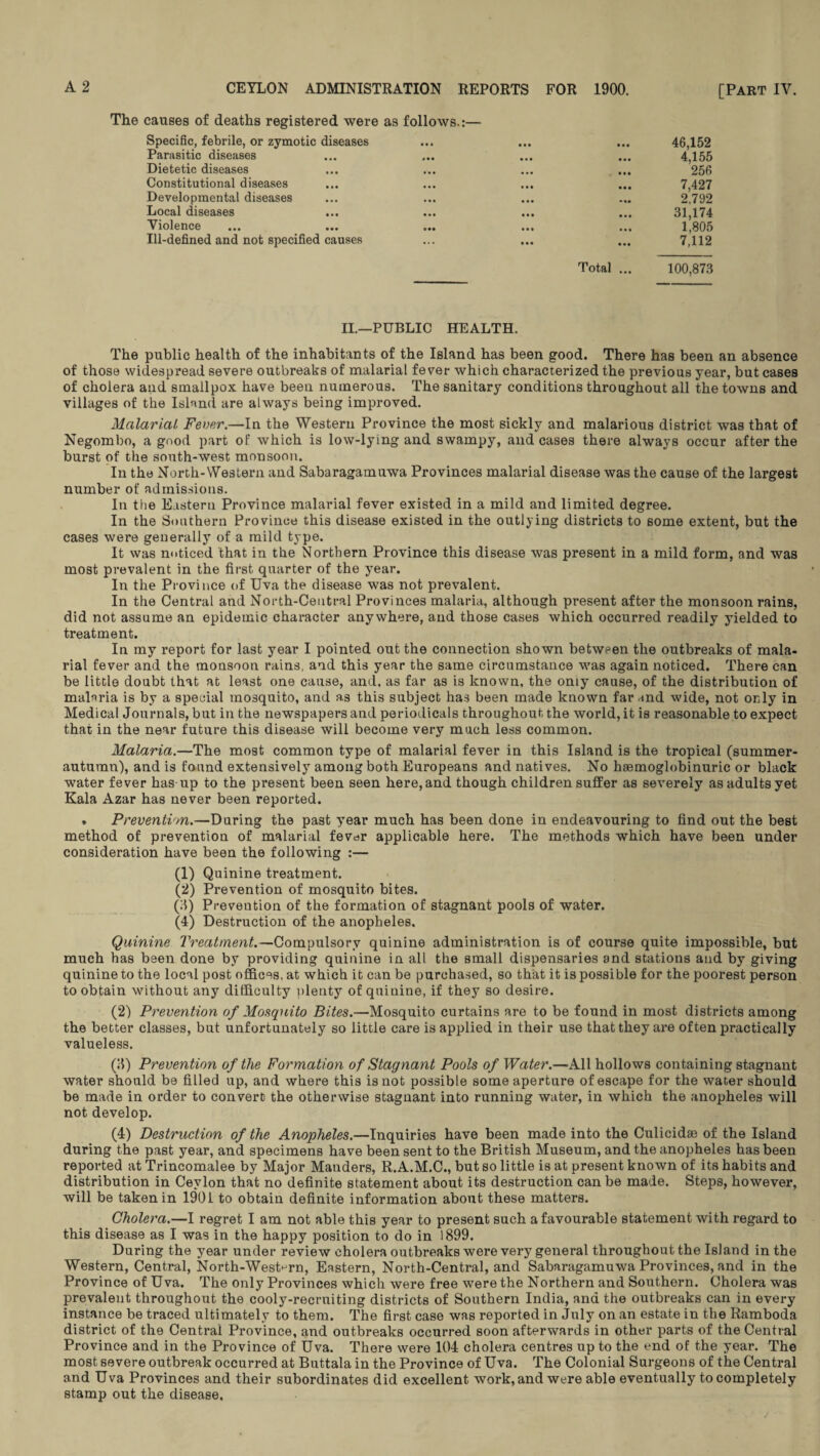 The causes of deaths registered were as follows.:— Specific, febrile, or zymotic diseases ... ... ... 46,152 Parasitic diseases ... ... ... ... 4,155 Dietetic diseases ... ... ... ... 256 Constitutional diseases ... ... ... ... 7,427 Developmental diseases ... ... ... ... 2.792 Local diseases ... ... ... ... 31,174 Violence ... ... ... ... ... 1,805 Ill-defined and not specified causes ... ... ... 7,112 Total ... 100,873 II.—PUBLIC HEALTH. The public health of the inhabitants of the Island has been good. There has been an absence of those widespread severe outbreaks of malarial fever which characterized the previous year, but cases of cholera and smallpox have been numerous. The sanitary conditions throughout all the towns and villages of the Island are always being improved. Malarial Fever.—In the Western Province the most sickly and malarious district was that of Negombo, a good part of which is low-lying and swampy, and cases there always occur after the burst of the south-west monsoon. In the North-Western and Sabaragamuwa Provinces malarial disease was the cause of the largest number of admissions. In the Eastern Province malarial fever existed in a mild and limited degree. In the Southern Province this disease existed in the outlying districts to some extent, but the cases were generally of a mild type. It was noticed that in the Northern Province this disease was present in a mild form, and was most prevalent in the first quarter of the year. In the Province of Uva the disease was not prevalent. In the Central and North-Central Provinces malaria, although present after the monsoon rains, did not assume an epidemic character anywhere, and those cases which occurred readily yielded to treatment. In my report for last year I pointed out the connection shown between the outbreaks of mala¬ rial fever and the monsoon rains, and this year the same circumstance was again noticed. There can be little doubt that at least one cause, and, as far as is known, the omy cause, of the distribution of malaria is by a special mosquito, and as this subject has been made known far and wide, not only in Medical Journals, but in the newspapers and periodicals throughout the world, it is reasonable to expect that in the near future this disease will become very much less common. Malaria.—The most common type of malarial fever in this Island is the tropical (summer- autumn), and is found extensively among both Europeans and natives. No haemoglobinuric or black water fever has up to the present been seen here, and though children suffer as severely as adults yet Kala Azar has never been reported. . Prevention.—During the past year much has been done in endeavouring to find out the best method of prevention of malarial fever applicable here. The methods which have been under consideration have been the following :— (1) Quinine treatment. (2) Prevention of mosquito bites. (3) Prevention of the formation of stagnant pools of water. (4) Destruction of the anopheles. Quinine Treatment.—Compulsory quinine administration is of course quite impossible, but much has been done by providing quinine in all the small dispensaries and stations and by giving quinine to the local post offices, at which it can be purchased, so that it is possible for the poorest person to obtain without any difficulty plenty of quinine, if they so desire. (2) Prevention of Mosquito Bites.—Mosquito curtains are to be found in most districts among the better classes, but unfortunately so little care is applied in their use that they are often practically valueless. (3) Prevention of the Formation of Stagnant Pools of Water.—All hollows containing stagnant water should be filled up, and where this is not possible some aperture of escape for the water should be made in order to convert the otherwise stagnant into running water, in which the anopheles will not develop. (4) Destruction of the Anopheles.—Inquiries have been made into the Culicidae of the Island during the past year, and specimens have been sent to the British Museum, and the anopheles has been reported at Trincomalee by Major Manders, R.A.M.C., but so little is at present known of its habits and distribution in Ceylon that no definite statement about its destruction can be made. Steps, however, will be taken in 1901 to obtain definite information about these matters. Cholera.—I regret I am not able this year to present such a favourable statement with regard to this disease as I was in the happy position to do in 1899. During the year under review cholera outbreaks were very general throughout the Island in the Western, Central, North-Western, Eastern, North-Central, and Sabaragamuwa Provinces, and in the Province of Uva. The only Provinces which were free were the Northern and Southern. Cholera was prevalent throughout the cooly-recruiting districts of Southern India, and the outbreaks can in every instance be traced ultimately to them. The first case was reported in July on an estate in the Ramboda district of the Central Province, and outbreaks occurred soon afterwards in other parts of the Central Province and in the Province of Uva. There were 104 cholera centres up to the end of the year. The most severe outbreak occurred at Buttala in the Province of Uva. The Colonial Surgeons of the Central and Uva Provinces and their subordinates did excellent work, and were able eventually to completely stamp out the disease.