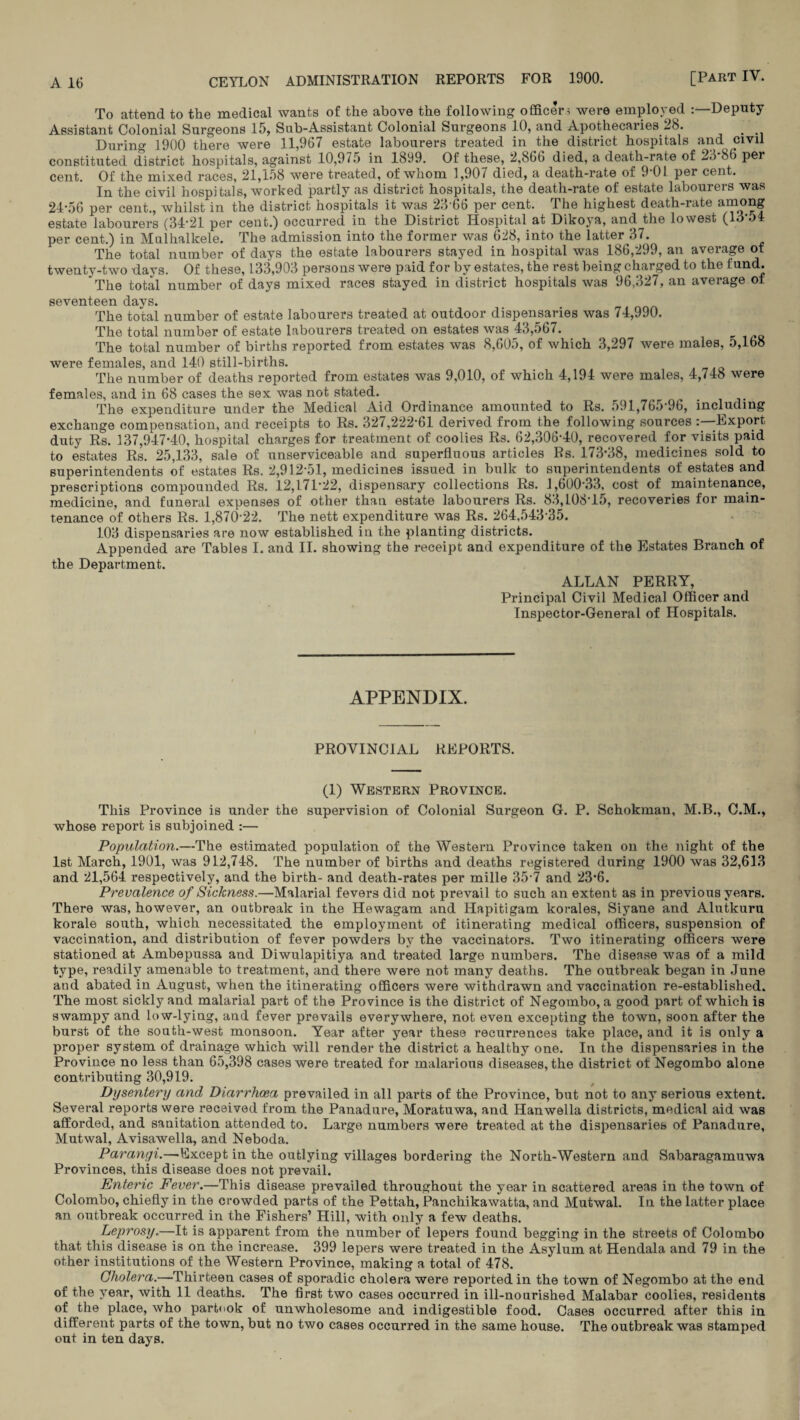 To attend to the medical wants of the above the following officer* were employed :—Deputy Assistant Colonial Surgeons 15, Sub-Assistant Colonial Surgeons 10, and Apothecaries 28. . During 1900 there were 11,967 estate labourers treated in the district hospitals and civil constituted district hospitals, against 10,975 in 1899. Of these, 2,866 died, a death-rate of 28 86 per cent. Of the mixed races, 21,158 were treated, of whom 1,907 died, a death-rate of 9 01 per cent. In the civil hospitals, worked partly as district hospitals, the death-rate of estate labourers was 24-56 per cent., whilst in the district hospitals it was 2366 per cent. The highest death-rate among estate labourers (34-21 per cent.) occurred in the District Hospital at Dikoya, and the lowest (13-54 per cent.) in Mulhallcele. The admission into the former was 628, into the latter 37. The total number of days the estate labourers stayed in hospital was 186,299, an average of twenty-two days. Of these, 133,903 persons were paid for by estates, the rest being charged to the fund. The total number of days mixed races stayed in district hospitals was 96,327, an average ot seventeen days. The total number of estate labourers treated at outdoor dispensaries was 74,990. The total number of estate labourers ti*eated on estates was 43,567. The total number of births reported from estates was 8,605, of which 3,297 were males, 5,168 were females, and 140 still-births. The number of deaths reported from estates was 9,010, of which 4,194 were males, 4,748 were females, and in 68 cases the sex was not stated. The expenditure under the Medical Aid Ordinance amounted to Rs. 591,765-96, including exchange compensation, and receipts to Rs. 327,222*61 derived from the following sources : -Export duty Rs. 137,947-40, hospital charges for treatment of coolies Rs. 62,306-40, recovered for visits paid to estates Rs. 25,133, sale of unserviceable and superfluous articles Rs. 173*38, medicines sold to superintendents of estates Rs. 2,912-51, medicines issued in bulk to superintendents of estates and prescriptions compounded Rs. 12,171*22, dispensary collections Rs. 1,600*33, cost of maintenance, medicine, and funeral expenses of other than estate labourers Rs. 83,108*15, recoveries for main¬ tenance of others Rs. 1,870-22. The nett expenditure was Rs. 264,543-35. 103 dispensaries are now established in the planting districts. Appended are Tables I. and II. showing the receipt and expenditure of the Estates Branch of the Department. ALLAN PERRY, Principal Civil Medical Officer and Inspector-General of Hospitals. APPENDIX. PROVINCIAL REPORTS. (1) Western Province. This Province is under the supervision of Colonial Surgeon G. P. Schokman, M.B., C.M., whose report is subjoined :— Population.—The estimated population of the Western Province taken on the night of the 1st March, 1901, was 912,748. The number of births and deaths registered during 1900 was 32,613 and 21,564 respectively, and the birth- and death-rates per mille 35-7 and 23-6. Prevalence of Sickness.—Malarial fevers did not prevail to such an extent as in previous years. There was, however, an outbreak in the Hewagam and Hapitigam korales, Siyane and Alutkuru korale south, which necessitated the employment of itinerating medical officers, suspension of vaccination, and distribution of fever powders by the vaccinators. Two itinerating officers were stationed at Ambepussa and Diwulapitiya and treated large numbers. The disease was of a mild type, readily amenable to treatment, and there were not many deaths. The outbreak began in June and abated in August, when the itinerating officers were withdrawn and vaccination re-established. The most sickly and malarial part of the Province is the district of Negombo, a good part of which is swampy and low-lying, and fever prevails everywhere, not even excepting the town, soon after the burst of the south-west monsoon. Year after year these recurrences take place, and it is only a proper system of drainage which will render the district a healthy one. In the dispensaries in the Province no less than 65,398 cases were treated for malarious diseases, the district ot Negombo alone contributing 30,919. Dysentery and Diarrhoea prevailed in all parts of the Province, but not to any serious extent. Several reports were received from the Panadure, Moratuwa, and Hanwella districts, medical aid was afforded, and sanitation attended to. Lai-ge numbers were treated at the dispensaries of Panadure, Mutwal, Avisawella, and Neboda. Paranyi.—-Except in the outlying villages bordering the North-Western and Sabaragamuwa Provinces, this disease does not prevail. Enteric Fever.—This disease prevailed throughout the year in scattered areas in the town of Colombo, chiefly in the crowded parts of the Pettah, Panchikawatta, and Mutwal. In the latter place an outbreak occurred in the Fishers’ Hill, with only a few deaths. Leprosy.—It is apparent from the number of lepers found begging in the streets of Colombo that this disease is on the increase. 399 lepers were treated in the Asylum at Hendala and 79 in the other institutions of the Western Province, making a total of 478. Cholera.—Thirteen cases of sporadic cholera were reported in the town of Negombo at the end of the year, with 11 deaths. The first two cases occurred in ill-nourished Malabar coolies, residents of the place, who partook of unwholesome and indigestible food. Cases occurred after this in different parts of the town, but no two cases occurred in the same house. The outbreak was stamped out in ten days.