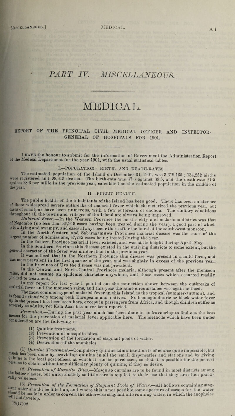 A 1 PART IV. — MISCELLANEOUS. MEDICAL. REPORT OF THE PRINCIPAL CIVIL MEDICAL OFFICER AND INSPECTOR. GENERAL OF HOSPITALS FOR 1901. I HAVE the honour to submit for the information of Government the Administration Report of the Medical Department for the year 1901, with the usual statistical tables. I.—POPULATION : BIRTH- AND DEATH-RATES. The estimated population of the Island on December 31,1901, was 3,019,105 ; 131,252 births were registered and 98,813 deaths. The birth-rate was 37*3 against 38*5, and the death-rate 27*5 against 28 0 per millo in tho previous your, calculated on the estimated population in the middle of the year. II.—PUBLIC HEALTH. The public health of the inhabitants of the Island has been good. There has been an absence of those widespread severe outbreaks of malarial fever which characterized the previous year, but cases of smallpox have been numerous, with a few outbreaks of cholera. The sanitary conditions throughout all the towns and villages of the Island ai’e always being improved. Malarial Fever.—In the Western Province the most sickly and malarious district was that of Xegombo (no less than 30,919 cases having been treated during the year), a good part of which is low-lying and swampy, and cases always occur there after the burst of the south-west monsoon. In the North-Western and Sabaragamuwa Provinces malarial disease was the cause of the largest number of admissions, 67,2(15 cases being treated during the year. In the Eastern Province malarial fever existed, and was at its height during April-May. In the Southern Province this disease existed in the outlying districts to some extent, but the general character of the fever was milder than in the previous year. It was noticed that in the Northern Province this disease .was present in a mild form, and vas most prevalent in the first quarter of the year, and was slightly in excess of the previous year. In the Province of Uva the disease was not prevalent. In the Central and North-Central Provinces malaria, although present after the monsoon rainp> (E1 not assume an epidemic character anywhere, and those cases which occurred readily yielded to treatment. In my report for last year I pointed out the connection shown between the outbreaks of malarial fever and the monsoon rains, and this year the same circumstance was again noticed. The most common type of malarial fever in this Island is tho tropical (summer-autumn), and 18 ‘ouncl extensively among both Europeans and natives. No haemoglobinuric or black water fever up to the present has been seen here, except in passengers from Africa, and though children suffer as severely as adults, yet Kala Azar has never been reported. Prevention.—During the past year much has been done in endeavouring to find out the best means for the prevention of malarial fever applicable hero. The methods which have been under consideration are the following :— (1) Quinine treatment. (2) Prevention of mosquito bites. (3) Prevention of the formation of stagnant pools of water. (4) Destruction of the anopheles. (1) Quinine Treatment.—Compulsory quinine administration is of course quite impossible, but much lias been done by providing quinine in all the small dispensaries and stations and by giving quinine to the local post offices, at which it can be purchased, so that it is possible for the poorest persons to obtain without any difficulty plenty of quinine, if they so desire. th h ^ ^rcvention of Mosquito Bites.—Mosquito curtains are to he found in most districts among 'P )etter classes, but unfortunately so little care is applied to their use that they are often practi¬ cally valueless. (3) Prevention of the Formation of Stagnant Pools of Water.—All hollows containing stag- ant water should be filled up, and where this is not possible some aperture of escape for the water ■V |ou(d l)e made in order to convert the otherwise stagnant into running water, in which the anopheles not develop. D(iv)02