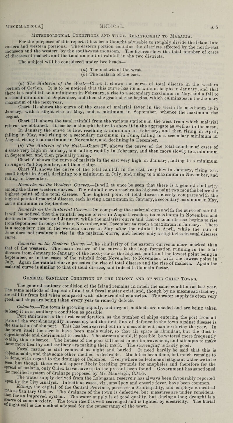 Meteorological Conditions and their Relationship to Malaria. For the purposes of this report it has been thought advisable to roughly divide the Island into eastern and western portions. The eastern portion contains the districts affected by the north-east monsoon and the western by the south-west monsoon. The figures show the total number of cases of diseases of malaria and the total amount of rainfall in the two districts. The subject will be considered under two heads— (a) The malaria of the west. (h) The malaria of the east. («) The Malaria of the West.—Chart I. shows the curve of total disease in the western portion of Ceylon. It is to be noticed that this curve has its maximum height in January, nnd that there is a rapid fall to a minimum in February, a rise to a secondary maximum in May, and a fall to a second minimum in September, and then the gradual rise begins, which culminates in the January maximum of the next year. Chart II. shows the curve of the cases of malarial fever in the west: its maximum is in January, with a slight rise in May, and a minimum in September, whence the maximum rise begins. Chart III. shows the total rainfall from the various stations in the west from which malarial returns are obtained. It has been thought better to show it in the aggregate as well as in the mean. In January the curve is low, reaching a minimum in February, and then rising in April, falling in May, and rising to a secondary maximum in June, falling to a secondary minimum iu August, rising to a maximum in November, and declining in December. (h) The Malaria of the East.—Chart IV. shows the curve of the total number of cases of disease very high in January, and falling rapidly in February, and then more slowly to a minimum in September, and then gradually rising. Chart V. shows the curve of malaria in the east very high in January, falling to a minimum iu August <Tnd September, and then rising. Chart VI. shows the curve of the total rainfall in the east, very low in January, rising to a small height in April, declining to a minimum in July, and rising to a maximum in November and falling in December. Remarks on the Western Curves.—It will at once be seen that there is a general similarity among the three western curves. The rainfall curve reaches its highest point two months before the highest point of the total disease. The highest point of total disease closely compares with the highest point of malarial disease, each having a maximum in January,a secondary maximum in May, and a minimum in September. Remarks on the Malarial Curve.—On comparing the malarial curve with the curve of rainfall it will be noticed that the rainfall begins to rise in August, reaches its maximum in November, and declines in December and January, while the malarial curve and that of total disease begins to rise from September through October, November, and December to reach a maximum in January. There is a secondary rise in the western curves in May after the rainfall in April, while the rain of June does not produce a rise in the malarial curve, and hence only a slight rise in total diseases curve. Remarks on the Eastern Curves.—The similarity of the eastern curves is more marked than that of the western. The main feature of the curves is the loop formation running in the total diseases from January to January of the nextyear as the highest point,and the lowest point being in September, or in the cases of the rainfall from November to November, with the lowest point in July. Again the rainfall curve precedes the rise of total disease and the rise of malaria. Again the malarial curve is similar to that of total disease, and indeed is its main factor. General Sanitary Condition of the Colony and of the Chief Towns. The general sanitary condition of the Island remains in much the same condition as last year. The same methods of disposal of dust and faecal matter exist, and, though by no means satisfactory, are still far from bad when compared with other tropical countries. The water supply is often very good, and steps are being taken every year to remedy defects. Colombo.—The town is growing rapidly, and urgent methods are needed and are being taken to keep it in as sanitary a condition as possible. Port sanitation is the first consideration, as the number of ships entering the port from all parts of the world is rapidly increasing, and the first line of defence to the town against disease is the sanitation of the port. This has been carried out in a most efficient manner during the year. In the town itself the streets have been made wider, so that air space is abundant, but the dust is objectionable and detrimental to health. The streets should, if possible, be watered more frequently to allay this nuisance. The houses of the poor still need much improvement, and attempts to make these more healthy and sanitary are making their mark. The scavenging is fairly good. lineal matter is still removed at night and buried. It need hardly be said that this is objectionable, and that some other method is desirable. Much has been done, but much remains to he done, with regard to the drainage of Colombo. Everywhere collections of stagnant water are to be soon, but though these would appear likely breeding grounds for anopheles and therefore for the spread of malaria, only Culex larvm have up to the present been found. Government has sanctioned le modified system of drainage proposed by Mr. Mansergh, C.M.G. I he water supply derived from the Labugama reservoir has always been favourably reported pon by the City Analyst. Infectious cases, viz., smallpox and enteric fever, have been common. Kandy, the capital of the Central Province, possesses a Municipality, and employs a medical y3*11 as Sanitary Officer. The drainage of the town is defective, but measures are under considers* 10n for an improved system. The water supply is of good quality, but during a long drought is a source of some anxiety. The town itself is well scavenged and is lighted by electricity. The burial °t night soil is the method adopted for the conservancy of the town.