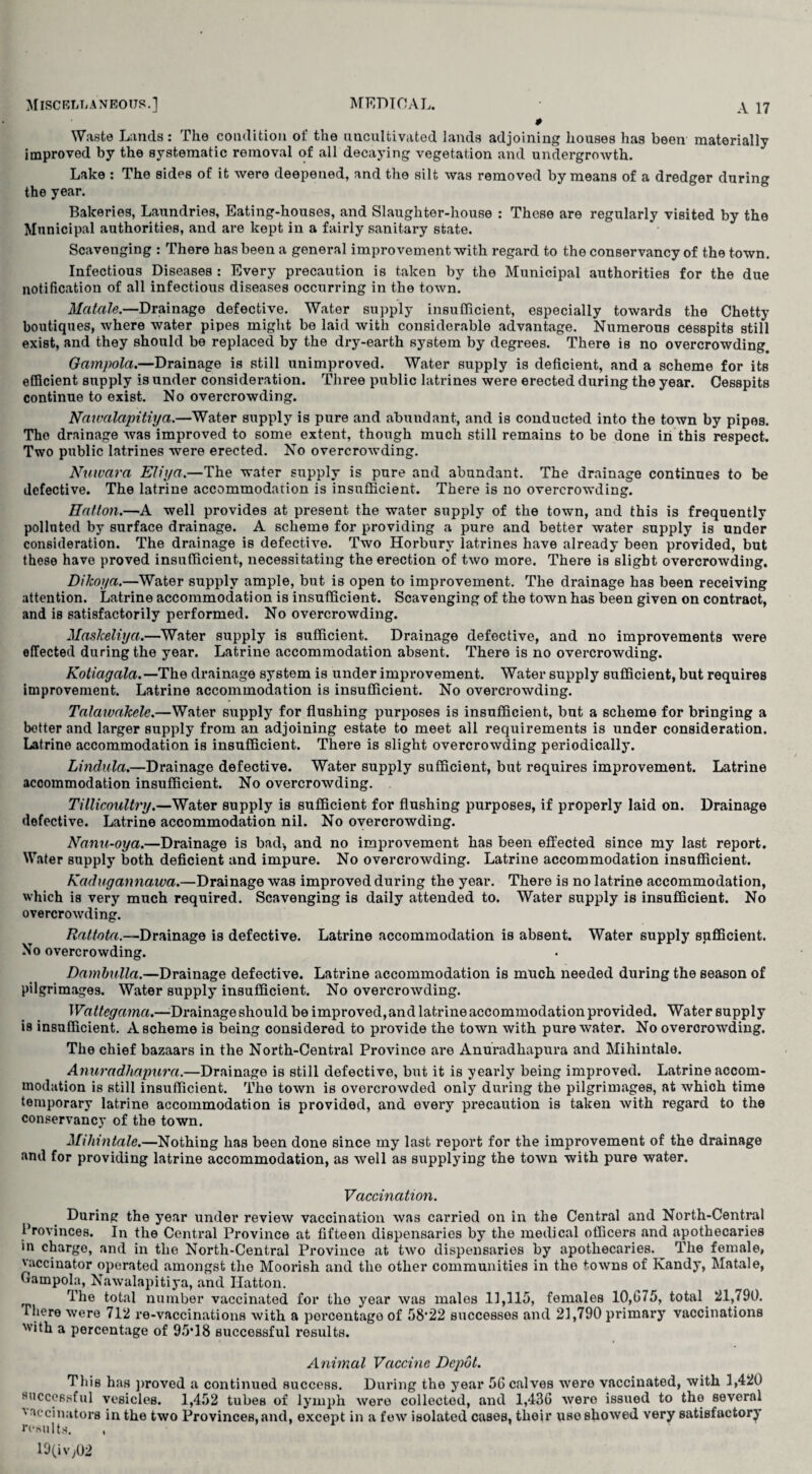 0 Waste Lands: The condition of the uncultivated lands adjoining houses has been materially improved by the systematic removal of all decaying vegetation and undergrowth. Lake : The sides of it were deepened, and the silt was removed by means of a dredger during the year. Bakeries, Laundries, Eating-houses, and Slaughter-house : These are regularly visited by the Municipal authorities, and are kept in a fairly sanitary state. Scavenging : There has been a general improvement with regard to the conservancy of the town. Infectious Diseases : Every precaution is taken by the Municipal authorities for the due notification of all infectious diseases occurring in the town. Matale.—Drainage defective. Water supply insufficient, especially towards the Chetty boutiques, where water pipes might be laid with considerable advantage. Numerous cesspits still exist, and they should be replaced by the dry-earth system by degrees. There is no overcrowding. Gampolci.—Drainage is still unimproved. Water supply is deficient, and a scheme for its efficient supply is under consideration. Three public latrines were erected during the year. Cesspits continue to exist. No overcrowding. Nawalapitiya.—Water supply is pure and abundant, and is conducted into the town by pipes. The drainage was improved to some extent, though much still remains to be done in this respect. Two public latrines were erected. No overcrowding. Nuivara Eliya.—The water supply is pure and abundant. The drainage continues to be defective. The latrine accommodation is insufficient. There is no overcrowding. Hatton.—A well provides at present the water supply of the town, and this is frequently polluted by surface drainage. A scheme for providing a pure and better water supply is under consideration. The drainage is defective. Two Horbury latrines have already been provided, but these have proved insufficient, necessitating the erection of two more. There is slight overcrowding. Dikoya.—Water supply ample, but is open to improvement. The drainage has been receiving attention. Latrine accommodation is insufficient. Scavenging of the town has been given on contract, and is satisfactorily performed. No overcrowding. Maskeliyct.—Water supply is sufficient. Drainage defective, and no improvements were effected during the year. Latrine accommodation absent. There is no overcrowding. Kotiagala.— The drainage system is under improvement. Water supply sufficient, but requires improvement. Latrine accommodation is insufficient. No overcrowding. Talawakele.—Water supply for flushing purposes is insufficient, but a scheme for bringing a better and larger supply from an adjoining estate to meet all requirements is under consideration. Latrine accommodation is insufficient. There is slight overcrowding periodically. Lindula.—Drainage defective. Water supply sufficient, but requires improvement. Latrine accommodation insufficient. No overcrowding. Tillicoultry.—Water supply is sufficient for flushing purposes, if properly laid on. Drainage defective. Latrine accommodation nil. No overcrowding. Nanu-oya.—Drainage is bad-, and no improvement has been effected since my last report. Water supply both deficient and impure. No overcrowding. Latrine accommodation insufficient. Kadugannawa.—Drainage was improved during the year. There is no latrine accommodation, which is very much required. Scavenging is daily attended to. Water supply is insufficient. No overcrowding. Rattota.—Drainage is defective. Latrine accommodation is absent. Water supply sufficient. No overcrowding. Dambulla.—Drainage defective. Latrine accommodation is much needed during the season of pilgrimages. Water supply insufficient. No overcrowding. Wattegama.—Drainage should be improved, and latrine accommodation provided. Water supply is insufficient. A scheme is being considered to provide the town with pure water. No overcrowding. The chief bazaars in the North-Central Province are Anuradhapura and Mihintale. Anuradhapura.—Drainage is still defective, but it is yearly being improved. Latrine accom¬ modation is still insufficient. The town is overcrowded only during the pilgrimages, at whioh time temporary latrine accommodation is provided, and every precaution is taken with regard to the conservancy of the town. Mihintale.—Nothing has been done since my last report for the improvement of the drainage and for providing latrine accommodation, as well as supplying the town with pure water. Vaccination. During the year under review vaccination was carried on in the Central and North-Central Provinces. In the Central Province at fifteen dispensaries by the medical officers and apothecaries in charge, and in the North-Central Province at two dispensaries by apothecaries. The female, vaccinator operated amongst the Moorish and the other communities in the towns of Kandy, Matale, Campola, Nawalapitiya, and Hatton. The total number vaccinated for the year was males 11,115, females 10,G75, total 511,790. riiere were 712 re-vaccinations with a percentage of 58*22 successes and 21,790 primary vaccinations 'ith a percentage of 95*18 successful results. Animal Vaccine Depot. This has proved a continued success. During the year 56 calves were vaccinated, with 1,420 successful vesicles. 1,452 tubes of lymph were collected, and 1,436 were issued to the several 'accinators in the two Provinces, and, except in a few isolated cases, their use showed very satisfactory results. , 19(iv,02