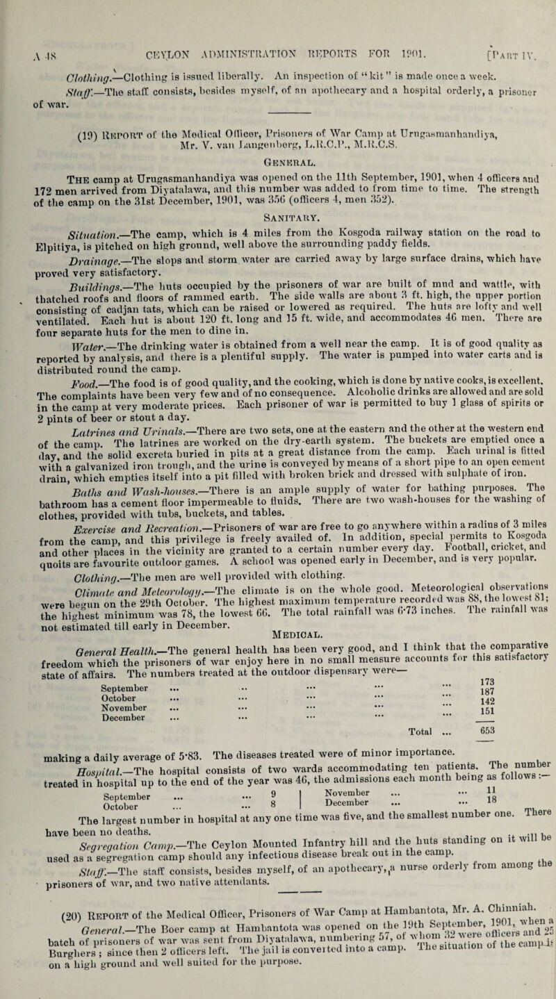 of Avar. Clothing.—Clothing is issued liberally. An inspection of “kit” is made once a week. Staff'.—The staff consists, besides myself, of an apothecary and a hospital orderly, a prisoner (19) RlflPOUT of the Modical Ollicor, Prisoners of War Camp at Urugasmanhandiya, Mr. V. van Langonberg, L.R.C.P., M.R.C.S. General. The camp at Urugasmanhandiya was opened on the 11th September, 1901, when 4 officers and 172 men arrived from Diyatalawa, and this number was added to from time to time. The strength of the camp on the 31st December, 1901, was 356 (officers 4, men 352). Sanitary. Situation.—The camp, which is 4 miles from the lvosgoda railway station on the road to Elpitiya, is pitched on high ground, well above the surrounding paddy fields. Drainage.—The slops and storm water are carried away by large surface drains, which have proved very satisfactory. Buildings.—The huts occupied by the prisoners of war are built of mud and wattle, with thatched roofs and floors of rammed earth. The side walls are about 3 ft. high, the upper portion consisting of cadjan tats, which can be raised or lowered as required. The huts are lofty and well ventilated. Each hut is about 120 ft. long and 15 ft. wide, and accommodates 46 men. There are four separate huts for the men to dine in. Water .—The drinking water is obtained from a well near the camp. It is of good quality as reported by analysis, and there is a plentiful supply. The water is pumped into water carts and is distributed round the camp. Food.—The food is of good quality, and the cooking, which is done by native cooks, is excellent. The complaints have been very few and of no consequence. Alcoholic drinks are allowed and are sold in the camp at very moderate prices. Each prisoner of war is permitted to buy 1 glass of spirits or 2 pints of beer or stout a day. Latrines and Urinals.—There are two sets, one at the eastern and the other at the western end of the camp The latrines are worked on the dry-earth system. The buckets are emptied once a dav and the solid excreta buried in pits at a great distance from the camp. Each urinal is fitted with a galvanized iron trough, and the urine is conveyed by means of a short pipe to an open cement drain, which empties itself into a pit filled with broken brick and dressed with sulphate of iron. Baths and Wash-houses.—'There is an ample supply of water for bathing purposes. The bathroom has a cement floor impermeable to fluids. There are two wash-houses for the washing of clothes, provided with tubs, buckets, and tables. Exercise and Recreation.—Prisoners of war are free to go anywhere within a radius of 3 miles from the camp, and this privilege is freely availed of. In addition, special permits to lvosgoda and other places in the vicinity are granted to a certain number every day. Football, cricket, and quoits are favourite outdoor games. A school was opened early in December, and is very popular. Clothing— The men are well provided with clothing. Climate and Meteorology.—The climate is on the whole good. Meteorological observations were be-un on the 29tli October. The highest maximum temperature recorded was 88, the lowest bl; the highest minimum was 78, the lowest 66. The total rainfall was 6-73 inches, lhe rainfall was not estimated till early in December. Medical. General Health.—The general health has been very good, and I think that the comparative freedom which the prisoners of war enjoy here in no small measure accounts for this satisfactorj state of affairs. The numbers treated at the outdoor dispensary were— ... ... 173 187 142 September October November December 151 Total ... 653 making a daily average of 5*83. The diseases treated were of minor importance. Hospital.—The hospital consists of two wards accommodating ten patients. The nu“b^' treated in hospital up to the end of the year was 46, the admissions each month being as follows. November December 11 18 There September ... ••• 9 October ... ••• 8 The largest number in hospital at any one time was five, and the smallest number one. have been no deaths. ., Segregation Cam-p.—The Ceylon Mounted Infantry hill and the huts standing on it wi used SB a segregation camp should any infectious disease break out in the camp. Staff.-The staff consists, besides myself, of an apothecary,,a nurse orderly from among tne prisoners of war, and two native attendants. (20) Report of the Medical Officer, Prisoners of War Camp at Hambantota, Mr. A. Chinma . General.—The Boer camp at Hambantota was opened on the -lOth _Sel>teniljer 1. ^ batch of prisoners of war was sent from Diyatalawa, numbering a/, o jt^ ti 0f the camph Burghers ; since then 2 officers left. The jail is converted into a camp, lhe situation o on a high ground and well suited for the purpose.