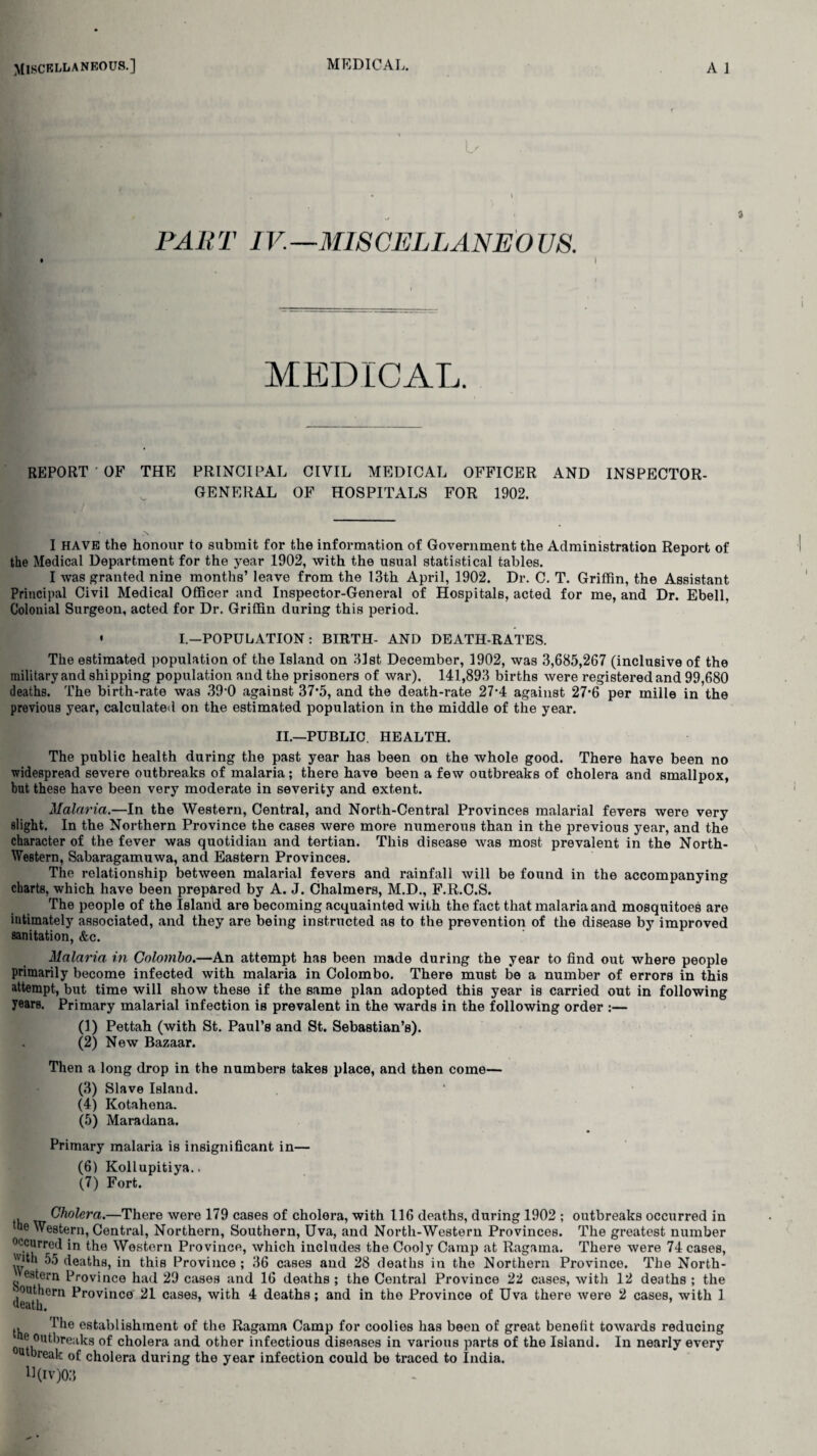 . • D . • i PART IV.—MISCELLANEO US. • I MEDICAL. REPORT OF THE PRINCIPAL CIVIL MEDICAL OFFICER AND INSPECTOR- GENERAL OF HOSPITALS FOR 1902. I HAVE the honour to submit for the information of Government the Administration Report of the Medical Department for the year 1902, with the usual statistical tables. I was granted nine months’ leave from the 13th April, 1902. Dr. C. T. Griffin, the Assistant Principal Civil Medical Officer and Inspector-General of Hospitals, acted for me, and Dr. Ebell, Colouial Surgeon, acted for Dr. Griffin during this period. • I—POPULATION : BIRTH- AND DEATH-RATES. The estimated population of the Island on 31st December, 1902, was 3,685,267 (inclusive of the military and shipping population and the prisoners of war). 141,893 births were registered and 99,680 deaths. The birth-rate was 390 against 37*5, and the death-rate 27*4 against 27*6 per mille in the previous year, calculated on the estimated population in the middle of the year. II.—PUBLIC. HEALTH. The public health during the past year has been on the whole good. There have been no widespread severe outbreaks of malaria; there have been a few outbreaks of cholera and smallpox, but these have been very moderate in severity and extent. Malaria.—In the Western, Central, and North-Central Provinces malarial fevers were very slight. In the Northern Province the cases were more numerous than in the previous year, and the character of the fever was quotidian and tertian. This disease was most prevalent in the North- Western, Sabaragamuwa, and Eastern Provinces. The relationship between malarial fevers and rainfall will be found in the accompanying charts, which have been prepared by A. J. Chalmers, M.D., F.R.C.S. The people of the Island are becoming acquainted with the fact that malaria and mosquitoes are intimately associated, and they are being instructed as to the prevention of the disease by improved sanitation, &c. Malaria in Colombo.—An attempt has been made during the year to find out where people primarily become infected with malaria in Colombo. There must be a number of errors in this attempt, but time will show these if the same plan adopted this year is carried out in following years. Primary malarial infection is prevalent in the wards in the following order :— (1) Pettah (with St. Paul’s and St. Sebastian’s). (2) New Bazaar. Then a long drop in the numbers takes place, and then come— (3) Slave Island. (4) Kotahena. (5) Maradana. Primary malaria is insignificant in— (6) Kollupitiya.. (7) Fort. , Cholera.—There were 179 cases of cholera, with 116 deaths, during 1902 ; outbreaks occurred in “e Western, Central, Northern, Southern, Uva, and North-Western Provinces. The greatest number occurred in the Western Province, which includes the Cooly Camp at Ragama. There were 74 cases, 'Dth 55 deaths, in this Province ; 36 cases and 28 deaths in the Northern Province. The North- estern Province had 29 cases and 16 deaths ; the Central Province 22 cases, with 12 deaths ; the 1 outhern Province 21 cases, with 4 deaths; and in the Province of Uva there were 2 cases, with 1 ueath. The establishment of the Ragama Camp for coolies has been of great benefit towards reducing ^ outbreaks of cholera and other infectious diseases in various parts of the Island. In nearly every otbreak of cholera during the year infection could be traced to India. U(IV)03