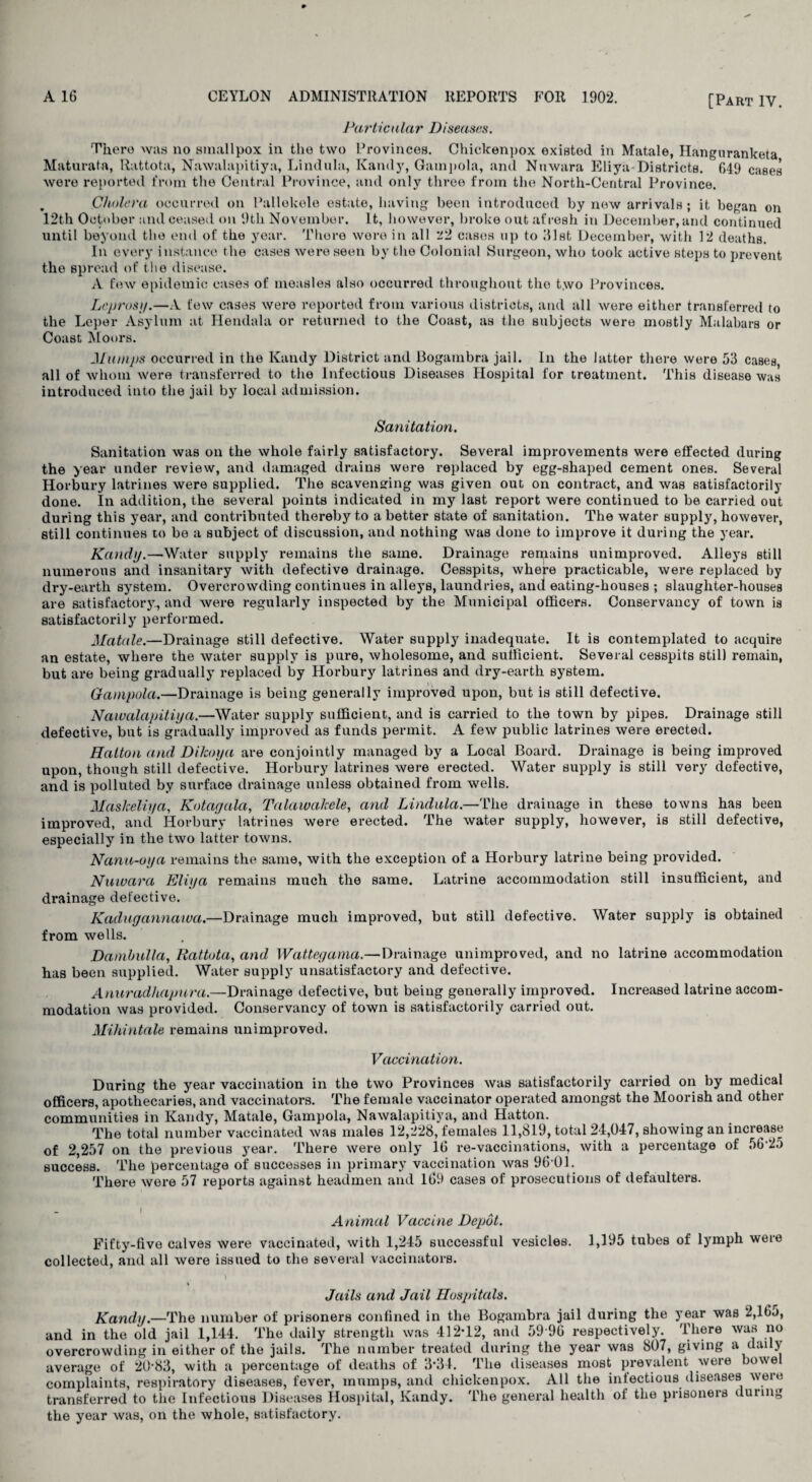 [Part IY. Particular Diseases. There was no smallpox in the two Provinces. Chickenpox existed in Matale, Hanguranketa Maturata, Rattota, Nawalapitiya, Lindula, Kandy, Gampola, and Nnwara Eliya-Districts. 649 cases were reported from the Central Province, and only three from the North-Central Province. Cholera occurred on Pallekele estate, having been introduced by new arrivals ; it began on 12th October and ceased on 9th November. It, however, broke out afresh in December, and continued until beyond the end of the year. There wore in all Tl cases up to Hist December, with 12 deaths. In every instance the cases were seen by the Colonial Surgeon, who took active steps to prevent the spread of the disease. A few epidemic cases of measles also occurred throughout the two Provinces. Lepras>/.—A few cases were reported from various districts, and all were either transferred to the Leper Asylum at Hendala or returned to the Coast, as the subjects were mostly Malabars or Coast Moors. JLlumps occurred in the Kandy District and Bogambra jail. In the latter there were 53 cases all of whom were transferred to the Infectious Diseases Hospital for treatment. This disease was introduced into the jail by local admission. Sanitation. Sanitation was on the whole fairly satisfactory. Several improvements were effected during the year under review, and damaged drains were replaced by egg-shaped cement ones. Several Horbury latrines were supplied. The scavenging was given out on contract, and was satisfactorily done. In addition, the several points indicated in my last report were continued to be carried out during this year, and contributed thereby to a better state of sanitation. The water supply, however, still continues to be a subject of discussion, and nothing was done to improve it during the year. Kandy.—Water supply remains the same. Drainage remains unimproved. Alleys still numerous and insanitary with defective drainage. Cesspits, where practicable, were replaced by dry-earth system. Overcrowding continues in alleys, laundries, anil eating-houses ; slaughter-houses are satisfactorj7, and were regularly inspected by the Municipal officers. Conservancy of town is satisfactorily performed. Matale.—Drainage still defective. Water supply inadequate. It is contemplated to acquire an estate, where the water supply is pure, wholesome, and sufficient. Several cesspits still remain, but are being gradually replaced by Horbury latrines and dry-earth system. Gampola.—Drainage is being generally improved upon, but is still defective. Nawalapitiya.—Water supply sufficient, and is carried to the town by pipes. Drainage still defective, but is gradually improved as funds permit. A few public latrines were erected. Hatton and Dikaya are conjointly managed by a Local Board. Drainage is being improved upon, though still defective. Horbury latrines were erected. Water supply is still very defective, and is polluted by surface drainage unless obtained from wells. Maskeliya, Ko tag ala, Talawakele, and Lindula.—The drainage in these towns has been improved, and Horbury latrines were erected. The water supply, however, is still defective, especially in the two latter towns. Nanu-oya remains the same, with the exception of a Horbury latrine being provided. Nnwara Eliya remains much the same. Latrine accommodation still insufficient, and drainage defective. Kadugannawa.—Drainage much improved, but still defective. Water supply is obtained from wells. Dambulla, Rattota, and Wattegama.—Drainage unimproved, and no latrine accommodation has been supplied. Water supply unsatisfactory and defective. Anuradhapnra.—Drainage defective, but being generally improved. Increased latrine accom¬ modation was provided. Conservancy of town is satisfactorily carried out. Mihintale remains unimproved. Vaccination. During the year vaccination in the two Provinces was satisfactorily carried on by medical officers, apothecaries, and vaccinators. The female vaccinator operated amongst the Moorish and other communities in Kandy, Matale, Gampola, Nawalapitiya, and Hatton. The total number vaccinated was males 12,228, females 11,819, total 24,047, showing an increase of 2,257 on the previous year. There were only 16 re-vaccinations, with a percentage of 5625 success. The percentage of successes in primary vaccination was 96 01. There were 57 reports against headmen and 169 cases of prosecutions of defaulters. — A Animal Vaccine Depot. Fifty-five calves were vaccinated, with 1,245 successful vesicles. 1,195 tubes of lymph were collected, and all were issued to the several vaccinators. Jails and Jail Hospitals. Kandy.—The number of prisoners confined in the Bogambra jail during the year was 2,165, and in the old jail 1,144. The daily strength was 412*12, and 59*96 respectively. There was no overcrowding in either of the jails. The number treated during the year was 807, giving a daily average of 20*83, with a percentage of deaths of 3*34. The diseases most prevalent were bowe complaints, respiratory diseases, fever, mumps, and chickenpox. All the infectious diseases were transferred to the Infectious Diseases Hospital, Kandy. The general health of the prisoners during the year was, on the whole, satisfactory.