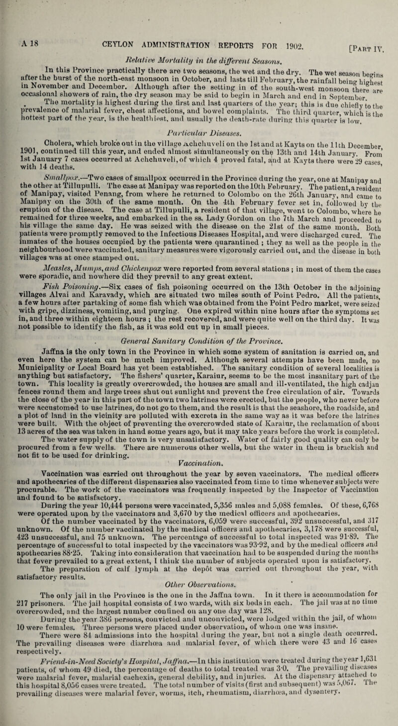 [Part IV. CEYLON ADMINISTRATION REPORTS FOR 1902. Relative Mortality in the different Seasons. In this Province practically there are two seasons, the wet and the dry. The wet season begins ufter the burst of the north-east monsoon in October, and lasts till February, the rainfall being highest m November and December. Although after the setting in of the south-west monsoon there -ire occasional showers of rain, the dry season may be said to begin in March and end in September The mortality is highest during the first and last quarters of the year; this is due chiefly to the prevalence of malarial fever, chest affections, and bowel complaints. The third quarter, which is the hottest part of the year, is the healthiest, and usually the death-rate during this quarter is low. Particular Diseases. Cholera, which broke out in the village Achchuveli on the 1st and at ICaytson the 11th December 1901, continued till this year, and ended almost simultaneously on thp 13th and 14th January. From’ 1st January 7 cases occurred at Achchuveli,of which 4 proved fatal, and at Kayts there were 29 cases with 14 deaths.  ’ Smallpox.—Two cases of smallpox occurred in the Province during the year, one at Manipay and the other at Tillupulli. The case at Manipay was reported on the 10th February. The patient, a resident of Manipay, visited Penang, from where he returned to Colombo on the 26th January, and came to Manipay on the 30tli of the same month. On the 4th February fever set in, followed by tin* eruption of the disease. The case at Tillupulli, a resident of that village, went to Colombo, where he remained for three weeks, and embarked in the ss. Lady Gordon on the 7th March and proceeded to his village the same day. He was seized with the disease on the 21st of the same month. Both patients were promptly removed to the Infectious Diseases Hospital, and were discharged cured. Tho inmates of the houses occupied by the patients were quarantined ; they as well as the people in the neighbourhood were vaccinated, sanitary measures were vigorously carried out, and the disease in both villages was at once stamped out. Measles, Mumps, and Chickenpox were reported from several stations ; in most of them the cases were sporadic, and nowhere did they prevail to any great extent. Fish Poisoning.—Six cases of fish poisoning occurred on the 13th October in the adjoining villages Alvai and Karavady, which are situated two miles south of Point Pedro. All the patients, a few hours after partaking of some fish which was obtained from the Point Pedro market, were seized* with gripe, dizziness, vomiting, and purging. One expired within nine hours after the symptoms set in, and three within eighteen hours ; the rest recovered, and were quite well on the third day. It was not possible to identify the fish, as it was sold cut up in small pieces. . General Sanitary Condition of the Province. Jaffna is the only town in the Province in which some system of sanitation is carried on, and even here the system can be much improved. Although several attempts have been made, no Municipality or Local Board has yet been established. The sanitary condition of several localities is anything but satisfactory. The fishers’ quarter, Karaiur, seems to be the most insanitary part of the town. This locality is greatly overcrowded, the houses are small and ill-ventilated, the high cadjau fences round them and large trees shut out sunlight and prevent the free circulation of air. Towards the close of the year in this part of the town two latrines were erected, but the people, who never before were accustomed to use latrines, do not go to them, and the result is that the seashore, the roadside, and a plot of land in the vicinity are polluted with excreta in the same way as it was before the latrines were built. With the object of preventing the overcrowded state of Karaiur, the reclamation of about 13 acres of the sea was taken in hand some years ago, but it may take years before the work is completed. The water supply of the town is very unsatisfactory. Water of fairly good quality can only be procured from a few wells. There are numerous other wells, but the water in them is brackish and not fit to be used for drinking. Vaccination. Vaccination was carried out throughout the year by seven vaccinators. The medical officers and apothecaries of the different dispensaries also vaccinated from time to time whenever subjects were procurable. The work of the vaccinators was frequently inspected by the Inspector of Vaccination and found to be satisfactory. During the year 10,444 persons were vaccinated, 5,356 males and 5,088 females. Of these, 6,768 were operated upon by the vaccinators and 3,670 by the medical officers and apothecaries. Of the number vaccinated by the vaccinators, 6,059 were successful, 392 unsuccessful, and 317 unknown. Of the number vaccinated by the medical officers and apothecaries, 3,178 were successful, 423 unsuccessful, and 75 unknown. The percentage of successful to total inspected was 9P89. The percentage of successful to total inspected by the vaccinators was 93*92, and by the medical officers and apothecaries 88*25. Taking into consideration that vaccination had to be suspended during the months that fever prevailed to a great extent, l think the number of subjects operated upon is satisfactory. The preparation of calf lymph at the depot was carried out throughout the year, with satisfactory results. Other Observations. The only jail in the Province is the one in the Jaffna town. In it there is accommodation for 217 prisoners. The jail hospital consists of two wards, with six bods in each. The jail was at no time overcrowded, and the largest number confined on anyone day was 128. During the year 386 persons, convicted and unconvicted, were lodged within the jail, of whom 10 were females. Three persons were placed under observation, of whom one was insane. There were 84 admissions into the hospital during the year, but not a single death occurred. The prevailing diseases were diarrhoea and malarial fever, of which there were 43 and lb cases respectively. Friend-in-Need Society's Hospital, Jaffna.—In this institution were treated during they ear 1,631 patients, of whom 49 died, the percentage of deaths to total treated was 3*0. The prevailing diseases were malarial fever, malarial cachexia, general debility, and injuries. At the dispensary attached to this hospital 8,056 cases were treated. The total number of visits (first and subsequent) was <*,0o7. 1 he prevailing diseases were malarial fever, worms, itch, rheumatism, diarrhoea, and dysentery.