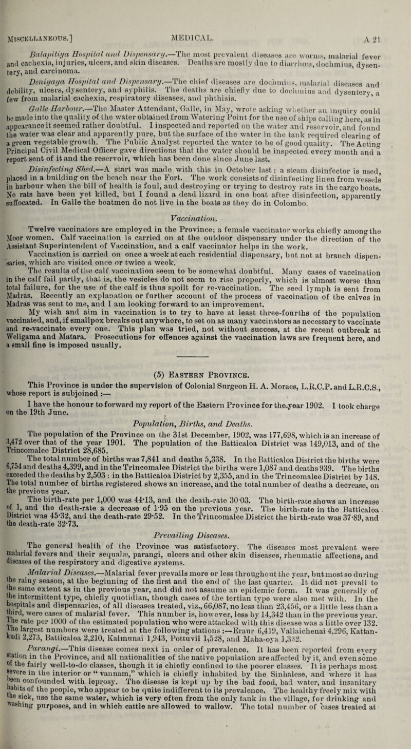 Balapitiya Hospital and Dispensary.—The most prevalent diseases are worms, malarial fever and cachexia, injuries, ulcers, and skin diseases. Deaths arc mostly duo to diarrhoea, doohmius, dysen¬ tery, and carcinoma. Dcniyaya Hospital and Dispensary.—The chief diseases are dochmius, malarial diseases and debility, ulcers, dysentery, and syphilis. The deaths are chiefly due to dochmius and dysentery a few from malarial cachexia, respiratory diseases, and phthisis. ' ’ 1 ' Gallc Harbour.—The Master Attendant, Galle, in May, wrote asking whether an inquiry could be made into the quality of the water obtained from Watering Point for the use of ships calling here as in appearance it seemed rather doubtful. I inspected and reported on the water and reservoir, and found the water was clear and apparently pure, but the surface of the water in the tank required clearing of a green vegetable growth. The Public Analyst reported the water to be of good quality. The Acting Principal Civil Medical Officer gave directions that the water should be inspected every month and a report sent of it and the reservoir, which has been done since June last. Disinfecting Shed.—A start was made with this in October last; a steam disinfector is used placed in a building on the beach near the Fort. The work consists of disinfecting linen from vessels in harbour when the bill of health is foul, and destroying or trying to destroy rats in the cargo boats. No rats have been yet killed, but I found a dead lizard in one boat after disinfection, apparently suffocated. In Galle the boatmen do not live in the boats as they do in Colombo. Vaccination. Twelve vaccinators are employed in the Province; a female vaccinator works chiefly among the Moor women. Calf vaccination is carried on at the outdoor dispensary under the direction of the Assistant Superintendent of Vaccination, and a calf vaccinator helps in the work. Vaccination is carried on once a week at each residential dispensary, but not at branch dispen¬ saries, which are visited once or twice a week. The results of the calf vaccination seem to be somewhat doubtful. Many cases of vaccination in the calf fail partly, that is, the vesicles do not seem to rise properly, which is almost worse than total failure, for the use of the calf is thus spoilt for re-vaccination. The seed lymph is sent from Madras. Recently an explanation or further account of the process of vaccination of the calves in Madras was sent to me, and I am looking forward to an improvement. My wish and aim in vaccination is to try to have at least three-fourths of the population vaccinated, and, if smallpox breaks out anywhere, to set on as many vaccinators as necessary to vaccinate and re-vaccinate every one. This plan was tried, not without success, at the recent outbreak at Weligama and Matara. Prosecutions for offences against the vaccination laws are frequent here, and a small fine is imposed usually. (5) Eastern Province. This Province is under the supervision of Colonial Surgeon H. A. Moraes, L.R.C.P.andL.R.C.S., whose report is subjoined :— I have the honour to forward my report of the Eastern Province for the-year 1902. I took charge on the 19th June. Population, Births, and Deaths. The population of the Province on the 31st December. 1902, was 177,698, which is an increase of 3,472 over that of the year 1901. The population of the Batticaloa District was 149,013, and of the Trincomalee District 28,685. The total number of births was 7,841 and deaths 5,338. In the Batticaloa District the births were 6,754 and deaths 4,399, and in the Trincomalee District the births were 1,087 and deaths 939. The births exceeded the deaths by 2,503 : in the Batticaloa District by 2,355, and in the Trincomalee District by 148. The total number of births registered shows an increase, and the total number of deaths a decrease, on the previous year. The birth-rate per 1,000 was 44T3, and the death-rate 30 03. The birth-rate shows an increase of 1, and the death-rate a decrease of 1-95 on the previous year. The birth-rate in the Batticaloa. District was 45*32, and the death-rate 29*52. In the Trincomalee District the birth-rate was 37*89, and the death-rate 32*73. Prevailing Diseases. The general health of the Province was satisfactory. The diseases most prevalent were malarial fevers and their sequahe, parangi, ulcers and other skin diseases, rheumatic affections, and diseases of the respiratory and digestive systems. Malarial Diseases.—Malarial fever prevails more or less throughout the year, but most so during the rainy season, at tho beginning of the first and the end of the last quarter. It did not prevail to the same extent as in the previous year, and did not assume an epidemic form. It was generally of the intermittent type, chiefly quotidian, though cases of the tertian type were also met with. In the hospitals and dispensaries, of all diseases treated, viz., 66,087, no less than 23,456, or a little less than a third, were cases of malarial fever. This number is, however, less by 14,342 than in the previous year, the rate per 1000 of the estimated population who were attacked with this disease was a little over 132. ihe largest numbers were treated at the following stations Eraur 6,419, Yallaichenai 4,296, Kattan- kudi 2,273, Batticaloa 2,210, Kalmunai 1,943, Pottuvil 1^528, and Maha-oya 1,332. Parangi.—This disease comes next in order of prevalence. It has been reported from every station in the Province, and all nationalities of the native population are affected by it, and even some of the fairly well-to-do classes, though it is chiefly confined to the poorer classes. It i3 perhaps most severe in the interior or “ vannam,” which is chiefly inhabited by the Sinhalese, and where it has oeen confounded with leprosy. The disease is kept up by the bad food, bad water, and insanitary habits of tho people, who appear to be quite indifferent to its prevalence. The healthy freely mix with me sick, use tho same water, which is very often from the only tank in the village, for drinking and hashing purposes, and in which cattle are allowed to wallow. The total number of cases treated at