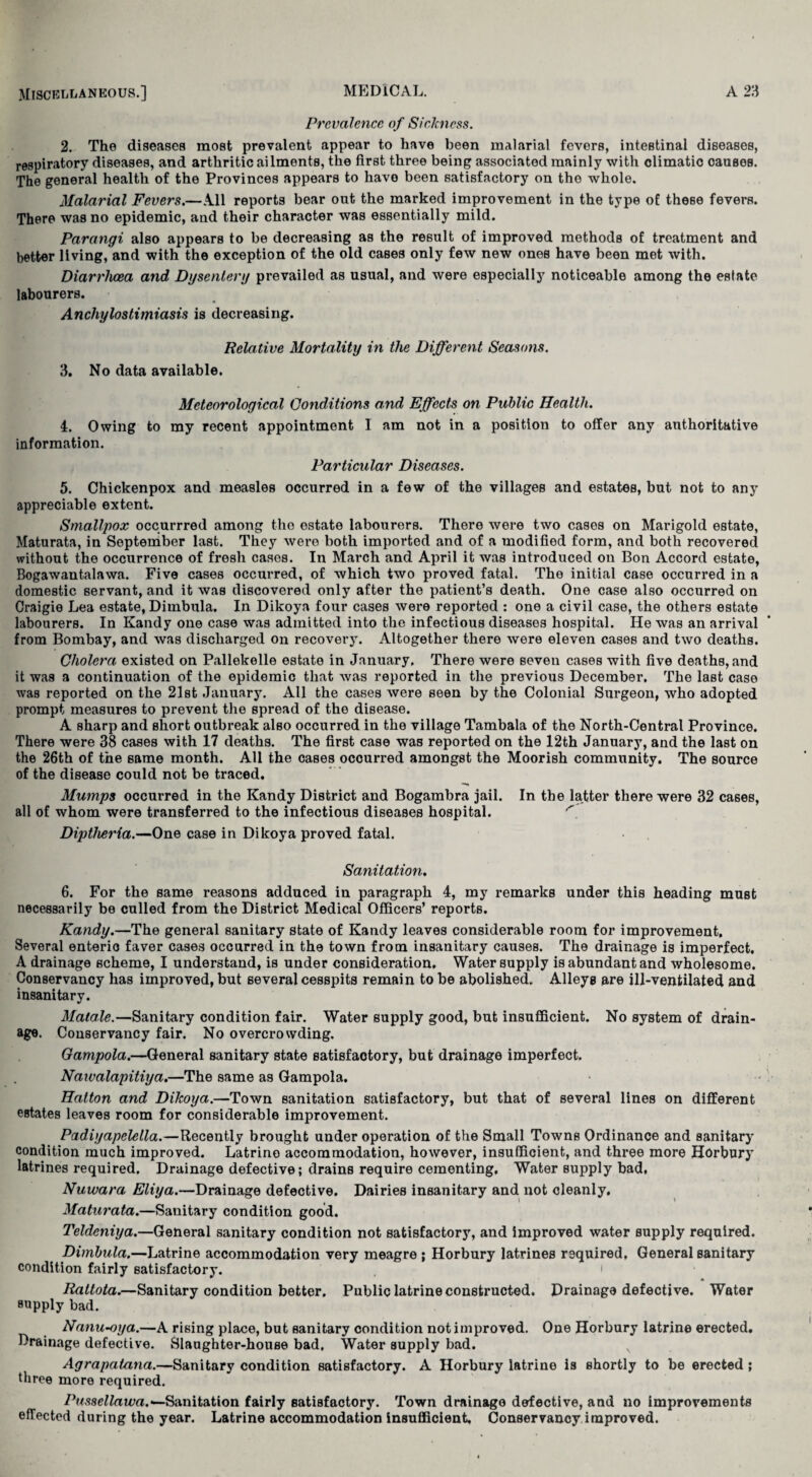 Prevalence of Sickness. 2. The diseases most prevalent appear to have been malarial fevers, intestinal diseases, respiratory diseases, and arthritic ailments, the first three being associated mainly with climatic causes. The general health of the Provinces appears to have been satisfactory on the whole. Malarial Fevers.—All reports bear out the marked improvement in the type of these fevers. There was no epidemic, and their character was essentially mild. Parangi also appears to be decreasing as the result of improved methods of treatment and better living, and with the exception of the old cases only few new ones have been met with. Diarrhoea and Dysentery prevailed as usual, and were especially noticeable among the estate labourers. Anchylostimiasis is decreasing. Relative Mortality in the Different Seasons. 3. No data available. Meteorological Conditions and Effects on Public Health. 4. Owing to my recent appointment I am not in a position to offer any authoritative information. Particular Diseases. 5. Chickenpox and measles occurred in a few of the villages and estates, but not to any appreciable extent. Smallpox occurrred among the estate labourers. There were two cases on Marigold estate, Maturata, in September last. They were both imported and of a modified form, and both recovered without the occurrence of fresh cases. In March and April it was introduced on Bon Accord estate, Bogawantalawa. Five cases occurred, of which two proved fatal. The initial case occurred in a domestic servant, and it was discovered only after the patient’s death. One case also occurred on Craigie Lea estate, Dimbula. In Dikoya four cases were reported : one a civil case, the others estate labourers. In Kandy one case was admitted into the infectious diseases hospital. He was an arrival from Bombay, and was discharged on recovery. Altogether there were eleven cases and two deaths. Cholera existed on Pallekelle estate in January. There were seven cases with five deaths, and it was a continuation of the epidemic that was reported in the previous December, The last case was reported on the 21st January. All the cases were seen by the Colonial Surgeon, who adopted prompt measures to prevent the spread of the disease. A sharp and short outbreak also occurred in the village Tambala of the North-Central Province. There were 38 cases with 17 deaths. The first case was reported on the 12th January, and the last on the 26th of the same month. All the cases occurred amongst the Moorish community. The source of the disease could not be traced. Mumps occurred in the Kandy District and Bogambra jail. In the latter there were 32 cases, all of whom were transferred to the infectious diseases hospital. Diptheria.—One case in Dikoya proved fatal. Sanitation. 6. For the same reasons adduced in paragraph 4, my remarks under this heading must necessarily be culled from the District Medical Officers’ reports. Kandy.—The general sanitary state of Kandy leaves considerable room for improvement. Several enteric faver cases occurred in the town from insanitary causes. The drainage is imperfect. A drainage scheme, I understand, is under consideration. Water supply is abundant and wholesome. Conservancy has improved, but several cesspits remain to be abolished. Alleys are ill-ventilated and insanitary. Matale.—Sanitary condition fair. Water supply good, but insufficient. No system of drain¬ age. Conservancy fair. No overcrowding. Gampola.—General sanitary state satisfactory, but drainage imperfect. Nawalapitiya.—The same as Gampola. Hatton and Dikoya.—Town sanitation satisfactory, but that of several lines on different estates leaves room for considerable improvement. Padiyapelella.—Recently brought under operation of the Small Towns Ordinance and sanitary condition much improved. Latrine accommodation, however, insufficient, and three more Horbury latrines required. Drainage defective; drains require cementing. Water supply bad, Nuwara Eliya.—Drainage defective. Dairies insanitary and not cleanly. Maturata.—Sanitary condition good. Teldeniya.—General sanitary condition not satisfactory, and improved water supply required. Dimbula.—Latrine accommodation very meagre ; Horbury latrines required, General sanitary condition fairly satisfactory. * Rattota.—Sanitary condition better. Public latrine constructed. Drainage defective. Water supply bad. Nanu-oya.—A rising place, but sanitary condition not improved. One Horbury latrine erected. Drainage defective. Slaughter-house bad. Water supply bad. Agrapatana.—Sanitary condition satisfactory. A Horbury latrine is shortly to be erected ; three more required. Pussellawa.—-Sanitation fairly satisfactory. Town drainage defective, and no improvements effected during the year. Latrine accommodation insufficient. Conservancy improved.