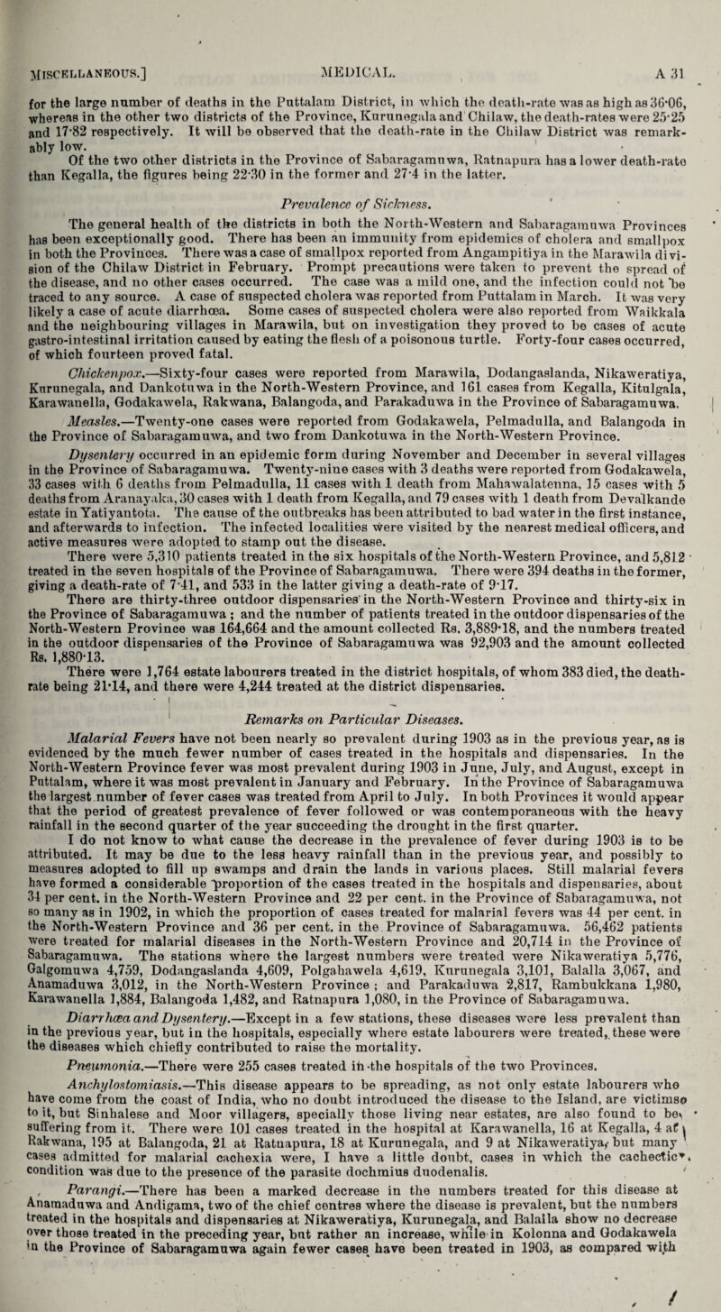 I for the large number of deaths in the Puttalam District, in which the death-rate was as high as 36*06, whereas in the other two districts of the Province, Kurunegala and Chilaw, the death-rates were 25-25 and 17-82 respectively. It will be observed that the death-rate in the Chilaw District was remark¬ ably low. . , 1 Of the two other districts in the Province of Sabaragamnwa, Ratnapura has a loAver death-rato than Kegalla, the figures being 22-30 in the former and 27-4 in the latter. Prevalence of Siclmess. The general health of the districts in both the North-Western and Sabaragamnwa Provinces has been exceptionally good. There has been an immunity from epidemics of cholera and smallpox in both the Provinces. There was a case of smallpox reported from Angampitiya in the Marawila divi¬ sion of the Chilaw District in February. Prompt precautions were taken to prevent the spread of the disease, and no other cases occurred. The case was a mild one, and the infection could not *be traced to any source. A case of suspected cholera was reported from Puttalam in March. It was very likely a case of acute diarrhoea. Some cases of suspected cholera were also reported from Waikkala and the neighbouring villages in Marawila, but on investigation they proved to be cases of acute gastro-intestinal irritation caused by eating the flesh of a poisonous turtle. Forty-four cases occurred, of which fourteen proved fatal. Chickenpox.—Sixty-four cases were reported from Marawila, Dodangaslanda, Nikaweratiya, Kurunegala, and Dankotuwa in the North-Western Province, and 161 cases from Kegalla, Kitulgala, Karawanella, Godakawela, Rakwana, Balangoda, and Parakaduwa in the Province of Sabaragamuwa, Measles.—Twenty-one cases were reported from Godakawela, Pelmadulla, and Balangoda in the Province of Sabaragamuwa, and two from Dankotuwa in the North-Western Province. Dysentery occurred in an epidemic form during November and December in several villages in the Province of Sabaragamuwa. Twenty-nine cases with 3 deaths were reported from Godakawela, 33 cases with 6 deaths from Pelmadulla, 11 cases with 1 death from Mahawalatenna, 15 cases with 5 deaths from Aranayaka, 30 cases with 1 death from Kegalla, and 79 cases with 1 death from Devalkande estate in Yatiyantota. The cause of the outbreaks has been attributed to bad water in the first instance, and afterwards to infection. The infected localities were visited by the nearest medical officers, and active measures were adopted to stamp out the disease. There were 5,310 patients treated in the six hospitals of the North-Western Province, and 5,812 treated in the seven hospitals of the Province of Sabaragamuwa. There were 394 deaths in the former, giving a death-rate of 7-41, and 533 in the latter giving a death-rate of 9T7. There are thirty-three outdoor dispensaries in the North-Western Province and thirty-six in the Province of Sabaragamuwa ; and the number of patients treated in the outdoor dispensaries of the North-Western Province was 164,664 and the amount collected Rs. 3,889*18, and the numbers treated in the outdoor dispensaries of the Province of Sabaragamuwa was 92,903 and the amount collected Rs. 1,880*13. There were 1,764 estate labourers treated in the district hospitals, of whom 383 died, the death- rate being 21*14, and there were 4,244 treated at the district dispensaries. ■ | Remarks on Particular Diseases. Malarial Fevers have not been nearly so prevalent during 1903 as in the previous year, as is evidenced by the much fewer number of cases treated in the hospitals and dispensaries. In the North-Western Province fever was most prevalent during 1903 in June, July, and August, except in Puttalam, where it was most prevalent in January and February. In the Province of Sabaragamuwa the largest.number of fever cases was treated from April to July. In both Provinces it would appear that the period of greatest prevalence of fever followed or was contemporaneous with the heavy rainfall in the second quarter of the year succeeding the drought in the first quarter. I do not know to what cause the decrease in the prevalence of fever during 1903 is to be attributed. It may be due to the less heavy rainfall than in the previous year, and possibly to measures adopted to fill up swamps and drain the lands in various places. Still malarial fevers have formed a considerable proportion of the cases treated in the hospitals and dispensaries, about 34 per cent, in the North-Western Province and 22 per cent, in the Province of Sabaragamuwa, not so many as in 1902, in which the proportion of cases treated for malarial fevers was 44 per cent, in the North-Western Province and 36 per cent, in the Province of Sabaragamuwa. 56,462 patients were treated for malarial diseases in the North-Western Province and 20,714 in the Province of Sabaragamuwa. The stations where the largest numbers were treated were Nikaweratiya 5,776, Galgomuwa 4,759, Dodangaslanda 4,609, Polgahawela 4,619, Kurunegala 3,101, Balalla 3,067, and Anamaduwa 3,012, in the North-Western Province ; and Parakaduwa 2,817, Rambukkana 1,980, Karawanella 1,884, Balangoda 1,482, and Ratnapura 1,080, in the Province of Sabaragamuwa. Diarrhoea and Dysentery.—Except in a few stations, these diseases were less prevalent than in the previous year, but in the hospitals, especially where estate labourers were treated,, these were the diseases which chiefly contributed to raise the mortality. Pneumonia.—There were 255 cases treated ih-tlie hospitals of the two Provinces. Anchylostomiasis.—This disease appears to be spreading, as not only estate labourers who have come from the coast of India, who no doubt introduced the disease to the Island, are victimso to it, but Sinhalese and Moor villagers, specially those living near estates, are also found to be<i suffering from it. There were 101 cases treated in the hospital at Karawanella, 16 at Kegalla, 4 a£ \ Rakwana, 195 at Balangoda, 21 at Ratnapura, 18 at Kurunegala, and 9 at Nikaweratiya^ but many cases admitted for malarial cachexia were, I have a little doubt, cases in which the cachectic* condition was due to the presence of the parasite dochmius duodenalis. ' , Parangi.—There has been a marked decrease in the numbers treated for this disease at Anamaduwa and Andigama, two of the chief centres where the disease is prevalent, but the numbers treated in the hospitals and dispensaries at Nikaweratiya, Kurunegala, and Balalla show no decrease over those treated in the preceding year, but rather an increase, wmle in Kolonna and Godakawela m the Province of Sabaragamuwa again fewer cases have been treated in 1903, as compared with ✓ /