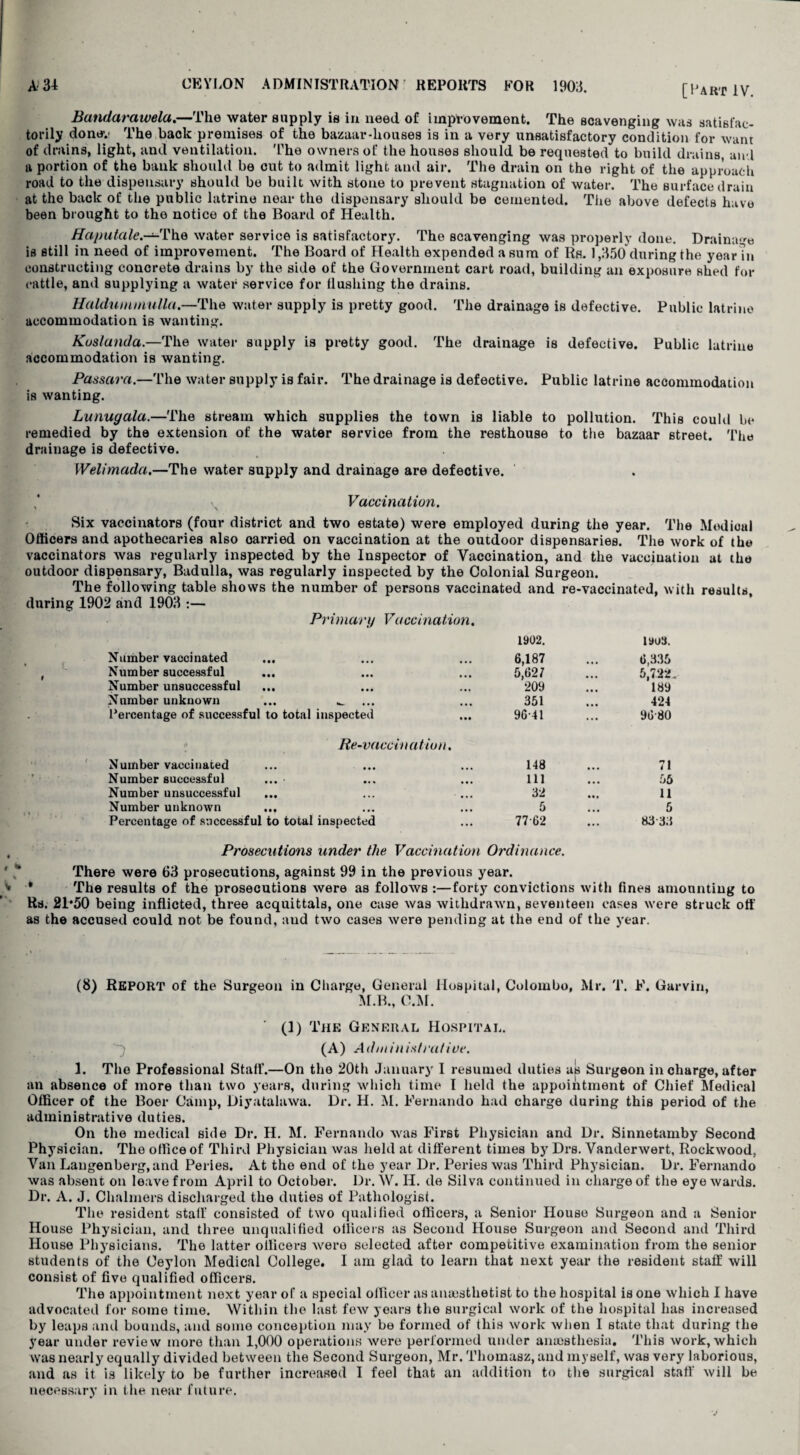 Bandaraivela.—The water supply is in need of improvement. The scavenging was satisfac¬ torily donev The back premises of the bazaar-houses is in a very unsatisfactory condition for want of drains, light, and ventilation. The owners of the houses should be requested to build drains, and a portion of the bank should be cut to admit light and air. The drain on the right of the approach road to the dispensary should be built with stone to prevent stagnation of water. The surface drain at the back of the public latrine near the dispensary should be cemented. The above defects have been brought to the notice of the Board of Health. Haputale.—The water service is satisfactory. The scavenging was properly done. Drainage is still in need of improvement. The Board of Health expended a sum of Rs. 1,350 during the year in constructing concrete drains by the side of the Government cart road, building an exposure shed for cattle, and supplying a water service for Rushing the drains. Haldummulla.—The water supply is pretty good. The drainage is defective. Public latrine accommodation is wanting. Koslanda.—The water supply is pretty good. The drainage is defective. Public latrine accommodation is wanting. Passara.—The water supply is fair. The drainage is defective. Public latrine accommodation is wanting. Lunugala.—The stream which supplies the town is liable to pollution. This could be remedied by the extension of the water service from the resthouse to the bazaar street. The drainage is defective. Welimada.—The water supply and drainage are defective. Vaccination. Six vaccinators (four district and two estate) were employed during the year. The Modioal Officers and apothecaries also oarried on vaccination at the outdoor dispensaries. The work of the vaccinators was regularly inspected by the Inspector of Vaccination, and the vaccination at ihe outdoor dispensary, Badulla, was regularly inspected by the Colonial Surgeon. The following table shows the number of persons vaccinated and re-vaccinated, with results during 1902 and 1903 :— Primary Vaccination. 1902. 1909. Number vaccinated 6,187 6,335 Number successful 5,627 5,722, Number unsuccessful 209 189 Number unknown ... ^ 351 424 Percentage of successful to total inspected 96-41 ... 96-80 Re-vaccination. Number vaccinated 148 71 Number successful 111 • • • 55 Number unsuccessful 32 • • • 11 Number unknown ... 5 • • • 5 Percentage of successful to total inspected 77-62 • •• 83-3.1 Prosecutions under the Vaccination Ordinance. There were 63 prosecutions, against 99 in the previous year. The results of the prosecutions were as follows :—forty convictions with lines amounting to Rs. 21*50 being inflicted, three acquittals, one case was withdrawn, seventeen cases were struck off as the accused could not be found, and two cases were pending at the end of the year. (8) REPORT of the Surgeon in Charge, General Hospital, Colombo, Mr. T. F. Garvin, M.B., C.M. (1) The General Hospital. (A) Administrative. 1. The Professional Staff.—On the 20th January I resumed duties as Surgeon in charge, after an absence of more than two years, during which time I held the appointment of Chief Medieal Officer of the Boer Camp, Diyatalawa. Dr. H. M. Fernando had charge during this period of the administrative duties. On the medical side Dr. H. M. Fernando was First Physician and Dr. Sinnetamby Second Physician. The office of Third Physician was held at different times by Drs. Vanderwert, Rockwood. Van Laugenberg,and Peries. At the end of the year Dr. Peries was Third Physician. Dr. Fernando was absent on leave from April to October. Dr. W. II. de Silva continued in charge of the eye wards. Dr. A. J. Chalmers discharged the duties of Pathologist. The resident stall’ consisted of two qualified officers, a Senior House Surgeon and a Senior House Physician, and three unqualified officers as Second House Surgeon and Second and Third House Physicians. The latter officers were selected after competitive examination from the senior students of the Ceylon Medical College. I am glad to learn that next year the resident staff will consist of five qualified officers. The appointment next year of a special officer as anesthetist to the hospital is one which I have advocated for some time. Within the last few years the surgical work of the hospital has increased by leaps and bounds, and some conception may be formed of this work when I state that during the year under review more than 1,000 operations were performed under anaesthesia. This work, which was nearly equally divided between the Second Surgeon, Mr. Thomasz, and myself, was very laborious, and as it is likely to be further increased I feel that an addition to the surgical staff will be necessary in the near future.