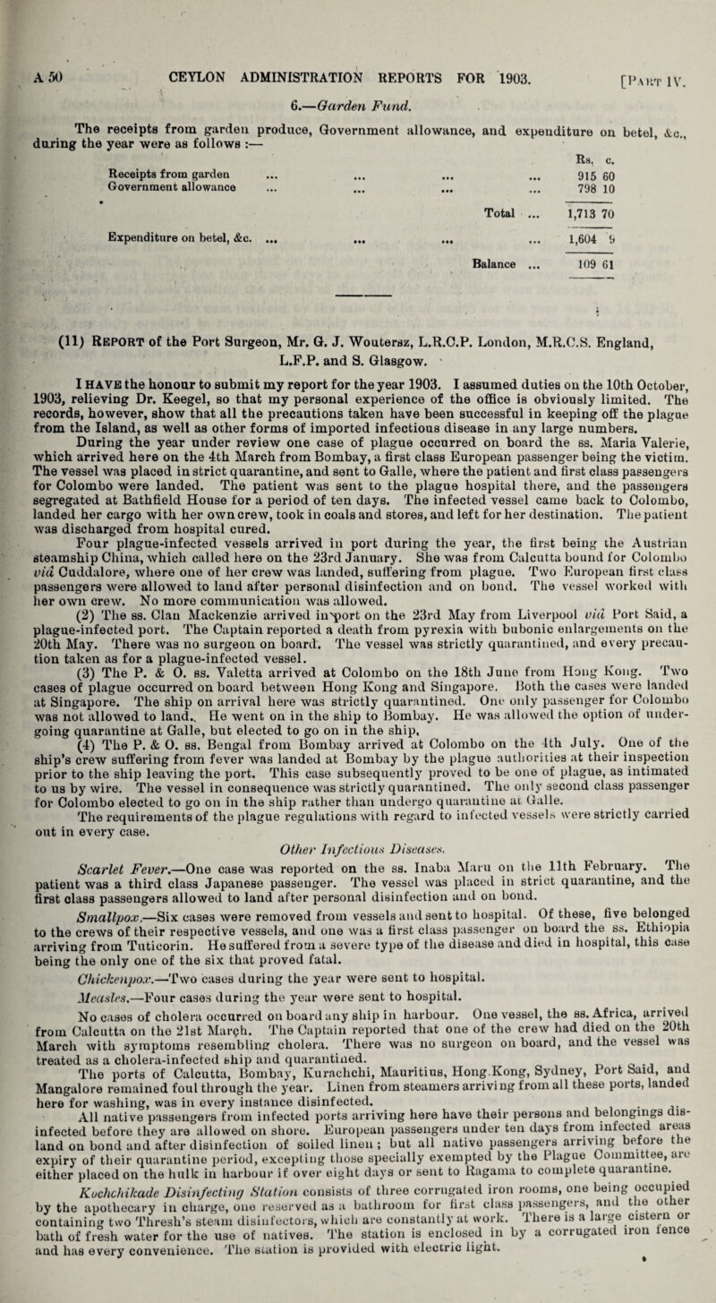 6.—Garden Fund. [Part IV. The receipts from garden produce, Government allowance, and expenditure on betel, Ac., during the year were as follows :— Receipts from garden Government allowance Expenditure on betel, &c. Total Balance Rs, c. 915 60 798 10 1,713 70 1,604 9 109 61 (11) REPORT of the Port Surgeon, Mr. G. J. Woutersz, L.R.C.P. London, M.R.C.S. England, L.F.P. and S. Glasgow. ' I HAVE the honour to submit my report for the year 1903. I assumed duties on the 10th October, 1903, relieving Dr. Keegel, so that my personal experience of the office is obviously limited. The records, however, show that all the precautions taken have been successful in keeping off the plague from the Island, as well as other forms of imported infectious disease in any large numbers. During the year under review one case of plague occurred on board the ss. Maria Valerie, which arrived here on the 4th March from Bombay, a first class European passenger being the victim. The vessel was placed in strict quarantine, and sent to Galle, where the patient and first class passengers for Colombo were landed. The patient was sent to the plague hospital there, and the passengers segregated at Bathfield House for a period of ten days. The infected vessel came back to Colombo, landed her cargo with her own crew, took in coals and stores, and left for her destination. The patient was discharged from hospital cured. Four plague-infected vessels arrived in port during the year, the first being the Austrian steamship China, which called here on the 23rd January. She was from Calcutta bound for Colombo via Cuddalore, where one of her crew was landed, suffering from plague. Two European first class passengers were allowed to laud after personal disinfection and on bond. The vessel worked with her own crew. No more communication was allowed. (2) The ss. Clan Mackenzie arrived in'port on the 23rd May from Liverpool vul Port Said, a plague-infected port. The Captain reported a death from pyrexia with bubonic enlargements on the 20th May. There was no surgeon on board. The vessel was strictly quarantined, and every precau¬ tion taken as for a plague-infected vessel. (3) The P. & O. ss. Valetta arrived at Colombo on the 18th June from Hong Kong. Two cases of plague occurred on board between Hong Kong and Singapore. Both the cases were landed at Singapore. The ship on arrival here was strictly quarantined. One only passenger for Colombo was not allowed to land.. He went on in the ship to Bombay. He was allowed the option of under¬ going quarantine at Galle, but elected to go on in the ship. (4) The P. & O. ss. Bengal from Bombay arrived at Colombo on the 4th July. One of the ship’s crew suffering from fever was landed at Bombay by the plague authorities at their inspection prior to the ship leaving the port. This case subsequently proved to be one of plague, as intimated to us by wire. The vessel in consequence was strictly quarantined. The only second class passenger for Colombo elected to go on in the ship rather than undergo quarantine at Galle. The requirements of the plague regulations with regard to infected vessels were strictly carried out in every case. Other Infectious Diseases. Scarlet Fever.—One case was reported on the ss. Inaba Maru on the 11th February. The patient was a third class Japanese passenger. The vessel was placed in strict quarantine, and the first class passengers allowed to land after personal disinfection and on bond. Smallpox.—Six cases were removed from vessels and sent to hospital. Of these, five belonged to the crews of their respective vessels, and one was a first class passenger on board the ss. Ethiopia arriving from Tuticorin. He suffered from a severe type of the disease and died in hospital, this case being the only one of the six that proved fatal. Chickenpox.—Two cases during the year were sent to hospital. Measles.—Four cases during the year were sent to hospital. No cases of cholera occurred on board any ship in harbour. One vessel, the ss. Africa, arrived from Calcutta on the 21st March. The Captain reported that one of the crew had died on the 20th March with symptoms resembling cholera. There was no surgeon on board, and the vessel was treated as a cholera-infected bhip and quarantined. The ports of Calcutta, Bombay, Kurachchi, Mauritius, Hong.Kong, Sydney, Port Said, and Mangalore remained foul through the year. Linen from steamers arriving from all these ports, landed here for washing, was in every instance disinfected. . All native passengers from infected ports arriving here have their persons and belongings dis¬ infected before they are allowed on shore. European passengers under ten days from infected aie.is land on bond and after disinfection of soiled linen ; but all native passengers arriving before the expiry of their quarantine period, excepting those specially exempted by the Plague Committee, au either placed on the hulk in harbour if over eight days or sent to Ragama to complete quarantine. Kuchchilcade Disinfecting Station consists of three corrugated iron rooms, one being occupied by the apothecary in charge, one reserved as a bathroom for first class passengei s, ami t le ot er containing two Thresh’s steam disinfectors, which are constantly at work, iheieis a laige cistein or bath of fresh water for the use of natives. The station is enclosed in by a corrugated iron lence and has every convenience. The station is provided with electric light.