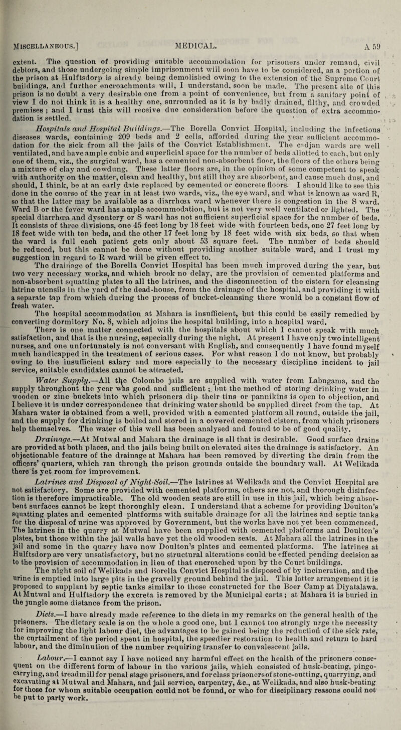 extent. The question of providing suitable accommodation for prisoners under remand, civil debtors, and those undergoing simple imprisonment will soon have to be considered, as a portion of the prison at Hulftsdorp is already being demolished owing to the extension of the Supreme Court buildings, and further encroachments will, I understand, soon be made. The present site of this prison is no doubt a very desirable one from a point of convenience, but from a sanitary point of view I do not think it is a healthy one, surrounded as it is by badly drained, filthy, and crowded premises ; and I trust this will receive due consideration before the question of extra accommo¬ dation is settled. Hospitals and Hospital Buildings.—The Borella Convict Hospital, including the infectious diseases wards, containing 209 beds and 2 cells, afforded during the year sufficient accommo¬ dation for the sick from all the jails of the Convict Establishment. The cndjan wards are well ventilated, and have ample cubic and superficial space for the number of beds allotted to each, but only one of them, viz., the surgical ward, has a cemented non-absorbent floor, the floors of the others being a mixture of clay and cowdung. These latter floors are, in the opinion of some competent to speak with authority on the matter, clean and healthy, but still they are absorbent, and cause much dust, and should, I think, be at an early date replaced by cemented or concrete floors. I should like to see this done in the course of the year in at least two wards, viz., the eye ward, and what is known as ward R, so that the latter may be available as a diarrhoea ward whenever there is congestion in the S ward. Ward B or the fever ward has ample accommodation, but is not very well ventilated or lighted. The special diarrhoea and dysentery or S ward has not sufficient superficial space for the number of beds. It consists of three divisions, one 45 feet long by 18 feet wide with fourteen beds, one 27 feet long by 18 feet wide with ten beds, and the other 17 feet long by 18 feet wide with six beds, so that when the ward is full each patient gets only about 53 square feet. The nunlber of beds should be reduced, but this cannot be done without providing another suitable ward, and I trust my suggestion in regard to R ward will be given effect to. The drainage of the Borella Convict Hospital has been much improved during the year, but two very necessary works, and which brook no delay, are the provision of cemented platforms and non-absorbent squatting plates to all the latrines, and the disconnection of the cistern for cleansing latrine utensils in the yard of the dead-house, from the drainage of the hospital, and providing it with a separate tap from which during the process of bucket-cleansing there would be a constant flow of fresh water. The hospital accommodation at Mahara is insufficient, but this could be easily remedied by converting dormitory No. 8, which adjoins the hospital building, into a hospital ward, There is one matter connected with the hospitals about which I cannot speak with much satisfaction, and that is the nursing, especially during the night. At present I have only two intelligent nurses, and one unfortunately is not conversant with English, and consequently I have found myself much handicapped in the treatment of serious cases. For what reason I do not know, but probably owing to the insufficient salary and more especially to the necessary discipline incident to jail service, suitable candidates cannot be attracted. Water Supply.—All the Colombo jails are supplied with Avater from Labugama, and the supply throughout the year was good and sufficient but the method of storing drinking water in wooden or zinc buckets into which prisoners dip their tins or pannikins is open to objection, and I believe it is under correspondence that drinking water should be supplied direct from the tap. At Mahara water is obtained from a well, provided with a cemented platform all rotind, outside the jail, and the supply for drinking is boiled and stored in a covered cemented cistern, from which prisoners help themselves. The water of this well has been analysed and found to be of good quality. Drainage.—At Mutwal and Mahara the drainage is all that is desirable. Good surface drains are provided at both places, and the jails being built on elevated sites the drainage is satisfactory. An objectionable feature of the drainage at Mahara has been removed by diverting the drain from the officers’ quarters, which ran through the prison grounds outside the boundary wall. At Welikada there is yet room for improvement. Latrines and Disposal of Night-Soil.—The latrines at Welikada and the Convict Hospital are not satisfactory. Some are provided with cemented platforms, others are not, and thorough disinfec¬ tion is therefore impracticable. The old wooden seats are still in use in this jail, which being absor¬ bent surfaces cannot be kept thoroughly clean. I understand that a scheme for providing Doulton’s squatting plates and cemented platforms with suitable drainage for all the latrines and septic tanks for the disposal of urine was approved by Government, but the works have not yet been commenced. The latrines in the quarry at Mutwal have been supplied with cemented platforms and Doulton’s plates, but those within the jail walls have yet the old wooden seats. At Mahara all the latrines in the jail and some in the quarry have now Doulton’s plates and cemented platforms. The latrines at Hulftsdorp are very unsatisfactory, but no structural alterations could be effected pending decision as to the provision of accommodation in lieu of that encroached upon by the Court buildings. The night soil of Welikada and Borella Convict Hospital is disposed of by incineration, and the urine is emptied into large pits in the gravelly ground behind the jail. This latter arrangement it is proposed to supplant by septic tanks similar to those constructed for the Boer Camp at Diyatalawa. At Mutwal and Hulftsdorp the excreta is removed by the Municipal carts ; at Mahara it is buried in the jungle some distance from the prison. Diets.—I have already made reference to the diets in my remarks on the general health of the prisoners. The dietary scale is on the whole a good one, but I cannot too strongly urge the necessity for improving the light labour diet, the advantages to be gained being the reduction of the sick rate, the curtailment of the period spent in hospital, the speedier restoration to health and return to hard labour, and the diminution of the number requiring transfer to convalescent jails. Labour.—I cannot say I have noticed any harmful effect on the health of the prisoners conse¬ quent on the different form of labour in the various jails, which consisted of husk-beating, pingo- carrying, and treadmill for penal stage prisoners, and for class prisonersof stone-cutting, quarrying, and excavating at Mutwal and Mahara, and jail service, carpentry, &c., at Welikada, and also husk-beating for those for whom suitable occupation could not be found, or who for disciplinary reasons could not be put to party work.