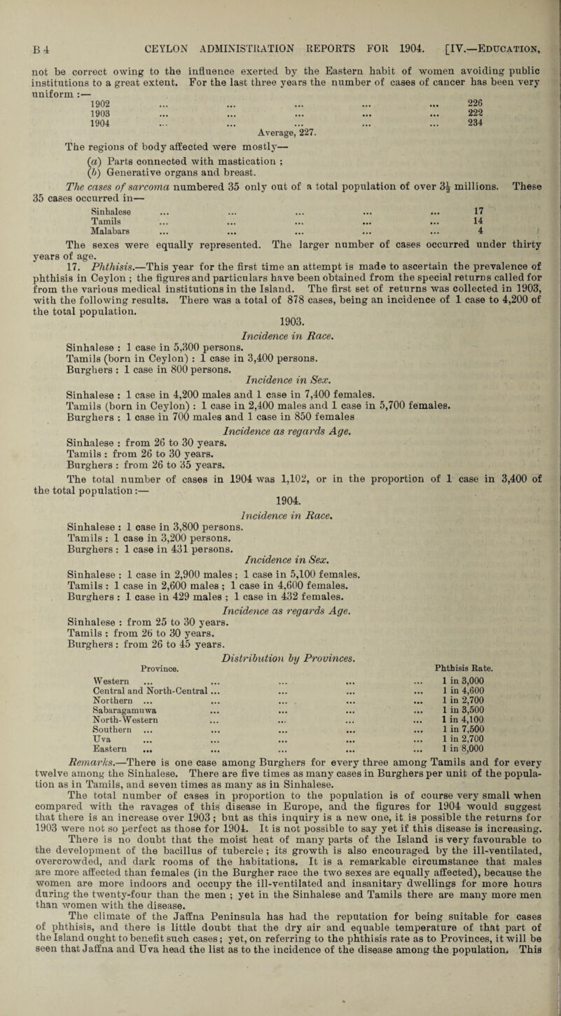 not be correct owing to the influence exerted by the Eastern habit of women avoiding public institutions to a great extent. For the last three yeai*s the number of cases of cancer has been very uniform :— 1902 1903 1904 226 222 234 Average, 227. The regions of body affected were mostly— (a) Parts connected with mastication ; (b) Generative organs and breast. The cases of sarcoma numbered 35 only out of a total population of over 3^ millions. These 35 cases occurred in— Sinhalese ... ... ... ... ... 17 Tamils ... ... ... ... ... 14 Malabars ... ... ... ... ... 4 The sexes were equally represented. The larger number of cases occurred under thirty years of age. 17. Phthisis.—This year for the first time an attempt is made to ascertain the prevalence of phthisis in Ceylon ; the figures and particulars have been obtained from the special returns called for from the various medical institutions in the Island. The first set of returns was collected in 1903, with the following results. There was a total of 878 cases, being an incidence of 1 case to 4,200 of the total population. 1903. Incidence in Race. Sinhalese : 1 case in 5,300 persons. Tamils (born in Ceylon) : 1 case in 3,400 persons. Burghers : 1 case in 800 persons. Incidence in Sex. Sinhalese : 1 case in 4,200 males and 1 case in 7,400 females. Tamils (born in Ceylon) : 1 case in 2,400 males and 1 case in 5,700 females. Burghers : 1 case in 700 males and 1 case in 850 females Incidence as regards Age. Sinhalese : from 26 to 30 years. Tamils : from 26 to 30 years. Burghers : from 26 to 35 years. The total number of cases in 1904 was 1,102, or in the proportion of 1 case in 3,400 of the total population :— 1904. Incidence in Race. Sinhalese : 1 case in 3,800 persons. Tamils : 1 case in 3,200 persons. Burghers : 1 case in 431 persons. Incidence in Sex. Sinhalese : 1 case in 2,900 males ; 1 case in 5,100 females. Tamils : 1 case in 2,600 males ; 1 case in 4,600 females. Burghers : 1 case in 429 males ; 1 case in 432 females. Incidence as regards Age. Sinhalese : from 25 to 30 years. Tamils : from 26 to 30 years. Burghers : from 26 to 45 years. Distribution by Provinces. Province. Phthisis Rate. Western Central and North-Central Northern Sabaragamuwa North-Western Southern Uva Eastern ... 1 in 3,000 1 in 4,600 1 in 2,700 1 in 3,500 1 in 4,100 1 in 7,500 1 in 2,700 1 in 8,000 Remarks.—There is one case among Burghers for every three among Tamils and for every twelve among the Sinhalese. There are five times as many cases in Burghers per unit of the popula¬ tion as in Tamils, and seven times as many as in Sinhalese. The total number of cases in proportion to the population is of course very small when compared with the ravages of this disease in Europe, and the figures for 1904 would suggest that there is an increase over 1903 ; but as this inquiry is a new one, it is possible the returns for 1903 were not so perfect as those for 1904. It is not possible to say yet if this disease is increasing. There is no doubt that the moist heat of many parts of the Island is very favourable to the development of the bacillus of tubercle ; its growth is also encouraged by the ill-ventilated, overcrowded, and dark rooms of the habitations. It is a remarkable circumstance that males are more affected than females (in the Burgher race the two sexes are equally affected), because the women are more indoors and occupy the ill-ventilated and insanitary dwellings for more hours during the twenty-four than the men ; yet in the Sinhalese and Tamils there are many more men than women with the disease. The climate of the Jaffna Peninsula has had the reputation for being suitable for cases of phthisis, and there is little doubt that the dry air and equable temperature of that part of the Island ought to benefit such cases; yet, on referring to the phthisis rate as to Provinces, it will be seen that Jaffna and Uva head the list as to the incidence of the disease among the population. This