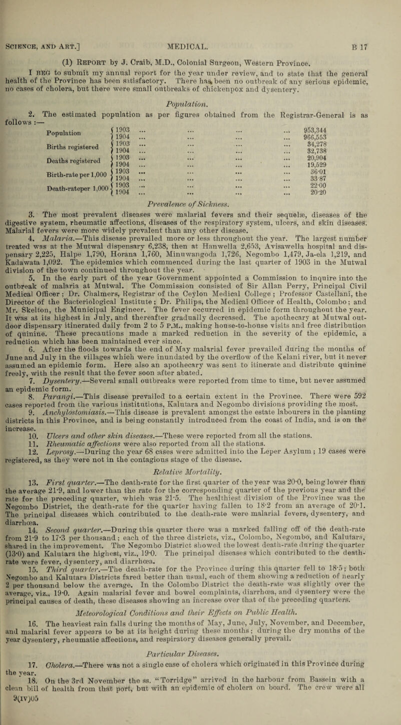 (1) Report by J. Craib, M.D., Colonial Surgeon, Western Province. I BEG to submit my annual report for the year under review, and to state that the general health of the Province has been satisfactory. There has, been no outbreak of any serious epidemic, no cases of cholera, but there were small outbreaks of chickenpox and dysentery. Population. 2. The estimated population as per figures obtained from follows :— Population Births registered Deaths registered Birth-rate per 1,000 j Death-rateper 1,000 j ( 1903 11904 i 1903 } 1904 j 1903 ) 1904 the Registrar-General is as 953,344 966,553 34,278 32,738 20,904 19,529 36-01 33-87 22-00 20-20 Prevalence of Sickness. 3. The most prevalent diseases were malarial fevers and their sequelae, diseases of the digestive system, rheumatic affections, diseases of the respiratory system, ulcers, and skin diseases. Malarial fevers were more widely prevalent than any other disease. 4. Malaria.—This disease prevailed more or less throughout the year. The largest number treated was at the Mutwal dispensary 6,238, then at Hanwella 2,653, Avisawella hospital and dis¬ pensary 2,225, Halpe 1,790, Horana 1,760, Minuwangoda 1,726, Negombo 1,479, Ja-ela 1,219, and Kadawata 1,092. The epidemics which commenced during the last quarter of 1903 in the Mutwal division of the town continued throughout the year. 5. In the early part of the year Government appointed a Commission to inquire into the outbreak of malaria at Mutwal. The Commission consisted of Sir Allan Perry, Principal Civil Medical Officer ; Dr. Chalmers, Registrar of the Ceylon Medical College ; Professor Castellani, the Director of the Bacteriological Institute; Dr. Philips, the Medical Officer of Health, Colombo; and Mr. Skelton, the Municipal Engineer. The fever occurred in epidemic form throughout the year. It was at its highest in July, and thereafter gradually decreased. The apothecary at Mutwal out¬ door dispensary itinerated daily from 2 to 5 P.M., making house-to-house visits and free distribution of quinine. These precautions made a marked reduction in the severity of the epidemic, a reduction which has been maintained ever since. 6. After the floods towards the end of May malarial fever prevailed during the months of June and July in the villages which were inundated by the overflow of the Kelani river, but it never assumed an epidemic form. Here also an apothecary was sent to itinerate and distribute quinine freely, with the result that the fever soon after abated. 7. Dysentery.—Several small outbreaks were reported from time to time, but never assumed an epidemic form. 8. Parangi.—This disease prevailed to a certain extent in the Province. There were 592 cases reported from the various institutions, Kalutara and Negombo divisions providing the most. 9. Anchylostomiasis.—This disease is prevalent amongst the estate labourers in the planting districts in this Province, and is being constantly introduced from the coast of India, and is on the increase. 10. TJlcers and other skin diseases.—These were reported from all the stations. 11. Rheumatic affections were also reported from all the stations. 12. Leprosy.—During the yTear 68 cases were admitted into the Leper Asylum; 19 cases were registered, as they were not in the contagious stage of the disease. Relative Mortality. 13. First quarter.—The death-rate for the first quarter of the year was 20-0, being lower than the average 21*9, and lower than the rate for the corresponding quarter of the previous year and the rate for the preceding quarter, which was 21-5. The healthiest division of the Province was the Negombo District, the death-rate for the quarter having fallen to 18-2 from an average of 20-]. The principal diseases which contributed to the death-rate were malarial fevers, dysentery, and diarrhoea. 14. Second quarter.—During this quarter there was a marked falling off of the death-rate from 21-9 to 17*3 per thousand; each of the three districts, viz., Colombo, Negombo, and Kalutara, shared in the improvement. The Negombo District showed the lowest death-rate during the quarter (13*0) and Kalutara the highest, viz., 19*0. The principal diseases which contributed to the death- rate were fever, dysentery, and diarrhoea. 15. Third quarter.—The death-rate for the Province during this quarter fell to 18*5; both Negombo and Kalutara Districts fared better than usual, each of them showing a reduction of nearly 2 per thousand below the average. In the Colombo District the death-rate was slightly over the average, viz., 19-0. Again malarial fever and bowel complaints, diarrhoea, and dysentery were the principal causes of death, these diseases showing an increase over that of the preceding quarters. Meteorological Conditions and their Effects on Public Health. 16. The heaviest rain falls during the months of May, June, July, November, and December, and malarial fever appears to be at its height during these months; during the dry months of the year dysentery, rheumatic affections, and respiratory* diseases generally prevail. Particular Diseases. 17. Cholera.—There was not a single case of cholera which originated in this Province during the year. 18. On the 3rd November the ss. “Torridge” arrived in the harbour from Bassein with a clean bill of health from that port, but with an epidemic of cholera on board. The crew were all 9(IV)U5