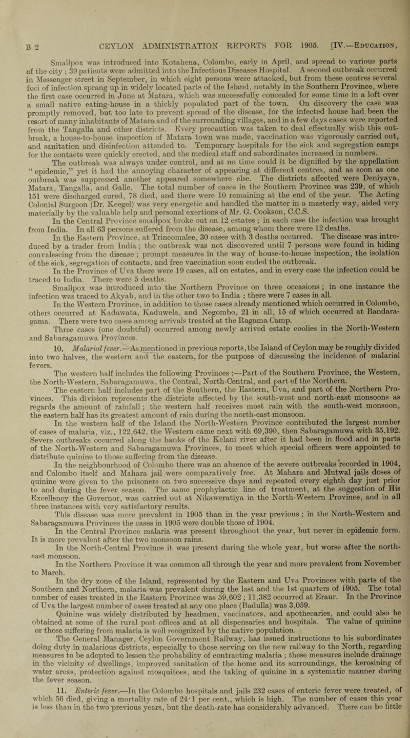 Smallpox was introduced into Kotahena, Colombo, early in April, and spread to various parts of the city ; 39 patients were admitted into the Infectious Diseases Hospital. A second outbreak occurred in Messenger street in September, in which eight persons were attacked, but from these centres several foci of infection sprang up in widely located parts of the Island, notably in the Southern Province, where the first case occurred in June at Matara, which was successfully concealed for some time in a loft over a small native eating-house in a thickly populated part of the towrn. On discovery the case was promptly removed, but too late to prevent spread of the disease, for the infected house had been the resort ofmany inhabitants of Matara and of the surrounding villages, and in a few days cases were reported from the Tangalla and other districts. Every precaution was taken to deal effectually with this out¬ break, a house-to-house inspection of Matara town was made, vaccination was vigorously carried out, and sanitation and disinfection attended to. Temporary hospitals for the sick and segregation camps for the contacts were quickly erected, and the medical staff and subordinates increased in numbers. The outbreak was always under control, and at no time could it be dignified by the appellation “ epidemic,” yet it had the annoying character of appearing at different centres, and as soon as one outbreak was suppressed another appeared somewhere else. The districts affected were Deniyaya, Matara, Tangalla, and Galle. The total number of cases in the Southern Province was 239, of which 151 were discharged cured, 78 died, and there were 10 remaining at the end of the year. The Acting Colonial Surgeon (Dr. Keegel) was very energetic and handled the matter in a masterly way, aided very materially by the valuable help and personal exertions of Mr. G. Cookson, C.C.S. In the Central Province smallpox broke out on 12 estates ; in each case the infection was brought from India. In all 63 persons suffered from the disease, among whom there were 12 deaths. In the Eastern Province, at Trincomalee, 30 cases with 3 deaths occurred. The disease was intro¬ duced by a trader from India ; the outbreak was not discovered until 7 persons were found in hiding convalescing from the disease ; prompt measures in the way of house-to-house inspection, the isolation of the sick, segregation of contacts, and free vaccination soon ended the outbreak. In the Province of Uva there were 19 cases, all on estates, and in every case the infection could be traced to India. There were 5 deaths. Smallpox was introduced into the Northern Province on three occasions ; in one instance the infection was traced to Akyab, and in the other two to India ; there were 7 cases in all. In the Western Province, in addition to those cases already mentioned which occurred in Colombo, others occurred at Kadawata, Kaduwela, and Negombo, 21 in all, 15 of which occurred at Bandara- gama. There were two cases among arrivals treated at the Ragama Camp. Three cases (one doubtful) occurred among newly arrived estate coolies in the North-Western and Sabaragamuwa Provinces. 10. Malarial fever.—As mentioned in previous reports, the Island of Ceylon may be roughly divided into two halves, the western and the eastern, for the purpose of discussing the incidence of malarial fevers. The western half includes the following Provinces :—Part of the Southern Province, the Western, the North-Western, Sabaragamuwa, the Central, North-Central, and part of the Northern. The eastern half includes part of the Southern, the Eastern, Uva, and part of the Northern Pro¬ vinces. This division represents the districts affected by the south-west and north-east monsoons as regards the amount of rainfall; the western half receives most rain with the south-west monsoon, the eastern half has its greatest amount of rain during the north-east monsoon. In the western half of the Island the North-Western Province contributed the largest number of cases of malaria, viz., 122,642, the Western came next with 69,390, then Sabaragamuwa with 35,192. Severe outbreaks occurred along the banks of the Kelani river after it had been in flood and in parts of the North-Western and Sabaragamuwa Provinces, to meet which special officers were appointed to distribute quinine to those suffering from the disease. f In the neighbourhood of Colombo there was an absence of the severe outbreaks recorded in 1904, and Colombo itself and Mahara jail were comparatively free. At Mahara and Mutwal jails doses of quinine were given to the prisoners on two successive days and repeated every eighth day just prior to and during the fever season. The same prophylactic fine of treatment, at the suggestion of His Excellency the Governor, was carried out at Nikaweratiya in the North-Western Province, and in all three instances with very satisfactory results. This disease was more prevalent in 1905 than in the year previous ; in the North-Western and Sabaragamuwa Provinces the cases in 1905 were double those of 1904. In the Central Province malaria was present throughout the year, but never in epidemic form. It is more prevalent after the two monsoon rains. In the North-Central Province it was present during the whole year, but worse after the north¬ east monsoon. - In the Northern Province it was common all through the year and more prevalent from November to March. In the dry zone of the Island, represented by the Eastern and Uva Provinces with parts of the Southern and Northern, malaria was prevalent during the last and the 1st quarters of 1905. The total number of cases treated in the Eastern Province was 59,602 ; 11,382 occurred at Eraur. In the Province of Uva the largest number of cases treated at any one place (Badulla) was 3,059. Quinine was widely distributed by headmen, vaccinators, and apothecaries, and could also be obtained at some of the rural post offices and at all dispensaries and hospitals. The value of quinine or those suffering from malaria is well recognized by the native population. The General Manager, Ceylon Government Railway, has issued instructions to his subordinates doing duty in malarious districts, especially to those serving on the new railway to the North, regarding measures to be adopted to lessen the probability of contracting malaria ; these measures include drainage in the vicinity of dwellings, improved sanitation of the home and its surroundings, the kerosining of water areas, protection against mosquitoes, and the taking of quinine in a systematic manner during the fever season. 11. Enteric fever.—In the Colombo hospitals and jails 232 cases of enteric fever were treated, of which 56 died, giving a mortality rate of 24*1 per cent., which is high. The number of cases this year is less than in the two previous years, but the death-rate has considerably advanced. There can be little