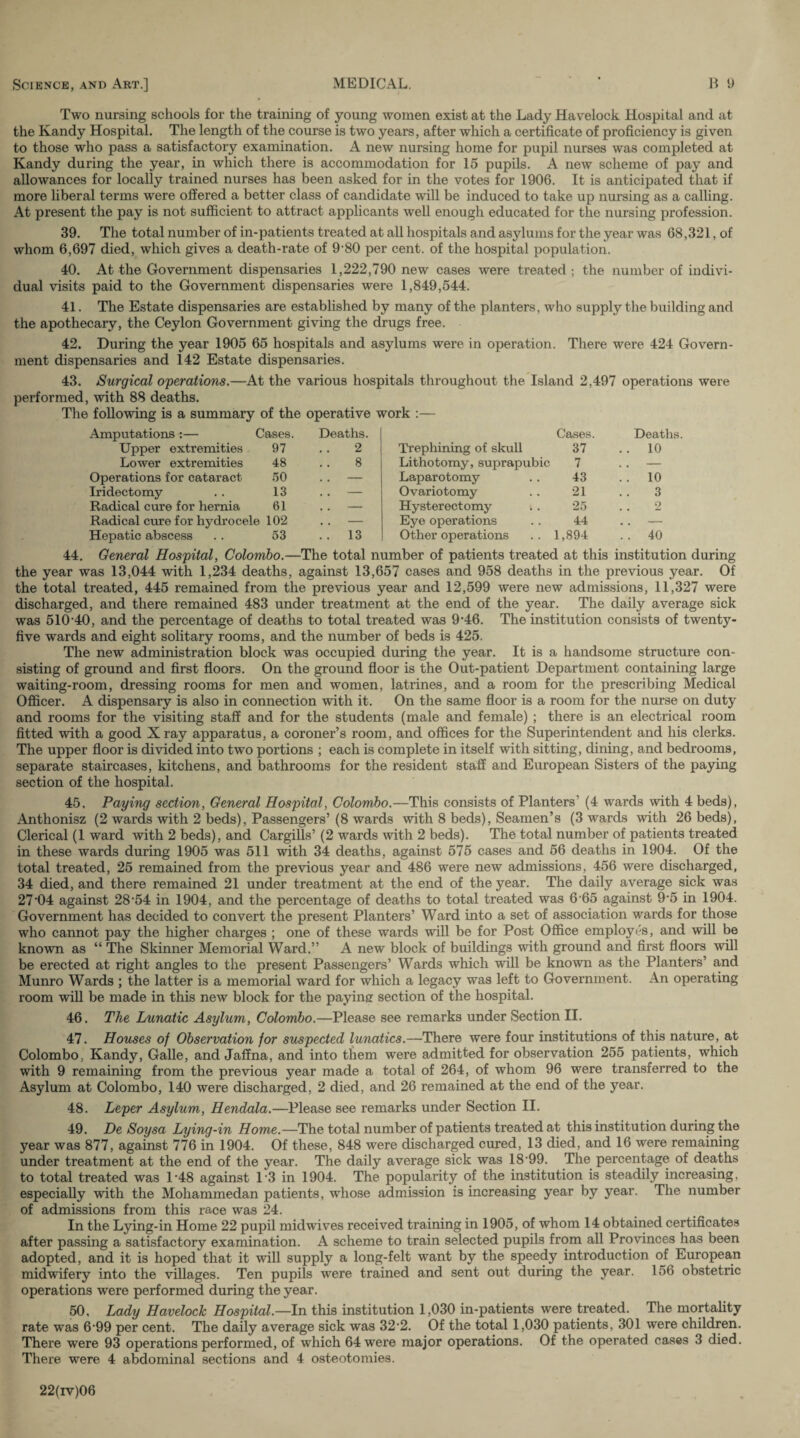 Two nursing schools for the training of young women exist at the Lady Havelock Hospital and at the Kandy Hospital. The length of the course is two years, after which a certificate of proficiency is given to those who pass a satisfactory examination. A new nursing home for pupil nurses was completed at Kandy during the year, in which there is accommodation for 15 pupils. A new scheme of pay and allowances for locally trained nurses has been asked for in the votes for 1906. It is anticipated that if more liberal terms were offered a better class of candidate will be induced to take up nursing as a calling. At present the pay is not sufficient to attract applicants well enough educated for the nursing profession. 39. The total number of in-patients treated at all hospitals and asylums for the year was 68,321, of whom 6,697 died, which gives a death-rate of 9‘80 per cent, of the hospital population. 40. At the Government dispensaries 1,222,790 new cases were treated ; the number of indivi¬ dual visits paid to the Government dispensaries were 1,849,544. 41. The Estate dispensaries are established by many of the planters, who supply the building and the apothecary, the Ceylon Government giving the drugs free. 42. During the year 1905 65 hospitals and asylums were in operation. There were 424 Govern¬ ment dispensaries and 142 Estate dispensaries. 43. Surgical operations.—At the various hospitals throughout the Island 2,497 operations were performed, with 88 deaths. The following is a summary of the operative work :— Amputations :— Cases. Deaths. Cases. Deaths. Upper extremities 97 2 Trephining of skull 37 .. 10 Lower extremities 48 8 Lithotomy, suprapubic 7 .. — Operations for cataract 50 .. — Laparotomy 43 . . 10 Iridectomy 13 . . — Ovariotomy 21 3 Radical cure for hernia 61 . . — Hysterectomy 25 2 Radical cure for hydrocele 102 . . — Eye operations 44 . . — Hepatic abscess 53 .. 13 Other operations 1,894 .. 40 44. General Hospital, Colombo.—The total number of patients treated at this institution during the year was 13,044 with 1,234 deaths, against 13,657 cases and 958 deaths in the previous year. Of the total treated, 445 remained from the previous year and 12,599 were new admissions, 11,327 were discharged, and there remained 483 under treatment at the end of the year. The daily average sick was 510-40, and the percentage of deaths to total treated was 9-46. The institution consists of twenty- five wards and eight solitary rooms, and the number of beds is 425. The new administration block was occupied during the year. It is a handsome structure con¬ sisting of ground and first floors. On the ground floor is the Out-patient Department containing large waiting-room, dressing rooms for men and women, latrines, and a room for the prescribing Medical Officer. A dispensary is also in connection with it. On the same floor is a room for the nurse on duty and rooms for the visiting staff and for the students (male and female) ; there is an electrical room fitted with a good X ray apparatus, a coroner’s room, and offices for the Superintendent and his clerks. The upper floor is divided into two portions ; each is complete in itself with sitting, dining, and bedrooms, separate staircases, kitchens, and bathrooms for the resident staff and European Sisters of the paying section of the hospital. 45. Paying section, General Hospital, Colombo.—This consists of Planters (4 wards with 4 beds), Anthonisz (2 wards with 2 beds), Passengers’(8 wards with 8 beds), Seamen’s (3 wards with 26 beds), Clerical (1 ward with 2 beds), and Cargills’ (2 wards with 2 beds). The total number of patients treated in these wards during 1905 was 511 with 34 deaths, against 575 cases and 56 deaths in 1904. Of the total treated, 25 remained from the previous year and 486 were new admissions, 456 were discharged, 34 died, and there remained 21 under treatment at the end of the year. The daily average sick was 27’04 against 28’54 in 1904, and the percentage of deaths to total treated was 6-65 against 9-5 in 1904. Government has decided to convert the present Planters’ Ward into a set of association wards for those who cannot pay the higher charges ; one of these wards will be for Post Office employ<'s, and will be known as “ The Skinner Memorial Ward.” A new block of buildings with ground and first floors will be erected at right angles to the present Passengers’ Wards which will be known as the Planters’ and Munro Wards ; the latter is a memorial ward for which a legacy was left to Government. An operating room will be made in this new block for the paying section of the hospital. 46. The Lunatic Asylum, Colombo.—Please see remarks under Section II. 47. Houses of Observation for suspected lunatics.—There were four institutions of this nature, at Colombo, Kandy, Galle, and Jaffna, and into them were admitted for observation 255 patients, which with 9 remaining from the previous year made a total of 264, of whom 96 were transferred to the Asylum at Colombo, 140 were discharged, 2 died, and 26 remained at the end of the year. 48. Leper Asylum, Hendala.—Please see remarks under Section II. 49. De Soysa Lying-in Home.—The total number of patients treated at this institution during the year was 877, against 776 in 1904. Of these, 848 were discharged cured, 13 died, and 16 were remaining under treatment at the end of the year. The daily average sick was 1899. The percentage of deaths to total treated was 1-48 against 13 in 1904. The popularity of the institution is steadily increasing, especially with the Mohammedan patients, whose admission is increasing year by year. The number of admissions from this race was 24. In the Lying-in Home 22 pupil midwives received training in 1905, of whom 14 obtained certificates after passing a satisfactory examination. A scheme to train selected pupils from all Provinces has been adopted, and it is hoped that it will supply a long-felt want by the speedy introduction of European midwifery into the villages. Ten pupils were trained and sent out during the year. 156 obstetric operations were performed during the year. 50. Lady Havelock Hospital.—In this institution 1,030 in-patients were Heated. The mortality rate was 699 per cent. The daily average sick was 322. Of the total 1,030 patients, 301 were children. There were 93 operations performed, of which 64 were major operations. Of the operated cases 3 died. There were 4 abdominal sections and 4 osteotomies. 22(iv)06