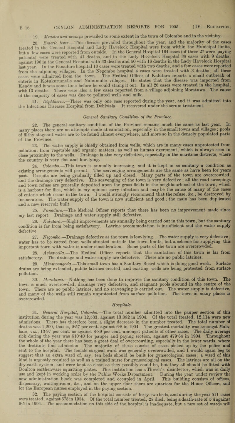 19. Measles and mumps prevailed to some extent in the town of Colombo and in the vicinity. 20. Enteric fever.—This disease prevailed throughout the year, and the majority of the cases treated in the General Hospital and Lady Havelock Hospital were from within the Municipal limits, but a few cases were reported from outside. In the General Hospital 164 cases (of these 27 were paying patients) were treated with 41 deaths, and in the Lady Havelock Hospital 38 cases with 9 deaths, against 196 in the General Hospital with 33 deaths and 50 with 16 deaths in the Lady Havelock Hospital last year. In the Panadure hospital 10 cases were treated with two deaths, and a few cases were reported from the adjoining villages. In the Negombo hospital 4 cases were treated with 3 deaths ; all these cases were admitted from the town. The Medical Officer of Kalutara reports a small outbreak of enteric in Kotukurumalle and Nabumulle villages. He states that the disease was imported from Kandy and it was some time before he could stamp it out. In all 26 cases were treated in the hospital, with 13 deaths. There were also a few cases reported from a village adjoining Moratuwa. The cause of the majority of cases was due to polluted wells and milk. 21. Diphtheria.—There was only one case reported during the year, and it was admitted into the Infectious Diseases Hospital from Dehiwala. It recovered under the serum treatment. General Sanitary Condition of the Province. 22. The general sanitary condition of the Province remains much the same as last year. In many places there are no attempts made at sanitation, especially in the small towns and villages ; pools of filthy stagnant water are to be found almost everywhere, and more so in the densely populated parts of the Province. 23. The water supply is chiefly obtained from wells, which are in many cases unprotected from pollution, from vegetable and organic matters, as well as human excrement, which is always seen in close proximity to the wells. Drainage is also very defective, especially in the maritime districts, where the country is very flat and low-lying. 24. Colombo.—This town is annually increasing, and it is kept in as sanitary a condition as existing arrangements will permit. The scavenging arrangements are the same as have been for years past. Cesspits are being gradually filled up and closed. Many parts of the town are overcrowded, and the drainage very defective. The scavenging of the town is very defective ; all the road sweepings and town refuse are generally deposited upon the grass fields in the neighbourhood of the town, which is a harbour for flies, which in my opinion carry infection and maybe the cause of many of the cases of enteric which occur in the town. I would strongly recommend that the refuse, &c., be destroyed by incinerators. The water supply of the town is now sufficient and good ; the main has been duplicated and a new reservoir built. 25. Panadure.—The Medical Officer reports that there has been no improvement made since my last report. Drainage and water supply still defective. 26. Kalutara.—Slight improvements are annually being carried out in this town, but the sanitary condition is far from being satisfactory. Latrine accommodation is insufficient and the water supply defective. 27. Negombo.—Drainage defective as the town is low-lying. The water supply is very defective ; water has to be carted from wells situated outside the town limits, but a scheme for supplying this important town with water is under consideration. Some parts of the town are overcrowded. 28. Avisawella.—The Medical Officer reports that the sanitation of this town is far from satisfactory. The drainage and water supply are defective. There are no public latrines. 29. Minuwangoda.—This small town has a Sanitary Board which is doing good work. Surface drains are being extended, public latrines erected, and existing wells are being protected from surface pollution. 30. Moratuwa.—Nothing has been done to improve the sanitary condition of this town. The town is much overcrowded, drainage very defective, and stagnant pools abound in the centre of the town. There are no public latrines, and no scavenging is carried out. The water supply is defective, and many of the wells still remain unprotected from surface pollution. The town in many places is overcrowded. Hospitals. 31. General Hospital, Colombo.—The total number admitted into the pauper section of this institution during the year was 12,533, against 13,082 in 1904. Of the total treated, 12,114 were new admissions. There has therefore been a slight decrease in the number treated. The total number of deaths was 1,200, that is, 957 per cent, against 6‘8 in 1904. The greatest mortality was amongst Mala- bars, viz., 13-97 per cent, as against 8‘89 per cent, amongst patients of other races. The daily average sick during the year was 510-40 for pauper and paying section, against 479-64 in 1904. Throughout the whole of the year there ha3 been a great deal of overcrowding, especially in the lower wards, where the destitute find admission. The majority of these consist of cases picked up by the police and sent to the hospital. The female surgical ward was generally overcrowded, and I would again beg to suggest that an extra ward of, say, ten beds should be built for gynaecological cases ; a ward of this kind is urgently required as well as a trained nurse for gynaecological cases. The latrines are all on the dry-earth system, and were kept as clean as they possibly could be, but they all should be fitted with Doulton earthenware squatting plates. This institution has aThresh’s disinfector, which was in daily use and kept in working order by the Public Works Department. Daring the year under review the new administration block was completed and occupied in April. This building consists of offices, dispensary, waiting-room, &c., and on the upper floor there are quarters for the House Officers and for the European nurses employed in the paying section. 32. The paying section of the hospital consists of forty-two beds, and during the year 511 cases were treated, against 575 in 1994. Of the total number treated, 28 died, being a death-rate of 5-4 against 9-5 in 1904. The accommodation on this side of the hospital is inadequate, but a new set of wards will