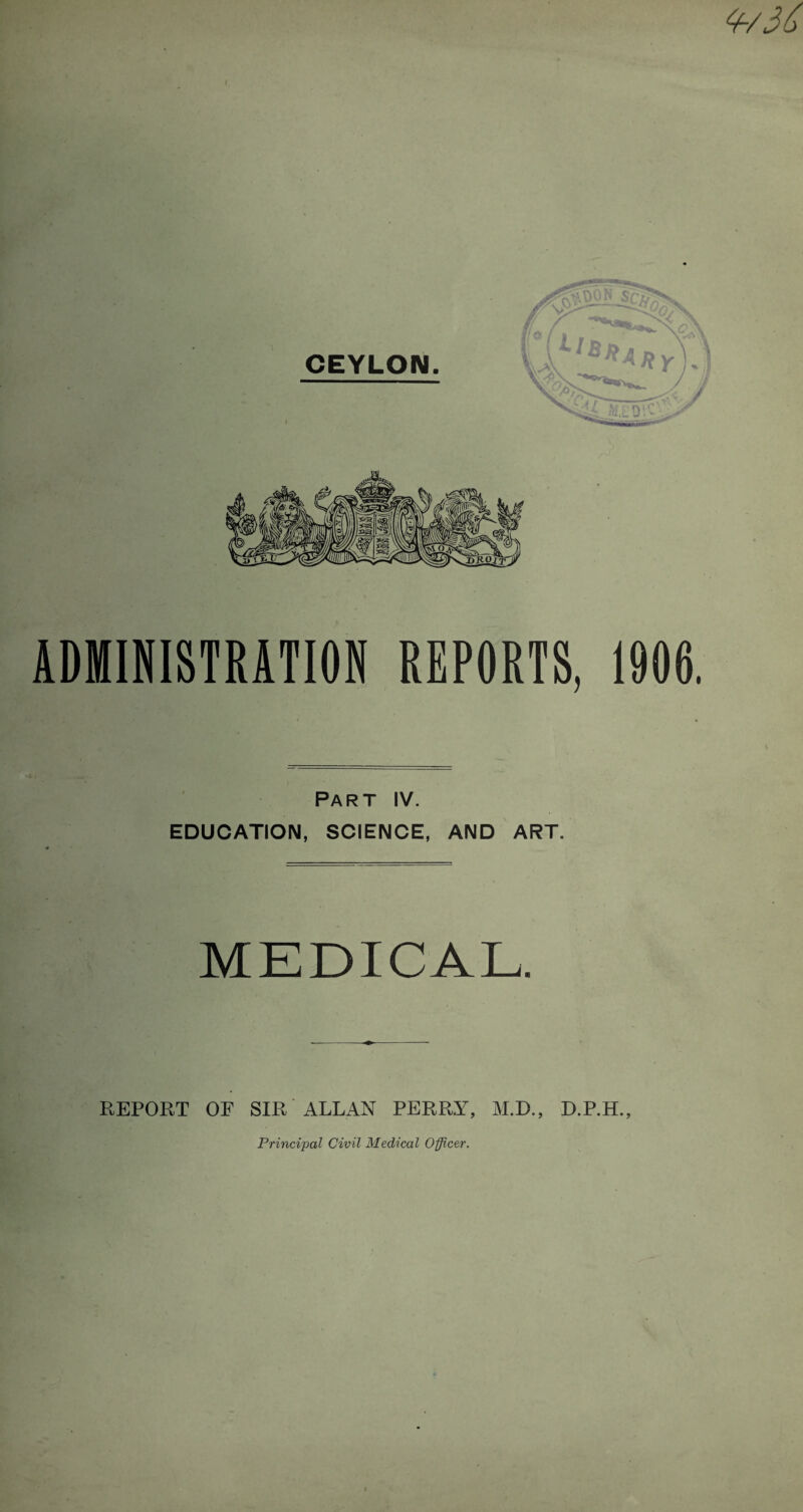 CEYLON. LO: ADMINISTRATION REPORTS, 1906. Part IV. EDUCATION, SCIENCE, AND ART. MEDICAL. REPORT OE SIR ALLAN PERRY, M.D., D.P.H., Principal Civil Medical Officer.