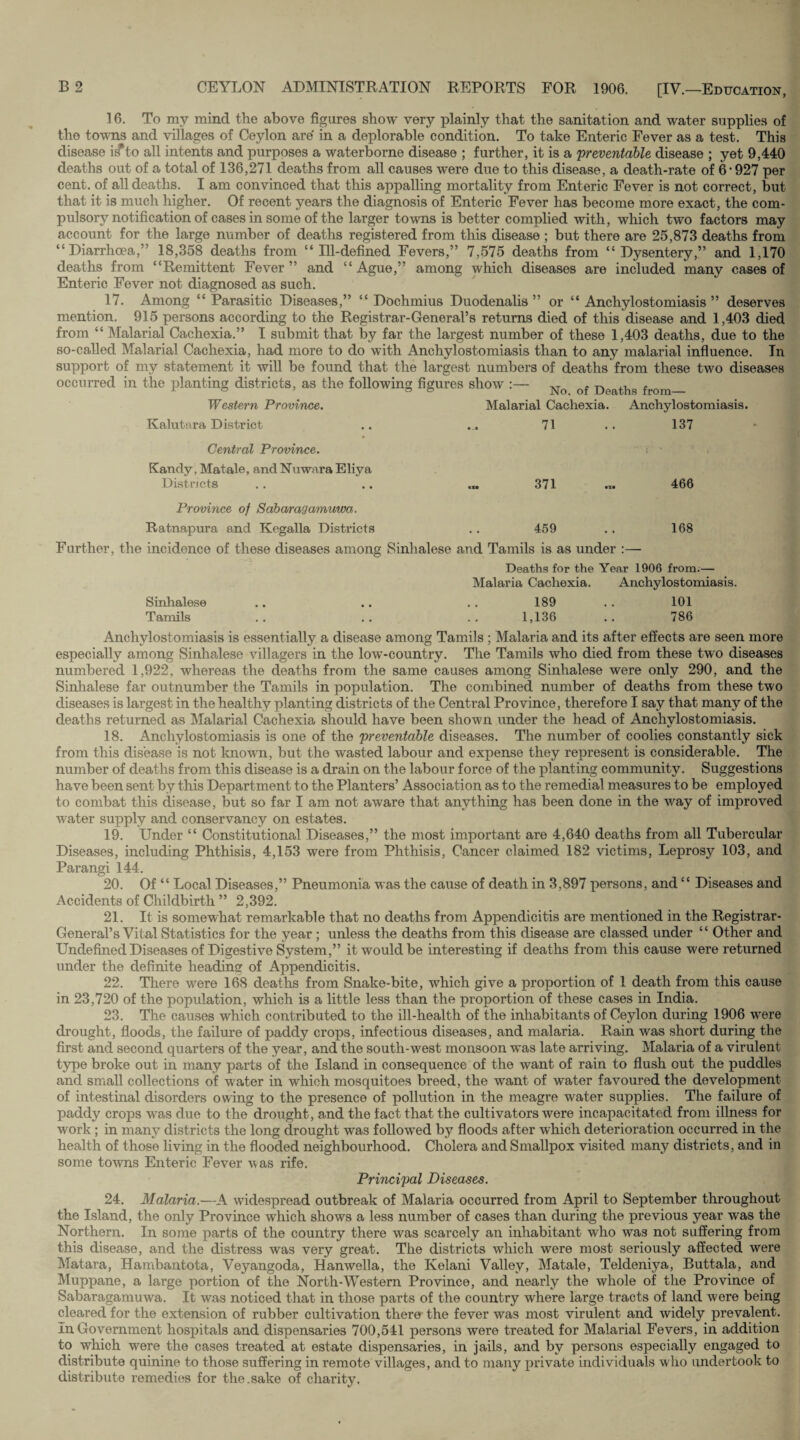 16. To my mind the above figures show very plainly that the sanitation and water supplies of the towns and villages of Ceylon are in a deplorable condition. To take Enteric Fever as a test. This disease iifto all intents and purposes a waterborne disease ; further, it is a 'preventable disease ; yet 9,440 deaths out of a total of 136,271 deaths from all causes were due to this disease, a death-rate of 6 • 927 per cent, of all deaths. I am convinced that this appalling mortality from Enteric Fever is not correct, but that it is much higher. Of recent years the diagnosis of Enteric Fever has become more exact, the com¬ pulsory notification of cases in some of the larger towns is better complied with, which two factors may account for the large number of deaths registered from this disease ; but there are 25,873 deaths from “Diarrhoea,” 18,358 deaths from “Ill-defined Fevers,” 7,575 deaths from “Dysentery,” and 1,170 deaths from “Remittent Fever ” and “ Ague,” among which diseases are included many cases of Enteric Fever not diagnosed as such. 17. Among “Parasitic Diseases,” “ Dochmius Duodenalis ” or “ Anchylostomiasis ” deserves mention. 915 persons according to the Registrar-General’s returns died of this disease and 1,403 died from “ Malarial Cachexia.” I submit that by far the largest number of these 1,403 deaths, due to the so-called Malarial Cachexia, had more to do with Anchylostomiasis than to any malarial influence. In support of my statement it will be found that the largest numbers of deaths from these two diseases occurred in the planting districts, as the following figures show :— No of Deatllg from_ Western Province. Malarial Cachexia. Anchylostomiasis. Kalutara District .. ... 71 .. 137 Central Province. Kandy, Matale, and Nuwara Eliya Districts 371 466 Province of Sabaragammva. Ratnapura and Kegalla Districts .. 459 .. 168 Further, the incidence of these diseases among Sinhalese and Tamils is as under :— Deaths for the Year 1906 from.— Malaria Cachexia. Anchylostomiasis. Sinhalese .. .. .. 189 .. 101 Tamils .. .. .. 1,136 .. 786 Anchylostomiasis is essentially a disease among Tamils ; Malaria and its after effects are seen more especially among Sinhalese villagers in the low-country. The Tamils who died from these two diseases numbered 1,922, whereas the deaths from the same causes among Sinhalese were only 290, and the Sinhalese far outnumber the Tamils in population. The combined number of deaths from these two diseases is largest in the healthy planting districts of the Central Province, therefore I say that many of the deaths returned as Malarial Cachexia should have been shown under the head of Anchylostomiasis. 18. Anchylostomiasis is one of the preventable diseases. The number of coolies constantly sick from this disease is not known, but the wasted labour and expense they represent is considerable. The number of deaths from this disease is a drain on the labour force of the planting community. Suggestions have been sent by this Department to the Planters’ Association as to the remedial measures to be employed to combat this disease, but so far I am not aware that anything has been done in the way of improved water supply and conservancy on estates. 19. Under “ Constitutional Diseases,” the most important are 4,640 deaths from all Tubercular Diseases, including Phthisis, 4,153 were from Phthisis, Cancer claimed 182 victims, Leprosy 103, and Parangi 144. 20. Of “ Local Diseases,” Pneumonia was the cause of death in 3,897 persons, and “ Diseases and Accidents of Childbirth ” 2,392. 21. It is somewhat remarkable that no deaths from Appendicitis are mentioned in the Registrar- General’s Vital Statistics for the year ; unless the deaths from this disease are classed under “ Other and Undefined Diseases of Digestive System,” it would be interesting if deaths from this cause were returned under the definite heading of Appendicitis. 22. There were 168 deaths from Snake-bite, which give a proportion of 1 death from this cause in 23,720 of the population, which is a little less than the proportion of these cases in India. 23. The causes which contributed to the ill-health of the inhabitants of Ceylon during 1906 were drought, floods, the failure of paddy crops, infectious diseases, and malaria. Rain was short during the first and second quarters of the year, and the south-west monsoon was late arriving. Malaria of a virulent type broke out in many parts of the Island in consequence of the want of rain to flush out the puddles and small collections of water in which mosquitoes breed, the wrant of water favoured the development of intestinal disorders owing to the presence of pollution in the meagre water supplies. The failure of paddy crops wras due to the drought, and the fact that the cultivators were incapacitated from illness for work ; in many districts the long drought was followed by floods after which deterioration occurred in the health of those living in the flooded neighbourhood. Cholera and Smallpox visited many districts, and in some towns Enteric Fever was rife. Principal Diseases. 24. Malaria.—A widespread outbreak of Malaria occurred from April to September throughout the Island, the only Province which shows a less number of cases than during the previous year was the Northern. In some parts of the country there wras scarcely an inhabitant who was not suffering from this disease, and the distress was very great. The districts which were most seriously affected were Matara, Hambantota, Veyangoda, Hanwella, the Kelani Valley, Matale, Teldeniya, Buttala, and Muppane, a large portion of the North-Western Province, and nearly the whole of the Province of Sabaragamuwa. It was noticed that in those parts of the country where large tracts of land were being cleared for the extension of rubber cultivation there the fever was most virulent and widely prevalent. In Government hospitals and dispensaries 700,541 persons were treated for Malarial Fevers, in addition to which were the cases treated at estate dispensaries, in jails, and by persons especially engaged to distribute quinine to those suffering in remote villages, and to many private individuals who undertook to distribute remedies for the.sake of charity.