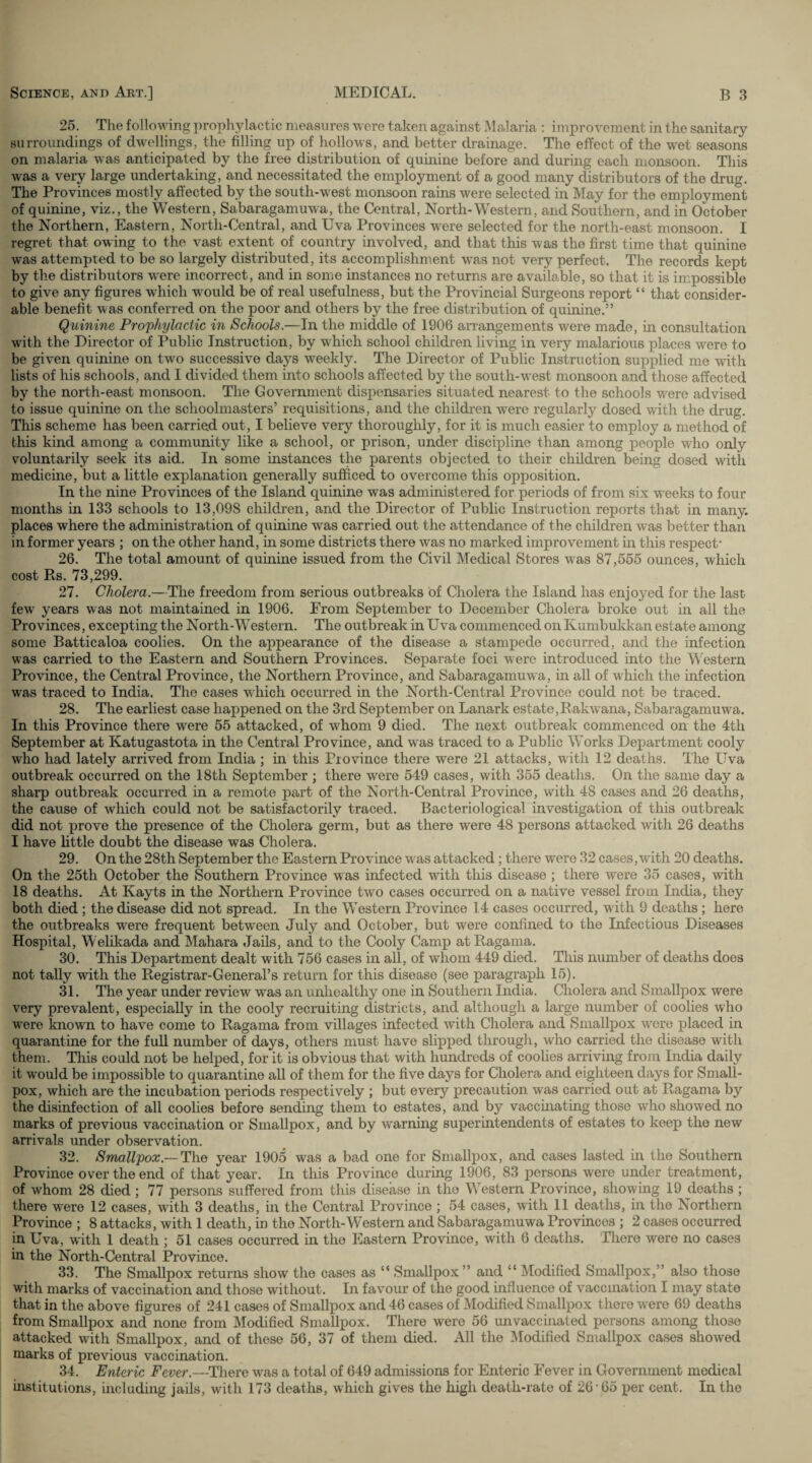 25. The following prophylactic measures were taken against Malaria : improvement in the sanitary surroundings of dwellings, the filling up of hollows, and better drainage. The effect of the wet seasons on malaria was anticipated by the free distribution of quinine before and during each monsoon. This was a very large undertaking, and necessitated the employment of a good many distributors of the drug. The Provinces mostly affected by the south-west monsoon rains were selected in May for the employment of quinine, viz., the Western, Sabaragamuwa, the Central, North-Western, and Southern, and in October the Northern, Eastern, North-Central, and Uva Provinces were selected for the north-east monsoon. I regret that owing to the vast extent of country involved, and that this was the first time that quinine was attempted to be so largely distributed, its accomplishment wTas not very perfect. The records kept by the distributors were incorrect, and in some instances no returns are available, so that it is impossible to give any figures which would be of real usefulness, but the Provincial Surgeons report “ that consider¬ able benefit was conferred on the poor and others by the free distribution of quinine.” Quinine, Prophylactic in Schools.—In the middle of 1906 arrangements were made, in consultation with the Director of Public Instruction, by which school children living in very malarious places were to be given quinine on two successive days weekly. The Director of Public Instruction supplied me with lists of his schools, and I divided them into schools affected by the south-west monsoon and those affected by the north-east monsoon. The Government dispensaries situated nearest to the schools were advised to issue quinine on the schoolmasters’ requisitions, and the children were regularly dosed with the drug. This scheme has been carried out, I believe very thoroughly, for it is much easier to employ a method of this kind among a community like a school, or prison, under discipline than among people who only voluntarily seek its aid. In some instances the parents objected to their children being dosed with medicine, but a little explanation generally sufficed to overcome this opposition. In the nine Provinces of the Island quinine was administered for periods of from six weeks to four months in 133 schools to 13,098 children, and the Director of Public Instruction reports that in many, places where the administration of quinine was carried out the attendance of the children was better than in former years ; on the other hand, in some districts there was no marked improvement in this respect* 26. The total amount of quinine issued from the Civil Medical Stores was 87,555 ounces, which cost Rs. 73,299. 27. Cholera.— The freedom from serious outbreaks of Cholera the Island has enjoyed for the last few' years was not maintained in 1906. From September to December Cholera broke out in all the Provinces, excepting the North-Western. The outbreak in Uva commenced on Kumbukkan estate among some Batticaloa coolies. On the appearance of the disease a stampede occurred, and the infection was carried to the Eastern and Southern Provinces. Separate foci were introduced into the Western Province, the Central Province, the Northern Province, and Sabaragamuwa, in all of which the infection was traced to India. The cases which occurred in the North-Central Province could not be traced. 28. The earliest case happened on the 3rd September on Lanark estate,Rakwana, Sabaragamuwa. In this Province there were 55 attacked, of whom 9 died. The next outbreak commenced on the 4th September at Katugastota in the Central Province, and wras traced to a Public Works Department cooly who had lately arrived from India ; in this Province there were 21 attacks, with 12 deaths. The Uva outbreak occurred on the 18th September ; there were 549 cases, with 355 deaths. On the same day a sharp outbreak occurred in a remote part of the North-Central Province, with 48 cases and 26 deaths, the cause of which could not be satisfactorily traced. Bacteriological investigation of this outbreak did not prove the presence of the Cholera germ, but as there were 48 persons attacked with 26 deaths I have little doubt the disease was Cholera. 29. On the 28th September the Eastern Province was attacked ; there were 32 cases, with 20 deaths. On the 25th October the Southern Province wras infected with this disease ; there wrere 35 cases, with 18 deaths. At Kayts in the Northern Province two cases occurred on a native vessel from India, they both died ; the disease did not spread. In the Western Province 14 cases occurred, with 9 deaths ; here the outbreaks were frequent between July and October, but were confined to the Infectious Diseases Hospital, Welikada and Mahara Jails, and to the Cooly Camp at Ragama. 30. This Department dealt with 756 cases in all, of whom 449 died. This number of deaths does not tally with the Registrar-General’s return for this disease (see paragraph 15). 31. The year under review was an unhealthy one in Southern India. Cholera and Smallpox were very prevalent, especially in the cooly recruiting districts, and although a large number of coolies who were known to have come to Ragama from villages infected with Cholera and Smallpox were placed in quarantine for the full number of days, others must have slipped through, who carried the disease with them. This could not be helped, for it is obvious that with hundreds of coolies arriving from India daily it would be impossible to quarantine all of them for the five days for Cholera and eighteen days for Small¬ pox, which are the incubation periods respectively ; but every precaution was carried out at Ragama by the disinfection of all coolies before sending them to estates, and by vaccinating those who showed no marks of previous vaccination or Smallpox, and by warning superintendents of estates to keep the new arrivals under observation. 32. Smallpox.— The year 1905 was a bad one for Smallpox, and cases lasted in the Southern Province over the end of that year. In this Province during 1906, 83 persons were under treatment, of whom 28 died; 77 persons suffered from this disease in the Western Province, showing 19 deaths ; there were 12 cases, with 3 deaths, in the Central Province ; 54 cases, with 11 deaths, in the Northern Province ; 8 attacks, with 1 death, in the North-Western and Sabaragamuwa Provinces ; 2 cases occurred in Uva, with 1 death ; 51 cases occurred in the Eastern Province, with 6 deaths. There were no cases in the North-Central Province. 33. The Smallpox returns show the cases as “ Smallpox ” and “ Modified Smallpox,” also those with marks of vaccination and those without. In favour of the good influence of vaccination I may state that in the above figures of 241 cases of Smallpox and 46 cases of Modified Smallpox there were 69 deaths from Smallpox and none from Modified Smallpox. There were 56 unvaccinated persons among those attacked with Smallpox, and of these 56, 37 of them died. All the Modified Smallpox cases showed marks of previous vaccination. 34. Enteric Fever.—There was a total of 649 admissions for Enteric Fever in Government medical institutions, including jails, with 173 deaths, which gives the high death-rate of 26 65 per cent. In the