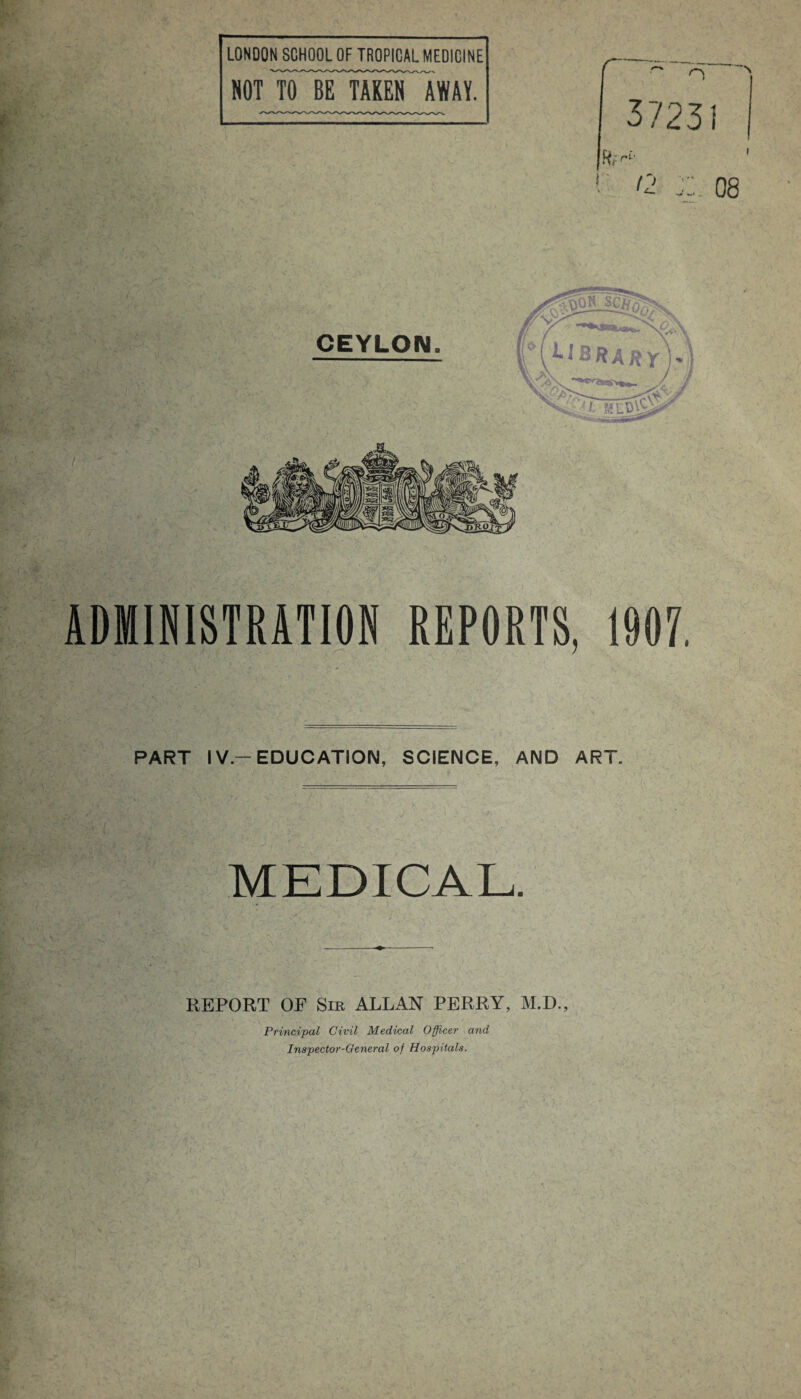 ADMINISTRATION REPORTS, 1907. V, PART IV-EDUCATION, SCIENCE, AND ART. MEDICAL. REPORT OF Sir ALLAN PERRY, M.D., Principal Civil Medical Officer and Inspector-General of Hospitals.