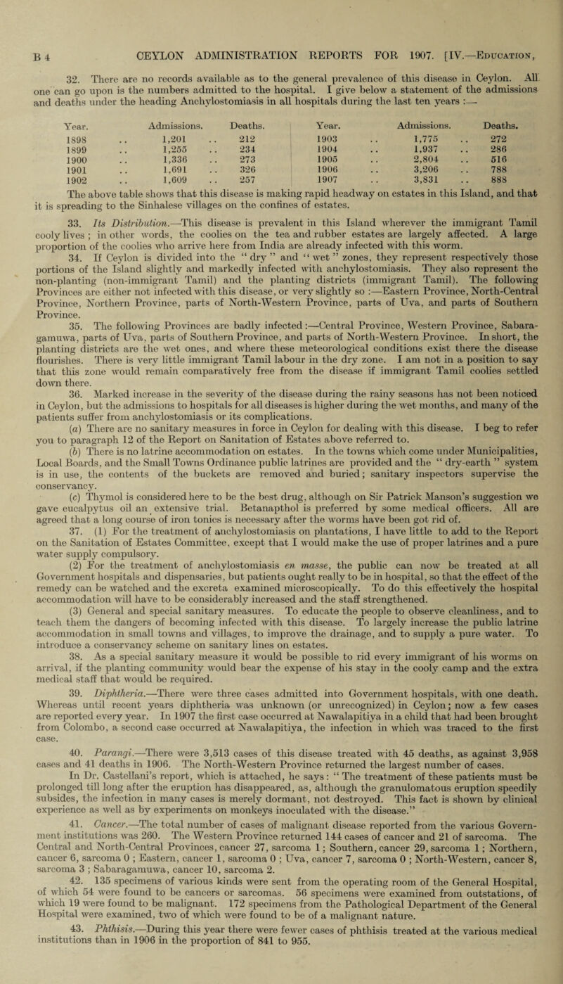 32. There are no records available as to the general prevalence of this disease in Ceylon. All one can go upon is the numbers admitted to the hospital. I give below a statement of the admissions and deaths under the heading Anchvlostomiasis in all hospitals during the last ten years :—- Year. Admissions. Deaths. Year. Admissions. Deaths. 1898 1,201 212 1903 1,775 272 1899 1,255 234 1904 1,937 286 1900 1,336 273 1905 2,804 516 1901 1,691 326 1906 3,206 788 1902 1,609 257 1907 3,831 888 The above table shows that this disease is making rapid headway on estates in this Island, and that it is spreading to the Sinhalese villages on the confines of estates. 33. Its Distribution.-—-This disease is prevalent in this Island wherever the immigrant Tamil cooly fives ; in other words, the coolies on the tea and rubber estates are largely affected. A large proportion of the coolies who arrive here from India are already infected with this worm. 34. If Ceylon is divided into the “ dry ” and “wet ” zones, they represent respectively those portions of the Island slightly and markedly infected with ancliylostomiasis. They also represent the non-planting (non-immigrant Tamil) and the planting districts (immigrant Tamil). The following Provinces are either not infected with this disease, or very slightly so :—Eastern Province, North-Central Province, Northern Province, parts of North-Western Province, parts of Uva, and parts of Southern Province. 35. The following Provinces are badly infected:—Central Province, Western Province, Sabara- gamuwa, parts of Uva, parts of Southern Province, and parts of North-Western Province. In short, the planting districts are the wet ones, and where these meteorological conditions exist there the disease flourishes. There is very little immigrant Tamil labour in the dry zone. I am not in a position to say that this zone would remain comparatively free from the disease if immigrant Tamil coolies settled down there. 36. Marked increase in the severity of the disease during the rainy seasons has not been noticed in Ceylon, but the admissions to hospitals for all diseases is higher during the wet months, and many of the patients suffer from ancliylostomiasis or its complications. (a) There are no sanitary measures in force in Ceylon for dealing with this disease. I beg to refer you to paragraph 12 of the Report on Sanitation of Estates above referred to. (ib) There is no latrine accommodation on estates. In the towns which come under Municipalities, Local Boards, and the Small Towns Ordinance public latrines are provided and the “ dry-earth ” system is in use, the contents of the buckets are removed and buried; sanitary inspectors supervise the conservancy. (c) Thymol is considered here to be the best drug, although on Sir Patrick Manson’s suggestion we gave eucalpytus oil an extensive trial. Betanapthol is preferred by some medical officers. All are agreed that a long course of iron tonics is necessary after the worms have been got rid of. 37. (1) For the treatment of ancliylostomiasis on plantations, I have little to add to the Report on the Sanitation of Estates Committee, except that I would make the use of proper latrines and a pure water supply compulsory. (2) For the treatment of ancliylostomiasis en masse, the public can now be treated at all Government hospitals and dispensaries, but patients ought really to be in hospital, so that the effect of the remedy can be watched and the excreta examined microscopically. To do this effectively the hospital accommodation will have to be considerably increased and the staff strengthened. (3) General and special sanitary measures. To educate the people to observe cleanliness, and to teach them the dangers of becoming infected with this disease. To largely increase the public latrine accommodation in small towns and villages, to improve the drainage, and to supply a pure water. To introduce a conservancy scheme on sanitary fines on estates. 38. As a special sanitary measure it would be possible to rid every immigrant of his worms on arrival, if the planting community would bear the expense of his stay in the cooly camp and the extra medical staff that would be required. 39. Diphtheria.—There were three cases admitted into Government hospitals, with one death. Whereas until recent years diphtheria was unknown (or unrecognized) in Ceylon; now a few cases are reported every year. In 1907 the first case occurred at Nawalapitiya in a child that had been brought from Colombo, a second case occurred at Nawalapitiya, the infection in which was traced to the first case. 40. Parancji,—There were 3,513 cases of this disease treated with 45 deaths, as against 3,958 cases and 41 deaths in 1906. The North-Western Province returned the largest number of cases. In Dr. Castellani’s report, which is attached, he says: “ The treatment of these patients must be prolonged till long after the eruption has disappeared, as, although the granulomatous eruption speedily subsides, the infection in many cases is merely dormant, not destroyed. This fact is shown by clinical experience as well as by experiments on monkeys inoculated with the disease.” 41. Cancer.—The total number of cases of malignant disease reported from the various Govern¬ ment institutions was 260. The Western Province returned 144 cases of cancer and 21 of sarcoma. The Central and North-Central Provinces, cancer 27, sarcoma 1; Southern, cancer 29, sarcoma 1; Northern, cancer 6, sarcoma 0 ; Eastern, cancer 1, sarcoma 0 ; Uva, cancer 7, sarcoma 0 ; North-Western, cancer 8, sarcoma 3 ; Sabaragamuwa, cancer 10, sarcoma 2. 42. 135 specimens of various kinds were sent from the operating room of the General Hospital, of which 54 were found to be cancers or sarcomas. 56 specimens were examined from outstations, of which 19 were found to be malignant. 172 specimens from the Pathological Department of the General Hospital were examined, two of which were found to be of a malignant nature. 4-3. Phthisis.—During this year there were fewer cases of phthisis treated at the various medical institutions than in 1906 in the proportion of 841 to 955.