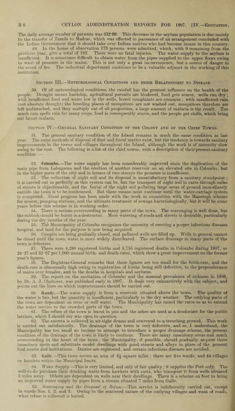 The daily average number of patients was 532-99. This decrease in the asylum population is due mainly to the transfer of Tamils to Madras, which was effected in pursuance of an arrangement concluded with the Indian Government that it should take over Indian natives who had become insane in this country. 49. In the house of observation 173 persons were admitted, which, with 9 remaining from the previous year, give a total of 182. There were no fatal injuries. The water supply to the asylum is insufficient. It is sometimes difficult to obtain water from the pipes supplied to the upper floors owing to want of pressure in the mains. This is not only a great inconvenience, but a source of danger in the event of fire. The industrial department continues to be a valuable adjunct in the working of this institution. Section III.—Meteorological Conditions and their Relationship to Disease. 50. Of all meteorological conditions, the rainfall has the greatest influence on the health of the people. Drought means hardship, agricultural pursuits are hindered, food gets scarce, wells run dry ; with insufficient food and water low in the wells, bowel complaints are common ; with insufficient rain (not absolute drought) the breeding places of mosquitoes are not washed out, mosquitoes therefore are left undisturbed, and they multiply out of all proportion, a large amount of malaria is the result. Too much rain spells ruin for many crops, food is consequently scarce, and the people get chills, which bring out latent malaria. Section IV.—General Sanitary Condition of the Colony and of the Chief Towns. 51. The general sanitary condition of the Island remains in much the same condition as last year. The same methods of disposal of dust and foecal matter exist, but the tendency is towards sanitary improvements in the towns and villages throughout the Island, although the work is of necessity slow owing to the cost. The following is a list of the chief towns, with a description of their present sanitary condition : — 52. Colombo.—The water supply has been considerably improved since the duplication of the main pipe from Labugama and the erection of another reservoir on an elevated site in Colombo, but in the higher parts of the city and in houses of two storeys the pressure is insufficient. 53. The collection of night soil and its disposal is unsatisfactory from a sanitary standpoint ; it is carried out as perfectly as this system can be, but the transport of night soil in carts through miles of streets is objectionable, and the burial of the night soil polluting large areas of ground immediately outside the town is to be condemned. But these means must continue until the water-carriage system is completed. Good progress has been made with the work in connection with the Mansergh scheme for sewers, pumping stations, and the ultimate treatment of sewage bacteriologically, but it will be some years before this scheme is in working order. 54. There is serious overcrowding in many parts of the town. The scavenging is well done, but the rubbish should be burnt in a destructor. More watering of roads and streets is desirable, particularly during the dry months of the year. 55. The Municipality of Colombo recognizes the necessity of erecting a proper infectious diseases hospital, and land for the purpose is now being acquired. 56. Cesspits are being gradually closed, and polluted wells are filled up. Wells in general cannot be closed until the town water is more widely distributed. The surface drainage in many parts of the town is defective. 57. There were 4,280 registered births and 5,755 registered deaths in Colombo during 1907, or 24-27 and 32-67 per 1,000 annual birth- and death-rates, which show a great improvement on the former year’s figures. 58. The Registrar-General remarks that these figures are too small for the birth-rate, and the death-rate is abnormally high owing to registration of births being still defective, to the preponderance of males over females, and to the deaths in hospitals and asylums. 59. The report on the sanitation of Colombo and the unusual prevalence of sickness in 1906, by Dr. A. J. Chalmers, was published early in 1907. It deals very exhaustively with the subject, and points out the lines on which improvements should be carried out. 60. Kamly.—The water supply is from a reservoir situated above the town. The quality of the water is fair, but the quantity is insufficient, particularly in the dry weather. The outlying parts of the town are dependent on river or well water. The Municipality has raised the rates so as to extend the water service to the crowded parts of the town. 61. The refuse of the town is burnt in pits and the ashes are used as a deodorizer for the public latrines, which I should say was open to question. 62. The excreta is collected in air-tight drums and conveyed to a trenching ground. This work is carried out satisfactorily. The drainage of the town is very defective, and as, I understand, the Municipality has too small an income to attempt to introduce a proper drainage scheme, the present condition of the drainage of the town is likely to continue. There are many insanitary areas and much overcrowding in the heart of the town; the Municipality, if possible, should gradually acquire these insanitary spots and substitute model dwellings with good streets and alleys in place of the present foul courts and habitations. Dairies are registered, and certain infectious diseases are notified. 63. Galle.—This town covers an area of 6^ square miles ; there are five wards, and 44 villages or hamlets within.the Municipal limits. 64. Water Supply.—This is very limited, and only of fair quality; it supplies the Fort only. The well-to-do purchase their drinking water from hawkers with carts, who transport it from wells situated 3 miles away. Others are dependent on wells near their dwellings. There is a scheme on foot to bring an improved water supply by pipes from a stream situated 7 miles from Galle. 65. Scavenging and the Disposal of Refuse.—This service is indifferently carried out, except in wards Nos. 1, 2, and 3. Owing to the scattered nature of the outlying villages and want of roads, what refuse is collected is buried.