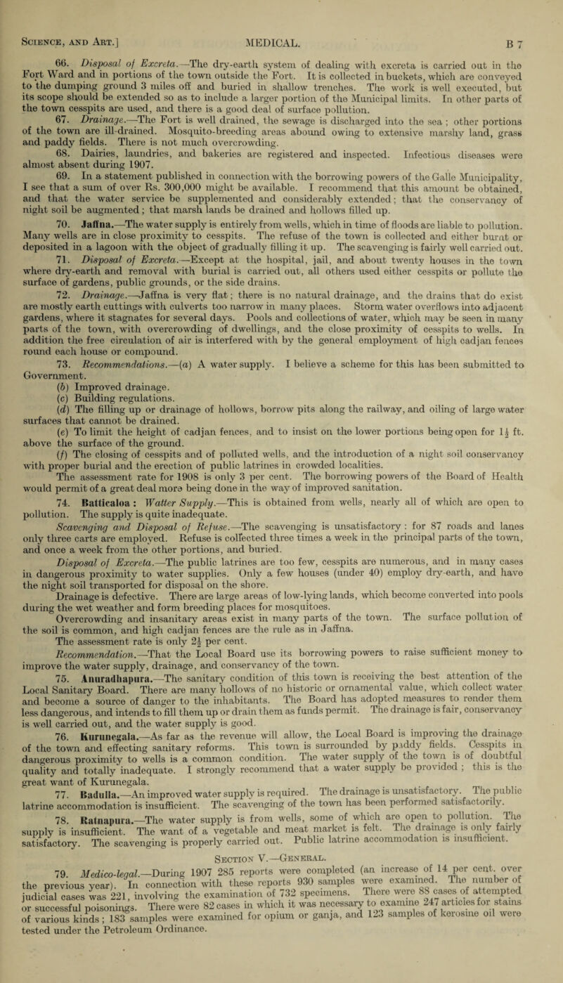 66. Disposal of Excreta.—The dry-earth system of dealing with excreta is carried out in the Fort Ward and in portions of the town outside the Fort. It is collected in buckets, which are conveyed to the dumping ground 3 miles off and buried in shallow trenches. The work is well executed, but its scope should be extended so as to include a larger portion of the Municipal limits. In other parts of the town cesspits are used, and there is a good deal of surface pollution. 67. Drainage.—The Fort is well drained, the sewage is discharged into the sea ; other portions of the town are ill-drained. Mosquito-breeding areas abound owing to extensive marshy land, grass and paddy fields. There is not much overcrowding. 68. Dairies, laundries, and bakeries are registered and inspected. Infectious diseases were almost absent during 1907. 69. In a statement published in connection with the borrowing powers of the Galle Municipality, I see that a sum of over Rs. 300,000 might be available. I recommend that this amount be obtained, and that the water service be supplemented and considerably extended; that the conservancy of night soil be augmented; that marsh lands be drained and hollows filled up. 70. Jaffna.—The water supply is entirely from wells, which in time of floods are liable to pollution. Many wells are in close proximity to cesspits. The refuse of the town is collected and either burnt or deposited in a lagoon with the object of gradually filling it up. The scavenging is fairly well carried out. 71. Disposal of Excreta.—Except at the hospital, jail, and about twenty houses in the town where dry-earth and removal with burial is carried out, all others used either cesspits or pollute the surface of gardens, public grounds, or the side drains. 72. Drainage.--Jaffna is very flat; there is no natural drainage, and the drains that do exist are mostly earth cuttings with culverts too narrow in many places. Storm water overflows into adjacent gardens, where it stagnates for several days. Pools and collections of water, which may be seen in many parts of the town, with overcrowding of dwellings, and the close proximity of cesspits to wells. In addition the free circulation of air is interfered with by the general employment of high cadjan fences round each house or compound. 73. Recommendations.—(a) A water supply. I believe a scheme for this has been submitted to Government. (b) Improved drainage. (c) Building regulations. (d) The filling up or drainage of hollows, borrow pits along the railway, and oiling of large water surfaces that cannot be drained. (e) To limit the height of cadjan fences, and to insist on the lower portions being open for 1| ft. above the surface of the ground. (/) The closing of cesspits and of polluted wells, and the introduction of a night soil conservancy with proper burial and the erection of public latrines in crowded localities. The assessment rate for 1908 is only 3 per cent. The borrowing powers of the Board of Health would permit of a great deal more being done in the way of improved sanitation. 74. Ratticaloa : Watter Supply.—This is obtained from wells, nearly all of which are open to pollution. The supply is quite inadequate. Scavenging and Disposal of Refuse.—The scavenging is unsatisfactory : for 87 roads and lanes only three carts are employed. Refuse is collected three times a week in the principal parts of the town, and once a week from the other portions, and buried. Disposal of Excreta.—The public latrines are too few, cesspits are numerous, and in many cases in dangerous proximity to water supplies. Only a few houses (under 40) employ dry-earth, and have the night soil transported for disposal on the shore. Drainage is defective. There are large areas of low-lying lands, which become converted into pools during the wet weather and form breeding places for mosquitoes. Overcrowding and insanitary areas exist in many parts of the town. The surface pollution of the soil is common, and high cadjan fences are the rule as in Jaffna. The assessment rate is only 2| per cent. Recommendation.—That the Local Board use its borrowing powers to raise sufficient money to improve the water supply, drainage, and conservancy of the town. 75. Anuradhapura.—The sanitary condition of this town is receiving the best attention of the Local Sanitary Board. There are many hollows of no historic or ornamental value, which collect water and become a source of danger to the inhabitants. The Board has adopted measures to render them less dangerous, and intends to fill them up or drain them as funds permit. The drainage is fair, conservancy is well carried out, and the water supply is good. 76. Kuruiiegala.—As far as the revenue will allow, the Local Board is improving the drainage of the town and effecting sanitary reforms. This town is surrounded by piddy fields. Cesspits in dangerous proximity to wells is a common condition. The water supply of the town is of doubtful quality and totally inadequate. I strongly recommend that a water supply be piovided , this is the great want of Kurunegala. 77. Badulla.—An improved water supply is required. The drainage is unsatisfactory. The public latrine accommodation is insufficient. The scavenging of the town lias been performed satisfactoiily. 78. Ratnapuia.—The water supply is from wells, some of which are open to pollution. The supply is insufficient. The want of a vegetable and meat market is felt. The drainage is on y anly satisfactory. The scavenging is properly carried out. Public latrine accommodation is insufficient. over Section V.—General. 79. Medico-legal.—During 1907 285 reports were completed (an increase of 14 per cent the previous year). In connection with these reports 930 samples were examined. The number o judicial cases was 221, involving the examination of 732 specimens. There ^SS ^o^mpUA or successful poisonings. There were 82 cases m which it was necessaiy to examine - i ait cies oi s . is of various kinds; 183 samples were examined for opium or ganja, and 1-3 samples of kerosine oil weie tested under the Petroleum Ordinance.