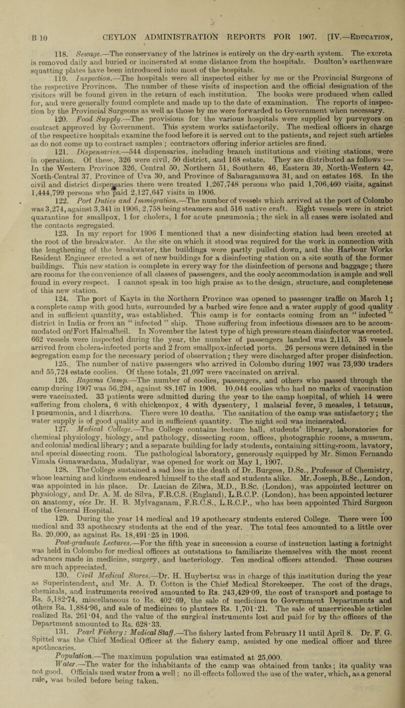 118. Sewage.—The conservancy of the latrines is entirely on the dry-earth system. The excreta is removed daily and buried or incinerated at some distance from the hospitals. Doulton’s earthenware squatting plates have been introduced into most of the hospitals. 119. Inspection.—The hospitals were all inspected either by me or the Provincial Surgeons of the respective Provinces. The number of these visits of inspection and the official designation of the visitors will be found given in the return of each institution. The books were produced when called for, and were generally found complete and made up to the date of examination. The reports of inspec¬ tion by the Provincial Surgeons as well as those by me were forwarded to Government when necessary. 120. Food Supply.—The provisions for the various hospitals were supplied by purveyors on contract approved by Government. This system works satisfactorily. The medical officers in charge of the respective hospitals examine the food before it is served out to the patients, and reject such articles as do not come up to contract samples ; contractors offering inferior articles are fined. 121. Dispensaries.—544 dispensaries, including branch institutions and visiting stations, were in operation. Of these, 326 were civil, 50 district, and 168 estate. They are distributed as follows :— In the Western Province 326, Central 50, Northern 51, Southern 46, Eastern 39, North-Western 42, North-Central 37, Province of Uva 30, and Province of Sabaragamuwa 31, and on estates 168. In the civil and district dispensaries there were treated 1,267,748 persons who paid 1,706,460 visits, against 1,444,799 persons who paid 2,127,647 visits in 1906. 122. Port Duties and Immigration.—The number of vessels which arrived at the port of Colombo was 3,274, against 3,341 in 1906, 2,758 being steamers and 516 native craft. Eight vessels were in strict quarantine for smallpox, 1 for cholera, 1 for acute pneumonia; the sick in all cases were isolated and the contacts segregated. 123. In my report for 1906 I mentioned that a new disinfecting station had been erected at the root of the breakwater. As the site on which it stood was required for the work in connection with the lengthening of the breakwater, the buildings were partly pulled down, and the Harbour Works Resident Engineer erected a set of new buildings for a disinfecting station on a site south of the former buildings. This new station is complete in everyway for the disinfection of persons and baggage; there are rooms for the convenience of all classes of passengers, and the cooly accommodation is ample and well found in every respect. I cannot speak in too high praise as to the design, structure, and completeness of this new station. 124. The port of Kayts in the Northern Province was opened to passenger traffic on March 1; a complete camp with good huts, surrounded by a barbed wire fence and a water supply of good quality and in sufficient quantity, was established. This camp is for contacts coming from an “ infected ” district in India or from an “ infected ” ship. Those suffering from infectious diseases are to be accom¬ modated onlFort Halmalheil. In November the latest type of high pressure steam disinfector was erected. 662 vessels were inspected during the year, the number of passengers landed was 2,115. 35 vessels arrived from cholera-infected ports and 2 from smallpox-infected ports. 26 persons were detained in the segregation camp for the necessary period of observation; they were discharged after proper disinfection. 125. The number of native passengers who arrived in Colombo during 1907 was 73,930 traders and 55,724 estate coolies. Of these totals, 21,097 were vaccinated on arrival. 126. Ragama Camp.—The number of coolies, passengers, and others who passed through the camp during 1907 was 56,294, against 88,167 in 1906. 10,044 coolies who had no marks of vaccination were vaccinated. 33 patients were admitted during the year to the camp hospital, of which 14 were suffering from cholera, 6 with chickenpox, 4 with dysentery, 1 malarial fever, 5 measles, 1 tetanus, 1 pneumonia, and 1 diarrhoea. There were 10 deaths. The sanitation of the camp was satisfactory; the water supply is of good quality and in sufficient quantity. The night soil was incinerated. 127. Medical College.—The College contains lecture hall, students’ library, laboratories for chemical physiology, biology, and pathology, dissecting room, offices, photographic rooms, a museum, and colonial medical library; and a separate building for lady students, containing sitting-room, lavatory, and special dissecting room. The pathological laboratory, generously equipped by Mr. Simon Fernando Vimala Gunawardana, Mudaliyar, was opened for work on May 1, 1907. 128. The College sustained a sad loss in the death of Dr. Burgess, D.Sc., Professor of Chemistry, whose learning and kindness endeared himself to the staff and students alike. Mr. Joseph, B.Sc., London, was appointed in his place. Dr. Lucian de Zilwa, M.D., B.Sc. (London), was appointed lecturer on physiology, and Dr. A. M. de Silva, F.R.C.S. (England), L.R.C.P. (London), has been appointed lecturer on anatomy, vice Dr. H. B. Mylvaganam, F.R.C.S., L.R.C.P., who has been appointed Third Surgeon of the General Hospital. 129. During the year 14 medical and 19 apothecary students entered College. There were 100 medical and 33 apothecary students at the end of the year. The total fees amounted to a little over Rs. 20,000, as against Rs. 18,491-25 in 1906. Post-graduate Lectures.—For the fifth year in succession a course of instruction lasting a fortnight was held in Colombo for medical officers at outstations to familiarize themselves with the most recent advances made in medicine, surgery, and bacteriology. Ten medical officers attended. These courses are much appreciated. 130. Civil Medical Stores.—Dr. H. Huybertsz was in charge of this institution during the year as Superintendent, and Mr. A. D. Cotton is the Chief Medical Storekeeper. The cost of the drugs, chemicals, and instruments received amounted to Rs. 243,429 09, the cost of transport and postage to Rs. 5,182*74, miscellaneous to Rs. 402*69, the sale of medicines to Government Departments and others Rs. 1,884*96, and sale of medicines to planters Rs. 1,701*21. The sale of unserviceable articles realized Rs. 261-04, and the value of the surgical instruments lost and paid for by the officers of the Department amounted to Rs. 628-33. 131. Pearl Fishery: Medical Staff.—The fishery lasted from February 11 until April 8. Dr. F. G. Spit tel was the Chief Medical Officer at the fishery camp, assisted by one medical officer and three apothecaries. Population.—The maximum population was estimated at 25,000. Mater.—The water for the inhabitants of the camp was obtained from tanks; its quality was not good. Officials used water from a well; no ill-effects followed the use of the water, which, as a general rule, was boiled before being taken.
